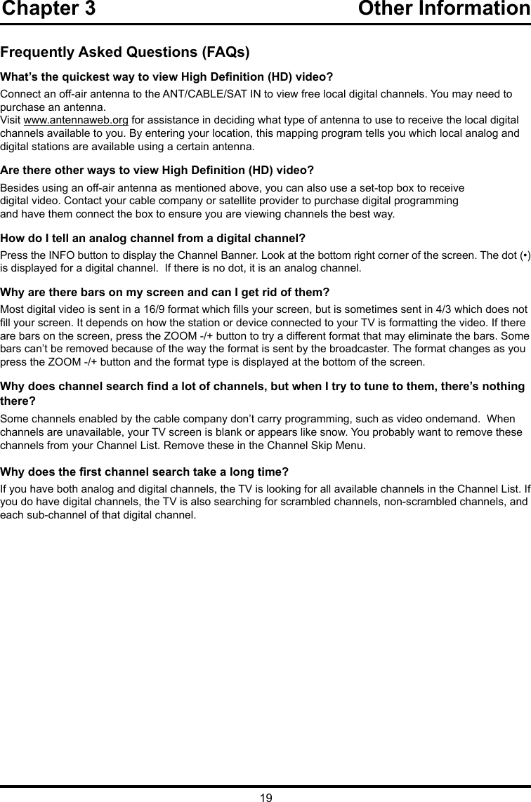 19Chapter 3                                              Other Information   Frequently Asked Questions (FAQs)What’s the quickest way to view High Denition (HD) video?Connect an off-air antenna to the ANT/CABLE/SAT IN to view free local digital channels. You may need to purchase an antenna. Visit www.antennaweb.org for assistance in deciding what type of antenna to use to receive the local digital channels available to you. By entering your location, this mapping program tells you which local analog and digital stations are available using a certain antenna.Are there other ways to view High Denition (HD) video?Besides using an off-air antenna as mentioned above, you can also use a set-top box to receivedigital video. Contact your cable company or satellite provider to purchase digital programmingand have them connect the box to ensure you are viewing channels the best way.How do I tell an analog channel from a digital channel?Press the INFO button to display the Channel Banner. Look at the bottom right corner of the screen. The dot (•) is displayed for a digital channel.  If there is no dot, it is an analog channel.Why are there bars on my screen and can I get rid of them?Most digital video is sent in a 16/9 format which lls your screen, but is sometimes sent in 4/3 which does not ll your screen. It depends on how the station or device connected to your TV is formatting the video. If there are bars on the screen, press the ZOOM -/+ button to try a different format that may eliminate the bars. Some bars can’t be removed because of the way the format is sent by the broadcaster. The format changes as you press the ZOOM -/+ button and the format type is displayed at the bottom of the screen. Why does channel search nd a lot of channels, but when I try to tune to them, there’s nothing there?Some channels enabled by the cable company don’t carry programming, such as video ondemand.  When channels are unavailable, your TV screen is blank or appears like snow. You probably want to remove these channels from your Channel List. Remove these in the Channel Skip Menu. Why does the rst channel search take a long time?If you have both analog and digital channels, the TV is looking for all available channels in the Channel List. If you do have digital channels, the TV is also searching for scrambled channels, non-scrambled channels, and each sub-channel of that digital channel.