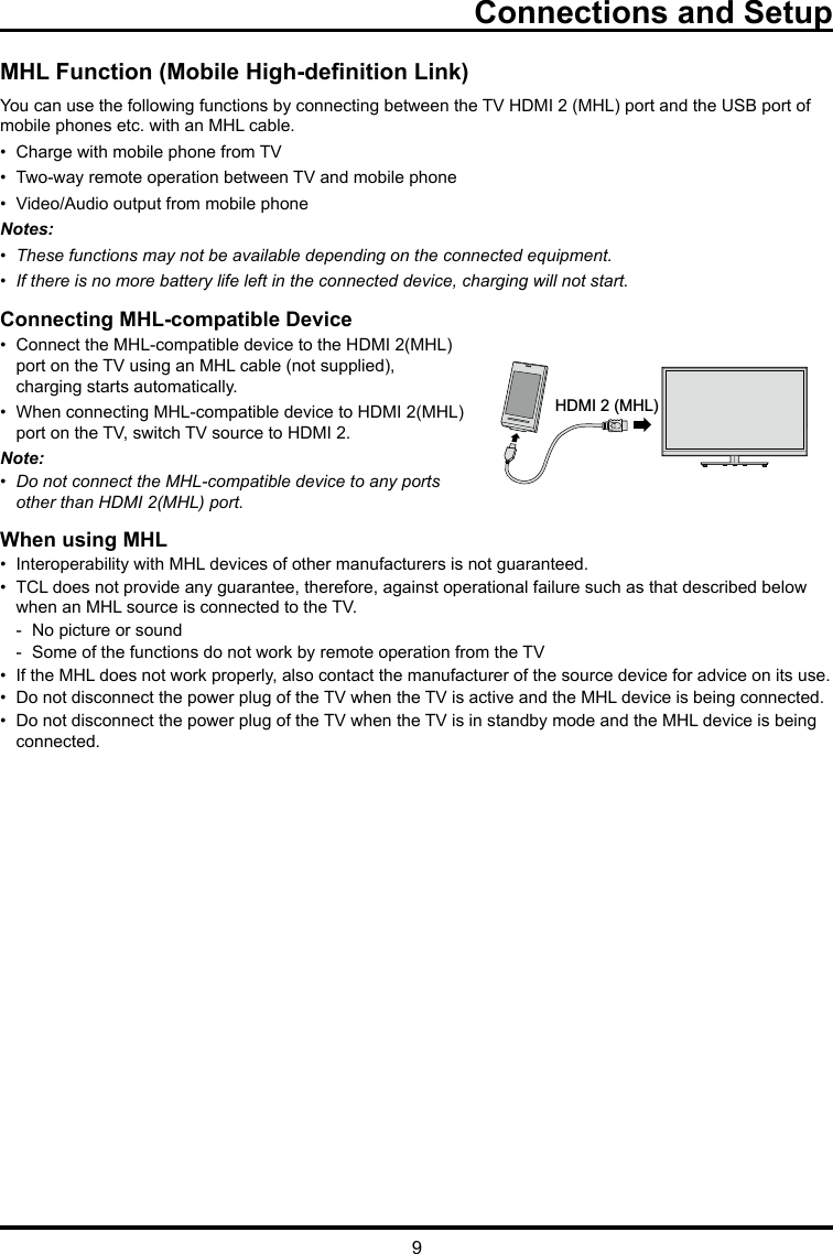 9Connections and SetupMHL Function (Mobile High-denition Link)You can use the following functions by connecting between the TV HDMI 2 (MHL) port and the USB port of mobile phones etc. with an MHL cable.•  Charge with mobile phone from TV•  Two-way remote operation between TV and mobile phone•  Video/Audio output from mobile phoneNotes:•  These functions may not be available depending on the connected equipment.•  If there is no more battery life left in the connected device, charging will not start. Connecting MHL-compatible Device•  Connect the MHL-compatible device to the HDMI 2(MHL)    port on the TV using an MHL cable (not supplied),      charging starts automatically.•  When connecting MHL-compatible device to HDMI 2(MHL)    port on the TV, switch TV source to HDMI 2.Note: •  Do not connect the MHL-compatible device to any ports    other than HDMI 2(MHL) port.When using MHL•  Interoperability with MHL devices of other manufacturers is not guaranteed.•  TCL does not provide any guarantee, therefore, against operational failure such as that described below      when an MHL source is connected to the TV.  -  No picture or sound  -  Some of the functions do not work by remote operation from the TV•  If the MHL does not work properly, also contact the manufacturer of the source device for advice on its use.•  Do not disconnect the power plug of the TV when the TV is active and the MHL device is being connected.•  Do not disconnect the power plug of the TV when the TV is in standby mode and the MHL device is being     connected.HDMI 2 (MHL)