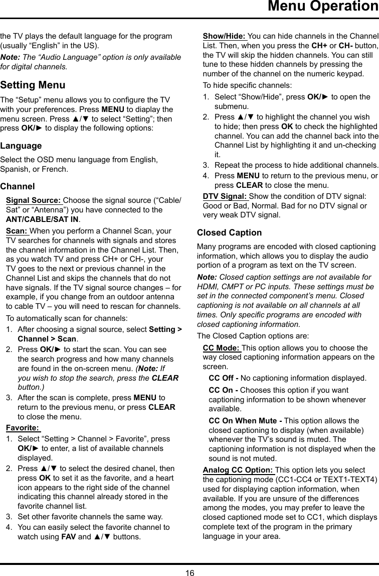 16Menu Operation the TV plays the default language for the program (usually “English” in the US).Note: The “Audio Language” option is only available for digital channels.Setting MenuThe “Setup” menu allows you to congure the TV with your preferences. Press MENU to diaplay the menu screen. Press ▲/▼ to select “Setting”; then press OK/► to display the following options:LanguageSelect the OSD menu language from English, Spanish, or French.ChannelSignal Source: Choose the signal source (“Cable/Sat” or “Antenna”) you have connected to the ANT/CABLE/SAT IN.Scan: When you perform a Channel Scan, your TV searches for channels with signals and stores the channel information in the Channel List. Then, as you watch TV and press CH+ or CH-, your TV goes to the next or previous channel in the Channel List and skips the channels that do not have signals. If the TV signal source changes – for example, if you change from an outdoor antenna to cable TV – you will need to rescan for channels.To automatically scan for channels:1.  After choosing a signal source, select Setting &gt; Channel &gt; Scan.2.  Press OK/► to start the scan. You can see the search progress and how many channels are found in the on-screen menu. (Note: If you wish to stop the search, press the CLEAR button.)3.  After the scan is complete, press MENU to return to the previous menu, or press CLEAR to close the menu.Favorite: 1.  Select “Setting &gt; Channel &gt; Favorite”, press OK/► to enter, a list of available channels displayed. 2.  Press ▲/▼ to select the desired chanel, then press OK to set it as the favorite, and a heart icon appears to the right side of the channel indicating this channel already stored in the favorite channel list. 3.  Set other favorite channels the same way.4.  You can easily select the favorite channel to watch using FAV and ▲/▼ buttons. Show/Hide: You can hide channels in the Channel List. Then, when you press the CH+ or CH- button, the TV will skip the hidden channels. You can still tune to these hidden channels by pressing the number of the channel on the numeric keypad.To hide specic channels:1.  Select “Show/Hide”, press OK/► to open the submenu.2.  Press ▲/▼ to highlight the channel you wish to hide; then press OK to check the highlighted channel. You can add the channel back into the Channel List by highlighting it and un-checking it.3.  Repeat the process to hide additional channels.4.  Press MENU to return to the previous menu, or press CLEAR to close the menu.DTV Signal: Show the condition of DTV signal: Good or Bad, Normal. Bad for no DTV signal or very weak DTV signal.Closed CaptionMany programs are encoded with closed captioning information, which allows you to display the audio portion of a program as text on the TV screen.Note: Closed caption settings are not available for HDMI, CMPT or PC inputs. These settings must be set in the connected component’s menu. Closed captioning is not available on all channels at all times. Only specic programs are encoded with closed captioning information. The Closed Caption options are: CC Mode: This option allows you to choose the way closed captioning information appears on the screen.CC Off - No captioning information displayed.CC On - Chooses this option if you want captioning information to be shown whenever available.CC On When Mute - This option allows the closed captioning to display (when available) whenever the TV’s sound is muted. The captioning information is not displayed when the sound is not muted.Analog CC Option: This option lets you select the captioning mode (CC1-CC4 or TEXT1-TEXT4) used for displaying caption information, when available. If you are unsure of the differences among the modes, you may prefer to leave the closed captioned mode set to CC1, which displays complete text of the program in the primary language in your area.