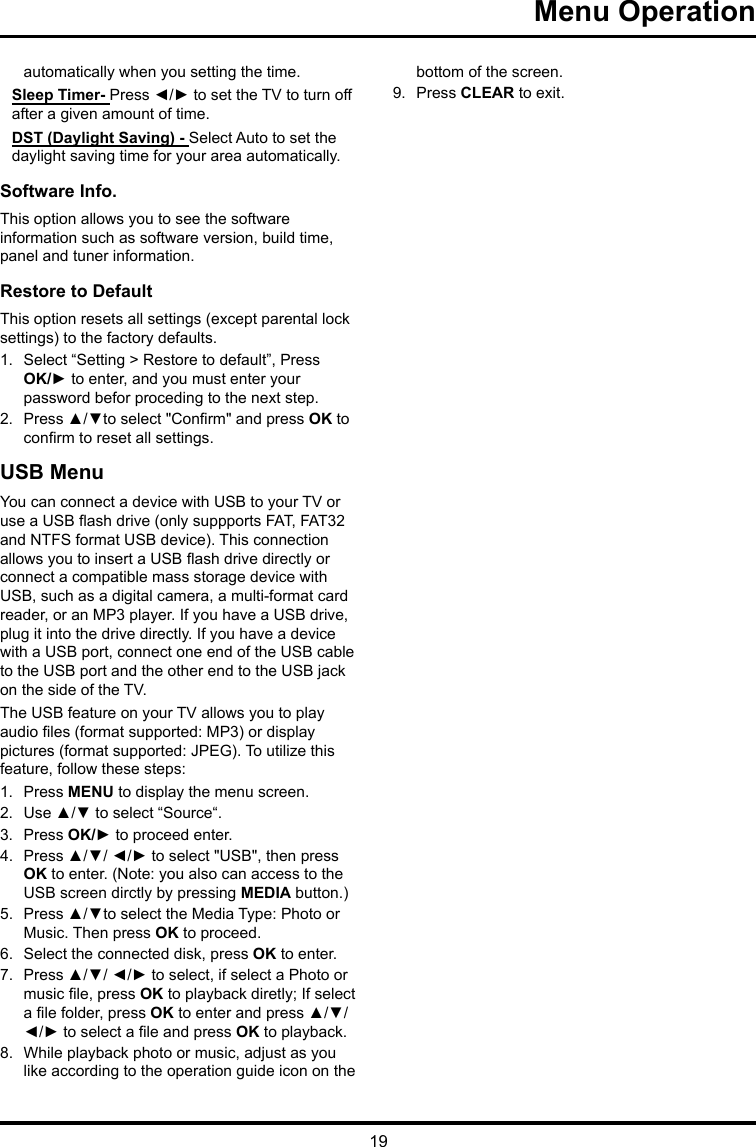 19 Menu Operation automatically when you setting the time.Sleep Timer- Press ◄/► to set the TV to turn off after a given amount of time.DST (Daylight Saving) - Select Auto to set the daylight saving time for your area automatically. Software Info. This option allows you to see the software information such as software version, build time, panel and tuner information.Restore to Default This option resets all settings (except parental lock settings) to the factory defaults. 1.  Select “Setting &gt; Restore to default”, Press OK/► to enter, and you must enter your password befor proceding to the next step.2.  Press ▲/▼to select &quot;Conrm&quot; and press OK to conrm to reset all settings.USB MenuYou can connect a device with USB to your TV or use a USB ash drive (only suppports FAT, FAT32 and NTFS format USB device). This connection allows you to insert a USB ash drive directly or connect a compatible mass storage device with USB, such as a digital camera, a multi-format card reader, or an MP3 player. If you have a USB drive, plug it into the drive directly. If you have a device with a USB port, connect one end of the USB cable to the USB port and the other end to the USB jack on the side of the TV. The USB feature on your TV allows you to play audio les (format supported: MP3) or display pictures (format supported: JPEG). To utilize this feature, follow these steps:1.  Press MENU to display the menu screen.2.  Use ▲/▼ to select “Source“.3.  Press OK/► to proceed enter. 4.  Press ▲/▼/ ◄/► to select &quot;USB&quot;, then press OK to enter. (Note: you also can access to the USB screen dirctly by pressing MEDIA button.)5.  Press ▲/▼to select the Media Type: Photo or Music. Then press OK to proceed.6.  Select the connected disk, press OK to enter.7.  Press ▲/▼/ ◄/► to select, if select a Photo or music le, press OK to playback diretly; If select a le folder, press OK to enter and press ▲/▼/ ◄/► to select a le and press OK to playback.8.  While playback photo or music, adjust as you like according to the operation guide icon on the bottom of the screen.9.  Press CLEAR to exit.
