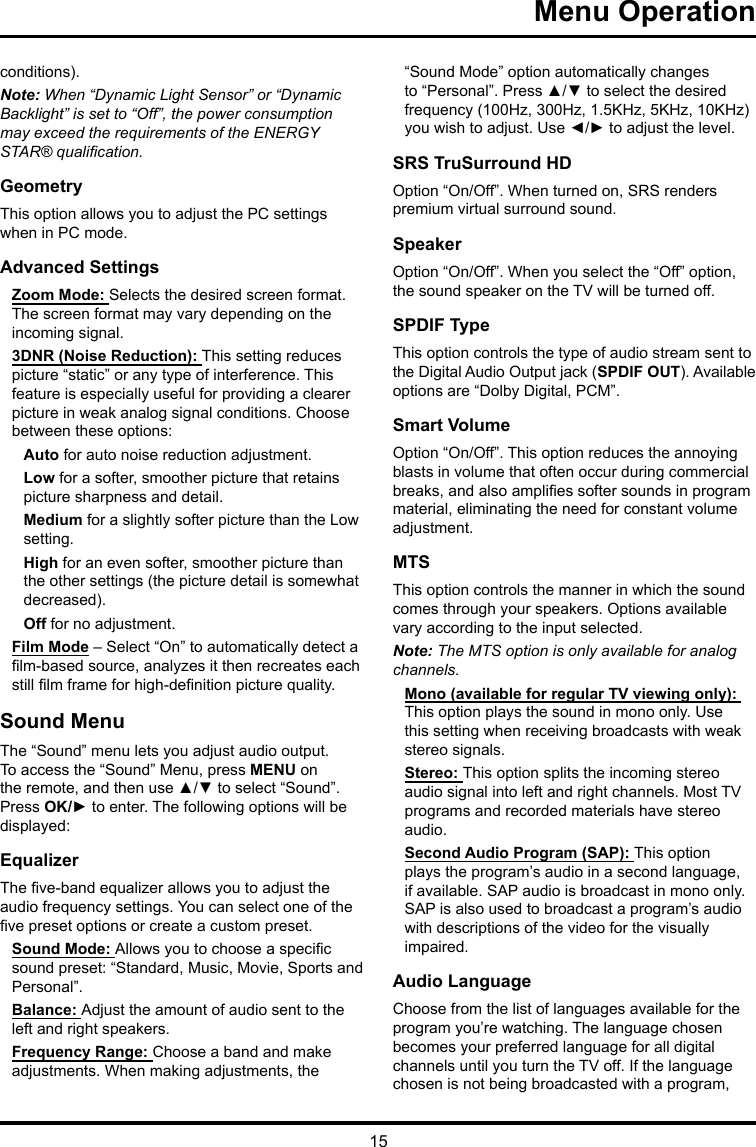 15 Menu Operation conditions).Note: When “Dynamic Light Sensor” or “Dynamic Backlight” is set to “Off”, the power consumption may exceed the requirements of the ENERGY STAR® qualication.GeometryThis option allows you to adjust the PC settings when in PC mode.Advanced SettingsZoom Mode: Selects the desired screen format. The screen format may vary depending on the incoming signal.3DNR (Noise Reduction): This setting reduces picture “static” or any type of interference. This feature is especially useful for providing a clearer picture in weak analog signal conditions. Choose between these options:Auto for auto noise reduction adjustment.Low for a softer, smoother picture that retains picture sharpness and detail.Medium for a slightly softer picture than the Low setting.High for an even softer, smoother picture than the other settings (the picture detail is somewhat decreased).Off for no adjustment.Film Mode – Select “On” to automatically detect a lm-based source, analyzes it then recreates each still lm frame for high-denition picture quality. Sound MenuThe “Sound” menu lets you adjust audio output. To access the “Sound” Menu, press MENU on the remote, and then use ▲/▼ to select “Sound”. Press OK/► to enter. The following options will be displayed: EqualizerThe ve-band equalizer allows you to adjust the audio frequency settings. You can select one of the ve preset options or create a custom preset.Sound Mode: Allows you to choose a specic sound preset: “Standard, Music, Movie, Sports and Personal”.Balance: Adjust the amount of audio sent to the left and right speakers.Frequency Range: Choose a band and make adjustments. When making adjustments, the “Sound Mode” option automatically changes to “Personal”. Press ▲/▼ to select the desired frequency (100Hz, 300Hz, 1.5KHz, 5KHz, 10KHz) you wish to adjust. Use ◄/► to adjust the level. SRS TruSurround HDOption “On/Off”. When turned on, SRS renders premium virtual surround sound.SpeakerOption “On/Off”. When you select the “Off” option, the sound speaker on the TV will be turned off.SPDIF TypeThis option controls the type of audio stream sent to the Digital Audio Output jack (SPDIF OUT). Available options are “Dolby Digital, PCM”. Smart VolumeOption “On/Off”. This option reduces the annoying blasts in volume that often occur during commercial breaks, and also amplies softer sounds in program material, eliminating the need for constant volume adjustment. MTSThis option controls the manner in which the sound comes through your speakers. Options available vary according to the input selected. Note: The MTS option is only available for analog channels.Mono (available for regular TV viewing only): This option plays the sound in mono only. Use this setting when receiving broadcasts with weak stereo signals.Stereo: This option splits the incoming stereo audio signal into left and right channels. Most TV programs and recorded materials have stereo audio. Second Audio Program (SAP): This option plays the program’s audio in a second language, if available. SAP audio is broadcast in mono only. SAP is also used to broadcast a program’s audio with descriptions of the video for the visually impaired.Audio LanguageChoose from the list of languages available for the program you’re watching. The language chosen becomes your preferred language for all digital channels until you turn the TV off. If the language chosen is not being broadcasted with a program, 