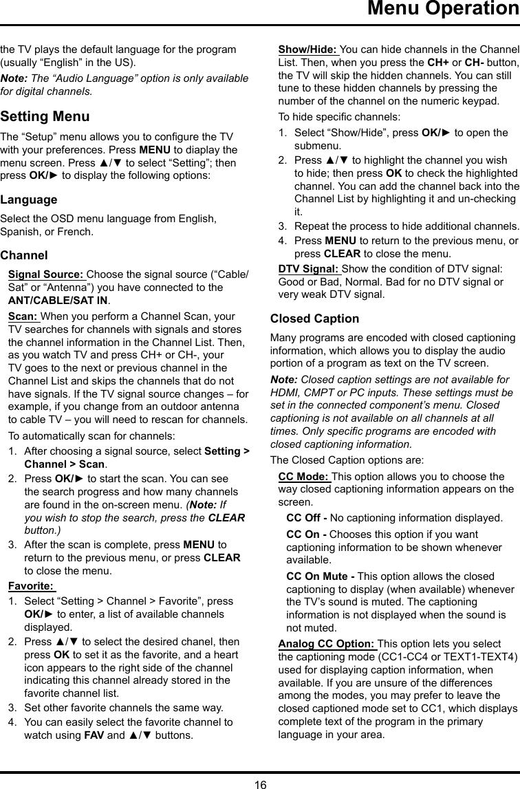 16Menu Operation the TV plays the default language for the program (usually “English” in the US).Note: The “Audio Language” option is only available for digital channels.Setting MenuThe “Setup” menu allows you to congure the TV with your preferences. Press MENU to diaplay the menu screen. Press ▲/▼ to select “Setting”; then press OK/► to display the following options:LanguageSelect the OSD menu language from English, Spanish, or French.ChannelSignal Source: Choose the signal source (“Cable/Sat” or “Antenna”) you have connected to the ANT/CABLE/SAT IN.Scan: When you perform a Channel Scan, your TV searches for channels with signals and stores the channel information in the Channel List. Then, as you watch TV and press CH+ or CH-, your TV goes to the next or previous channel in the Channel List and skips the channels that do not have signals. If the TV signal source changes – for example, if you change from an outdoor antenna to cable TV – you will need to rescan for channels.To automatically scan for channels:1.  After choosing a signal source, select Setting &gt; Channel &gt; Scan.2.  Press OK/► to start the scan. You can see the search progress and how many channels are found in the on-screen menu. (Note: If you wish to stop the search, press the CLEAR button.)3.  After the scan is complete, press MENU to return to the previous menu, or press CLEAR to close the menu.Favorite: 1.  Select “Setting &gt; Channel &gt; Favorite”, press OK/► to enter, a list of available channels displayed. 2.  Press ▲/▼ to select the desired chanel, then press OK to set it as the favorite, and a heart icon appears to the right side of the channel indicating this channel already stored in the favorite channel list. 3.  Set other favorite channels the same way.4.  You can easily select the favorite channel to watch using FAV and ▲/▼ buttons. Show/Hide: You can hide channels in the Channel List. Then, when you press the CH+ or CH- button, the TV will skip the hidden channels. You can still tune to these hidden channels by pressing the number of the channel on the numeric keypad.To hide specic channels:1.  Select “Show/Hide”, press OK/► to open the submenu.2.  Press ▲/▼ to highlight the channel you wish to hide; then press OK to check the highlighted channel. You can add the channel back into the Channel List by highlighting it and un-checking it.3.  Repeat the process to hide additional channels.4.  Press MENU to return to the previous menu, or press CLEAR to close the menu.DTV Signal: Show the condition of DTV signal: Good or Bad, Normal. Bad for no DTV signal or very weak DTV signal.Closed CaptionMany programs are encoded with closed captioning information, which allows you to display the audio portion of a program as text on the TV screen.Note: Closed caption settings are not available for HDMI, CMPT or PC inputs. These settings must be set in the connected component’s menu. Closed captioning is not available on all channels at all times. Only specic programs are encoded with closed captioning information. The Closed Caption options are: CC Mode: This option allows you to choose the way closed captioning information appears on the screen.CC Off - No captioning information displayed.CC On - Chooses this option if you want captioning information to be shown whenever available.CC On Mute - This option allows the closed captioning to display (when available) whenever the TV’s sound is muted. The captioning information is not displayed when the sound is not muted.Analog CC Option: This option lets you select the captioning mode (CC1-CC4 or TEXT1-TEXT4) used for displaying caption information, when available. If you are unsure of the differences among the modes, you may prefer to leave the closed captioned mode set to CC1, which displays complete text of the program in the primary language in your area.