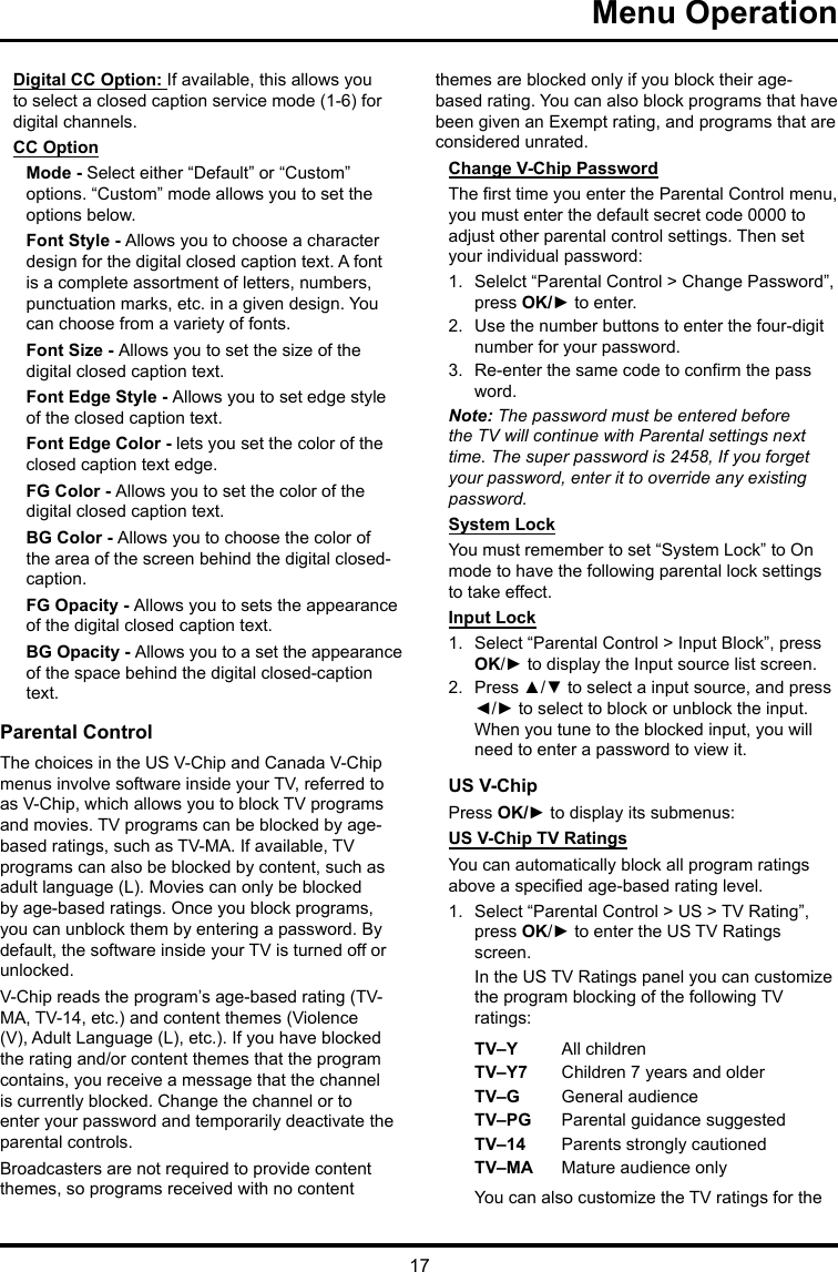 17 Menu OperationDigital CC Option: If available, this allows you to select a closed caption service mode (1-6) for digital channels.CC OptionMode - Select either “Default” or “Custom” options. “Custom” mode allows you to set the options below. Font Style - Allows you to choose a character design for the digital closed caption text. A font is a complete assortment of letters, numbers, punctuation marks, etc. in a given design. You can choose from a variety of fonts.Font Size - Allows you to set the size of the digital closed caption text.Font Edge Style - Allows you to set edge style of the closed caption text.Font Edge Color - lets you set the color of the closed caption text edge.FG Color - Allows you to set the color of the digital closed caption text.BG Color - Allows you to choose the color of the area of the screen behind the digital closed-caption.FG Opacity - Allows you to sets the appearance of the digital closed caption text.BG Opacity - Allows you to a set the appearance of the space behind the digital closed-caption text.Parental ControlThe choices in the US V-Chip and Canada V-Chip menus involve software inside your TV, referred to as V-Chip, which allows you to block TV programs and movies. TV programs can be blocked by age-based ratings, such as TV-MA. If available, TV programs can also be blocked by content, such as adult language (L). Movies can only be blocked by age-based ratings. Once you block programs, you can unblock them by entering a password. By default, the software inside your TV is turned off or unlocked. V-Chip reads the program’s age-based rating (TV-MA, TV-14, etc.) and content themes (Violence (V), Adult Language (L), etc.). If you have blocked the rating and/or content themes that the program contains, you receive a message that the channel is currently blocked. Change the channel or to enter your password and temporarily deactivate the parental controls.Broadcasters are not required to provide content themes, so programs received with no content themes are blocked only if you block their age-based rating. You can also block programs that have been given an Exempt rating, and programs that are considered unrated. Change V-Chip PasswordThe rst time you enter the Parental Control menu, you must enter the default secret code 0000 to adjust other parental control settings. Then set your individual password:1.  Selelct “Parental Control &gt; Change Password”, press OK/► to enter.2.  Use the number buttons to enter the four-digit number for your password.3.  Re-enter the same code to conrm the pass word. Note: The password must be entered before the TV will continue with Parental settings next time. The super password is 2458, If you forget your password, enter it to override any existing password.System LockYou must remember to set “System Lock” to On mode to have the following parental lock settings to take effect.Input Lock1.  Select “Parental Control &gt; Input Block”, press OK/► to display the Input source list screen.2.  Press ▲/▼ to select a input source, and press ◄/► to select to block or unblock the input. When you tune to the blocked input, you will need to enter a password to view it.US V-ChipPress OK/► to display its submenus: US V-Chip TV RatingsYou can automatically block all program ratings above a specied age-based rating level.1.  Select “Parental Control &gt; US &gt; TV Rating”, press OK/► to enter the US TV Ratings screen.In the US TV Ratings panel you can customize the program blocking of the following TV ratings:TV–Y All childrenTV–Y7 Children 7 years and olderTV–G  General audienceTV–PG Parental guidance suggestedTV–14 Parents strongly cautionedTV–MA  Mature audience onlyYou can also customize the TV ratings for the 