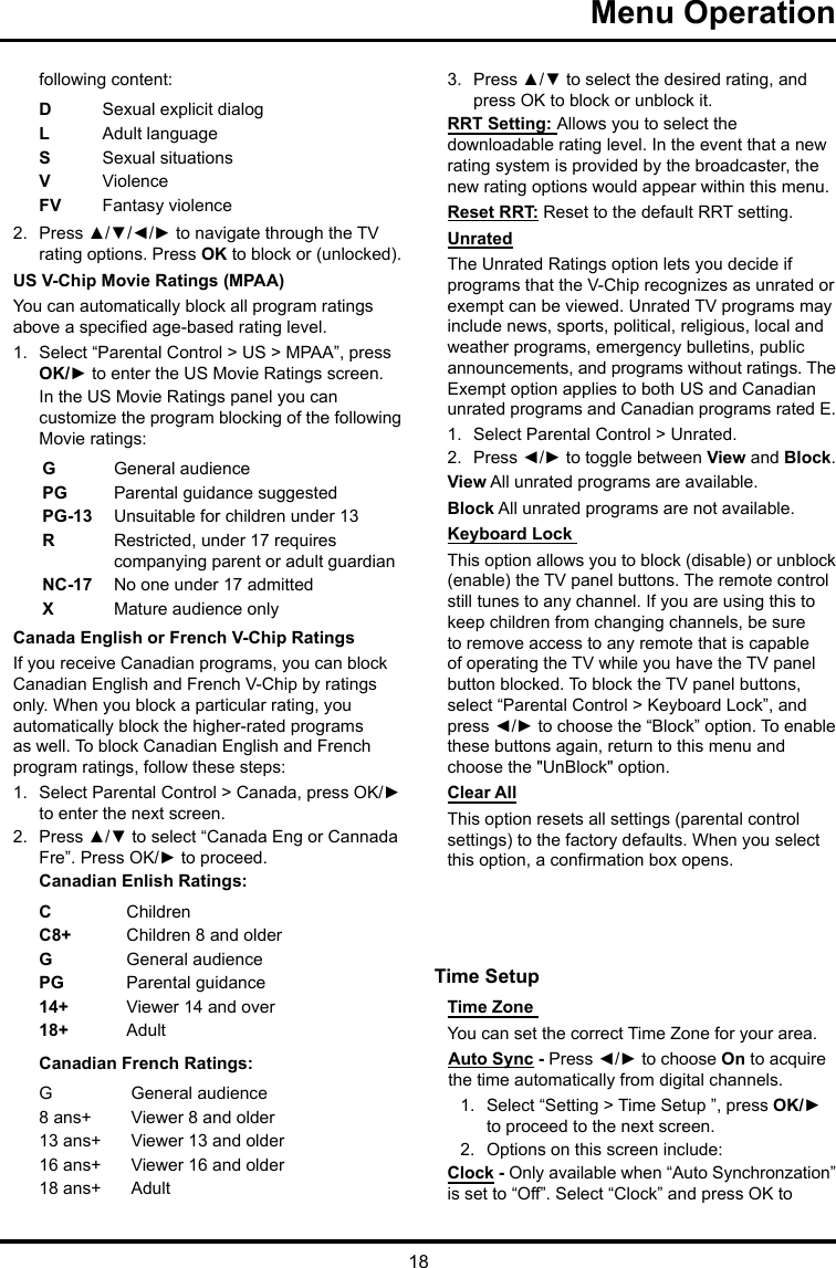 18Menu Operation following content:DSexual explicit dialogL  Adult languageS  Sexual situationsVViolenceFV  Fantasy violence2.  Press ▲/▼/◄/► to navigate through the TV rating options. Press OK to block or (unlocked).US V-Chip Movie Ratings (MPAA)You can automatically block all program ratings above a specied age-based rating level.1.  Select “Parental Control &gt; US &gt; MPAA”, press OK/► to enter the US Movie Ratings screen.In the US Movie Ratings panel you can customize the program blocking of the following Movie ratings:GGeneral audiencePG  Parental guidance suggestedPG-13 Unsuitable for children under 13R  Restricted, under 17 requires companying parent or adult guardianNC-17 No one under 17 admittedXMature audience onlyCanada English or French V-Chip RatingsIf you receive Canadian programs, you can block Canadian English and French V-Chip by ratings only. When you block a particular rating, you automatically block the higher-rated programs as well. To block Canadian English and French program ratings, follow these steps:1.  Select Parental Control &gt; Canada, press OK/► to enter the next screen.2.  Press ▲/▼ to select “Canada Eng or Cannada Fre”. Press OK/► to proceed.Canadian Enlish Ratings:CChildrenC8+ Children 8 and olderGGeneral audiencePG Parental guidance14+ Viewer 14 and over18+ AdultCanadian French Ratings:GGeneral audience8 ans+ Viewer 8 and older13 ans+ Viewer 13 and older16 ans+ Viewer 16 and older18 ans+ Adult3.  Press ▲/▼ to select the desired rating, and press OK to block or unblock it.RRT Setting: Allows you to select the downloadable rating level. In the event that a new rating system is provided by the broadcaster, the new rating options would appear within this menu.Reset RRT: Reset to the default RRT setting.UnratedThe Unrated Ratings option lets you decide if programs that the V-Chip recognizes as unrated or exempt can be viewed. Unrated TV programs may include news, sports, political, religious, local and weather programs, emergency bulletins, public announcements, and programs without ratings. The Exempt option applies to both US and Canadian unrated programs and Canadian programs rated E.1.  Select Parental Control &gt; Unrated.2.  Press ◄/► to toggle between View and Block.View All unrated programs are available.Block All unrated programs are not available.Keyboard Lock This option allows you to block (disable) or unblock (enable) the TV panel buttons. The remote control still tunes to any channel. If you are using this to keep children from changing channels, be sure to remove access to any remote that is capable of operating the TV while you have the TV panel button blocked. To block the TV panel buttons, select “Parental Control &gt; Keyboard Lock”, and press ◄/► to choose the “Block” option. To enable these buttons again, return to this menu and choose the &quot;UnBlock&quot; option.Clear AllThis option resets all settings (parental control settings) to the factory defaults. When you select this option, a conrmation box opens.Time Setup Time Zone You can set the correct Time Zone for your area.Auto Sync - Press ◄/► to choose On to acquire the time automatically from digital channels.1.  Select “Setting &gt; Time Setup ”, press OK/► to proceed to the next screen.2.  Options on this screen include:Clock - Only available when “Auto Synchronzation” is set to “Off”. Select “Clock” and press OK to 