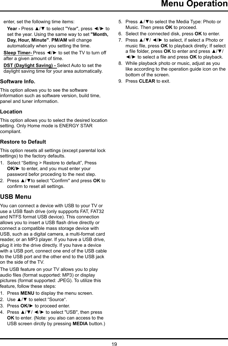 19 Menu Operation enter, set the following time items:Year - Press ▲/▼ to select &quot;Year&quot;, press ◄/► to set the year. Using the same way to set &quot;Month, Day, Hour, Minute&quot;. PM/AM will change automatically when you setting the time.Sleep Timer- Press ◄/► to set the TV to turn off after a given amount of time.DST (Daylight Saving) - Select Auto to set the daylight saving time for your area automatically. Software Info. This option allows you to see the software information such as software version, build time, panel and tuner information.Location This option allows you to select the desired location setting. Only Home mode is ENERGY STAR compliant.Restore to Default This option resets all settings (except parental lock settings) to the factory defaults. 1.  Select “Setting &gt; Restore to default”, Press OK/► to enter, and you must enter your password befor proceding to the next step.2.  Press ▲/▼to select &quot;Conrm&quot; and press OK to conrm to reset all settings.USB MenuYou can connect a device with USB to your TV or use a USB ash drive (only suppports FAT, FAT32 and NTFS format USB device). This connection allows you to insert a USB ash drive directly or connect a compatible mass storage device with USB, such as a digital camera, a multi-format card reader, or an MP3 player. If you have a USB drive, plug it into the drive directly. If you have a device with a USB port, connect one end of the USB cable to the USB port and the other end to the USB jack on the side of the TV. The USB feature on your TV allows you to play audio les (format supported: MP3) or display pictures (format supported: JPEG). To utilize this feature, follow these steps:1.  Press MENU to display the menu screen.2.  Use ▲/▼ to select “Source“.3.  Press OK/► to proceed enter. 4.  Press ▲/▼/ ◄/► to select &quot;USB&quot;, then press OK to enter. (Note: you also can access to the USB screen dirctly by pressing MEDIA button.)5.  Press ▲/▼to select the Media Type: Photo or Music. Then press OK to proceed.6.  Select the connected disk, press OK to enter.7.  Press ▲/▼/ ◄/► to select, if select a Photo or music le, press OK to playback diretly; If select a le folder, press OK to enter and press ▲/▼/ ◄/► to select a le and press OK to playback.8.  While playback photo or music, adjust as you like according to the operation guide icon on the bottom of the screen.9.  Press CLEAR to exit.