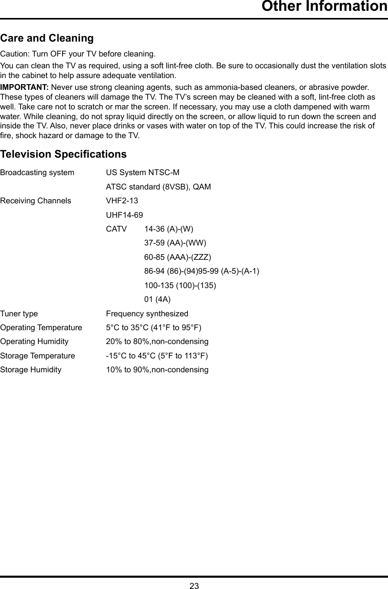 23Other Information Care and CleaningCaution: Turn OFF your TV before cleaning.You can clean the TV as required, using a soft lint-free cloth. Be sure to occasionally dust the ventilation slots in the cabinet to help assure adequate ventilation.IMPORTANT: Never use strong cleaning agents, such as ammonia-based cleaners, or abrasive powder. These types of cleaners will damage the TV. The TV’s screen may be cleaned with a soft, lint-free cloth as well. Take care not to scratch or mar the screen. If necessary, you may use a cloth dampened with warm water. While cleaning, do not spray liquid directly on the screen, or allow liquid to run down the screen and inside the TV. Also, never place drinks or vases with water on top of the TV. This could increase the risk of re, shock hazard or damage to the TV.Television SpecicationsBroadcasting system  US System NTSC-MATSC standard (8VSB), QAMReceiving Channels  VHF2-13UHF14-69CATV  14-36 (A)-(W)37-59 (AA)-(WW)60-85 (AAA)-(ZZZ)86-94 (86)-(94)95-99 (A-5)-(A-1)100-135 (100)-(135)01 (4A)Tuner type  Frequency synthesizedOperating Temperature 5°C to 35°C (41°F to 95°F)Operating Humidity 20% to 80%,non-condensingStorage Temperature -15°C to 45°C (5°F to 113°F)Storage Humidity 10% to 90%,non-condensing