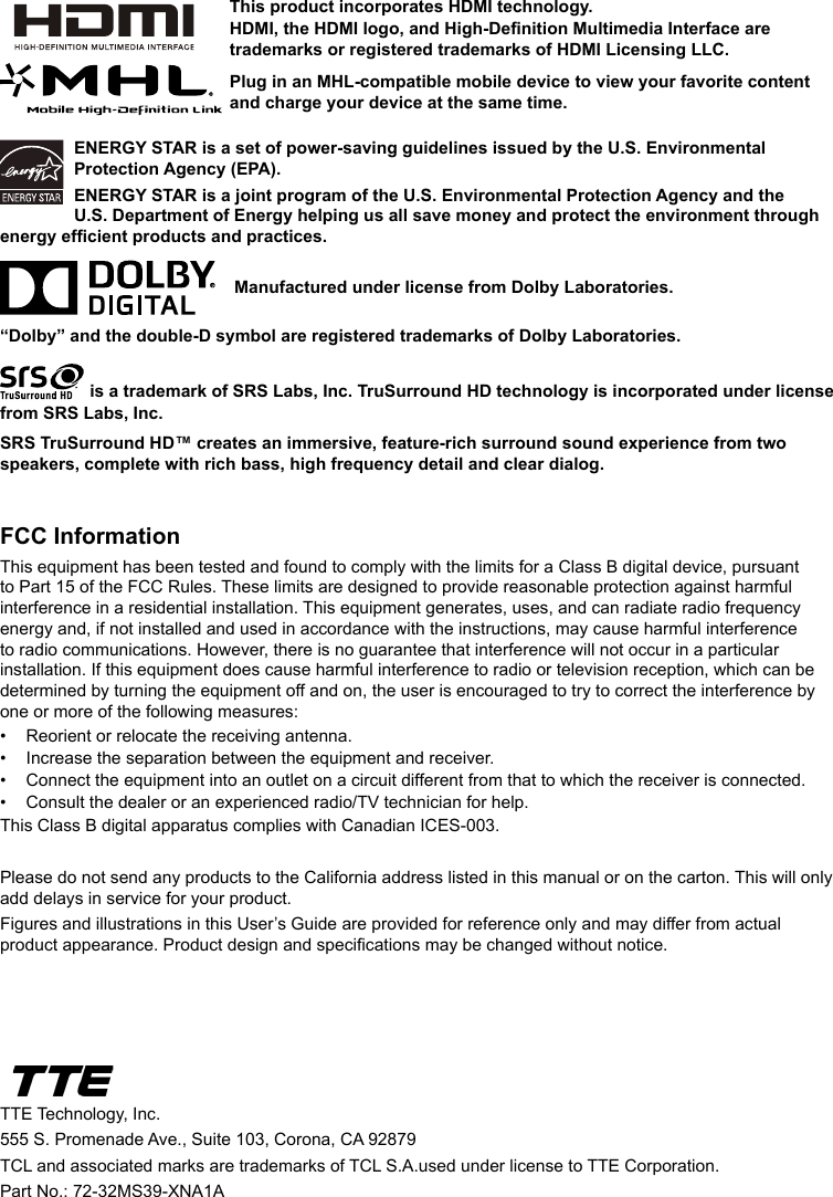 ENERGY STAR is a set of power-saving guidelines issued by the U.S. Environmental Protection Agency (EPA).ENERGY STAR is a joint program of the U.S. Environmental Protection Agency and the U.S. Department of Energy helping us all save money and protect the environment through energy efcient products and practices.    Manufactured under license from Dolby Laboratories.“Dolby” and the double-D symbol are registered trademarks of Dolby Laboratories. is a trademark of SRS Labs, Inc. TruSurround HD technology is incorporated under license from SRS Labs, Inc. SRS TruSurround HD™ creates an immersive, feature-rich surround sound experience from two speakers, complete with rich bass, high frequency detail and clear dialog.FCC InformationThis equipment has been tested and found to comply with the limits for a Class B digital device, pursuant to Part 15 of the FCC Rules. These limits are designed to provide reasonable protection against harmful interference in a residential installation. This equipment generates, uses, and can radiate radio frequency energy and, if not installed and used in accordance with the instructions, may cause harmful interference to radio communications. However, there is no guarantee that interference will not occur in a particular installation. If this equipment does cause harmful interference to radio or television reception, which can be determined by turning the equipment off and on, the user is encouraged to try to correct the interference by one or more of the following measures:•  Reorient or relocate the receiving antenna.•  Increase the separation between the equipment and receiver.•  Connect the equipment into an outlet on a circuit different from that to which the receiver is connected.•  Consult the dealer or an experienced radio/TV technician for help.This Class B digital apparatus complies with Canadian ICES-003.Please do not send any products to the California address listed in this manual or on the carton. This will only add delays in service for your product.Figures and illustrations in this User’s Guide are provided for reference only and may differ from actual product appearance. Product design and specications may be changed without notice.TTE Technology, Inc.555 S. Promenade Ave., Suite 103, Corona, CA 92879 TCL and associated marks are trademarks of TCL S.A.used under license to TTE Corporation.Part No.: 72-32MS39-XNA1AThis product incorporates HDMI technology.HDMI, the HDMI logo, and High-Denition Multimedia Interface are trademarks or registered trademarks of HDMI Licensing LLC.Plug in an MHL-compatible mobile device to view your favorite content and charge your device at the same time.