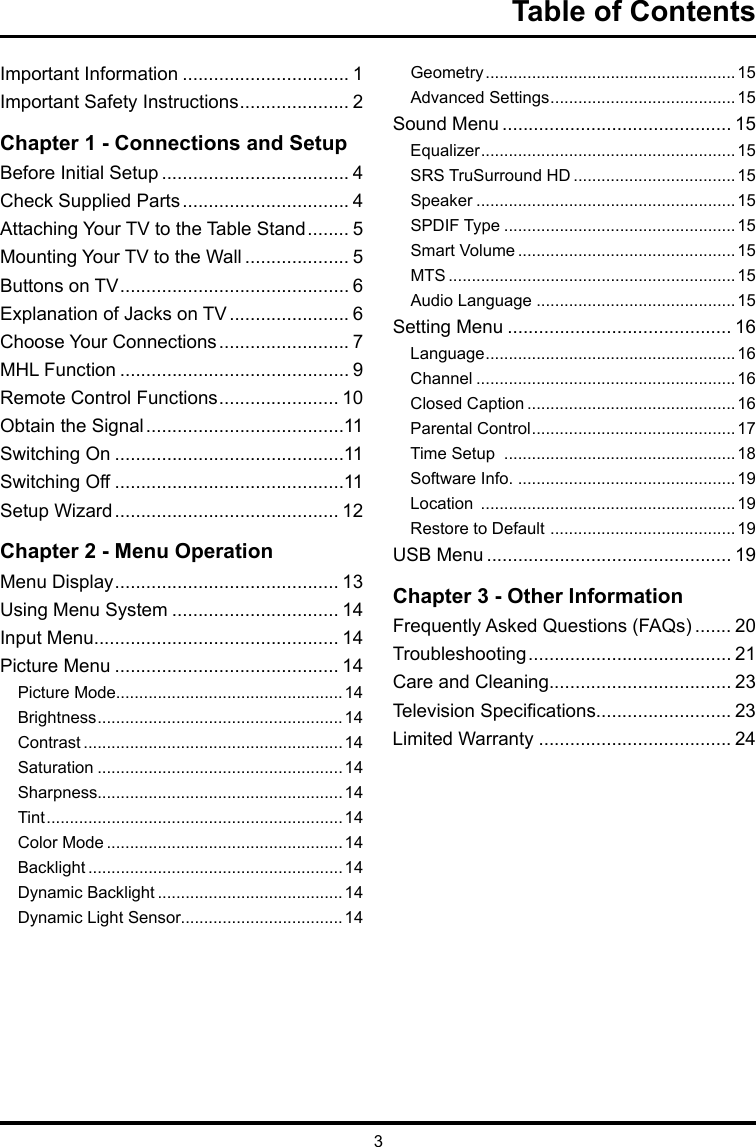 3Table of ContentsImportant Information ................................ 1Important Safety Instructions ..................... 2Chapter 1 - Connections and SetupBefore Initial Setup .................................... 4Check Supplied Parts ................................ 4Attaching Your TV to the Table Stand ........ 5Mounting Your TV to the Wall .................... 5Buttons on TV ............................................ 6Explanation of Jacks on TV ....................... 6Choose Your Connections ......................... 7MHL Function ............................................ 9Remote Control Functions ....................... 10Obtain the Signal ......................................11Switching On ............................................11Switching Off ............................................11Setup Wizard ........................................... 12Chapter 2 - Menu OperationMenu Display ........................................... 13Using Menu System ................................ 14Input Menu............................................... 14Picture Menu ........................................... 14Picture Mode.................................................14Brightness ..................................................... 14Contrast ........................................................ 14Saturation .....................................................14Sharpness.....................................................14Tint ................................................................ 14Color Mode ................................................... 14Backlight ....................................................... 14Dynamic Backlight ........................................ 14Dynamic Light Sensor...................................14Geometry ...................................................... 15Advanced Settings ........................................ 15Sound Menu ............................................ 15Equalizer ....................................................... 15SRS TruSurround HD ...................................15Speaker ........................................................15SPDIF Type ..................................................15Smart Volume ...............................................15MTS .............................................................. 15Audio Language ...........................................15Setting Menu ........................................... 16Language ...................................................... 16Channel ........................................................16Closed Caption ............................................. 16Parental Control ............................................ 17Time Setup  ..................................................18Software Info. ...............................................19Location  ....................................................... 19Restore to Default  ........................................ 19USB Menu ............................................... 19Chapter 3 - Other InformationFrequently Asked Questions (FAQs) ....... 20Troubleshooting ....................................... 21Care and Cleaning................................... 23Television Specications.......................... 23Limited Warranty ..................................... 24