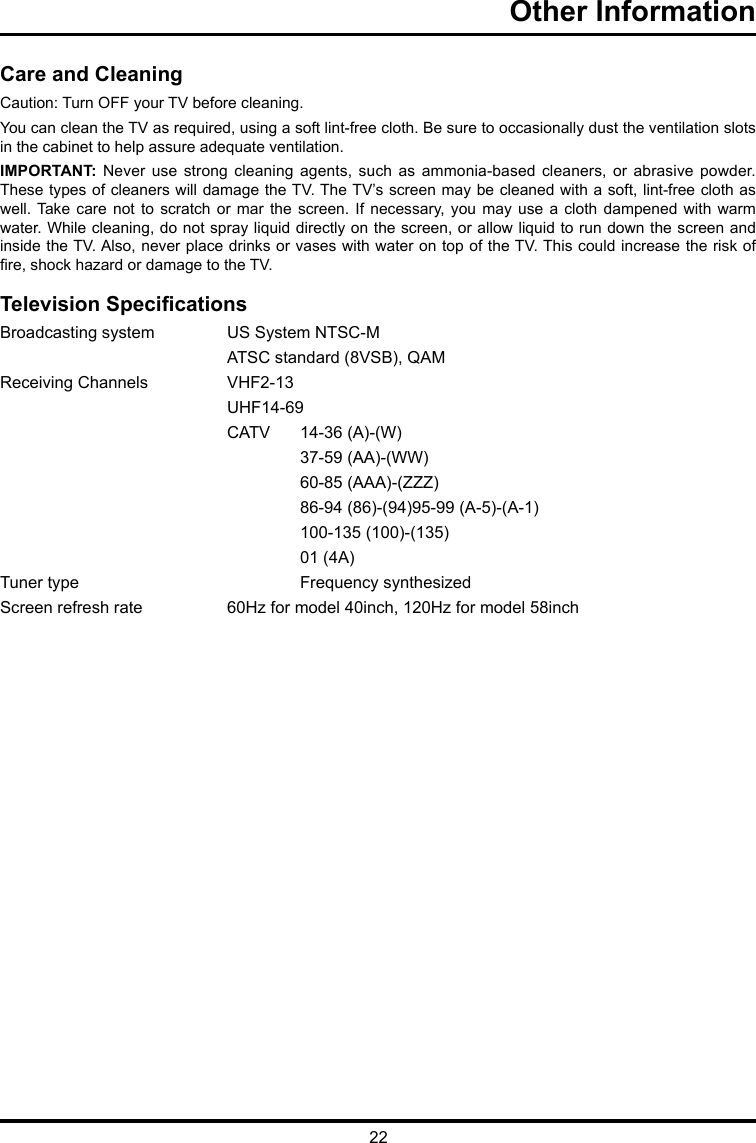 22Other Information      Care and CleaningCaution: Turn OFF your TV before cleaning.You can clean the TV as required, using a soft lint-free cloth. Be sure to occasionally dust the ventilation slots in the cabinet to help assure adequate ventilation.IMPORTANT: Never use strong cleaning agents, such as ammonia-based cleaners, or abrasive powder. These types of cleaners will damage the TV. The TV’s screen may be cleaned with a soft, lint-free cloth as well. Take care not  to  scratch or  mar  the screen.  If  necessary,  you  may use  a  cloth dampened with  warm water. While cleaning, do not spray liquid directly on the screen, or allow liquid to run down the screen and inside the TV. Also, never place drinks or vases with water on top of the TV. This could increase the risk of re, shock hazard or damage to the TV.Television SpecicationsBroadcasting system   US System NTSC-M  ATSC standard (8VSB), QAMReceiving Channels   VHF2-13 UHF14-69  CATV   14-36 (A)-(W)    37-59 (AA)-(WW)    60-85 (AAA)-(ZZZ)    86-94 (86)-(94)95-99 (A-5)-(A-1)    100-135 (100)-(135)    01 (4A)Tuner type     Frequency synthesizedScreen refresh rate  60Hz for model 40inch, 120Hz for model 58inch