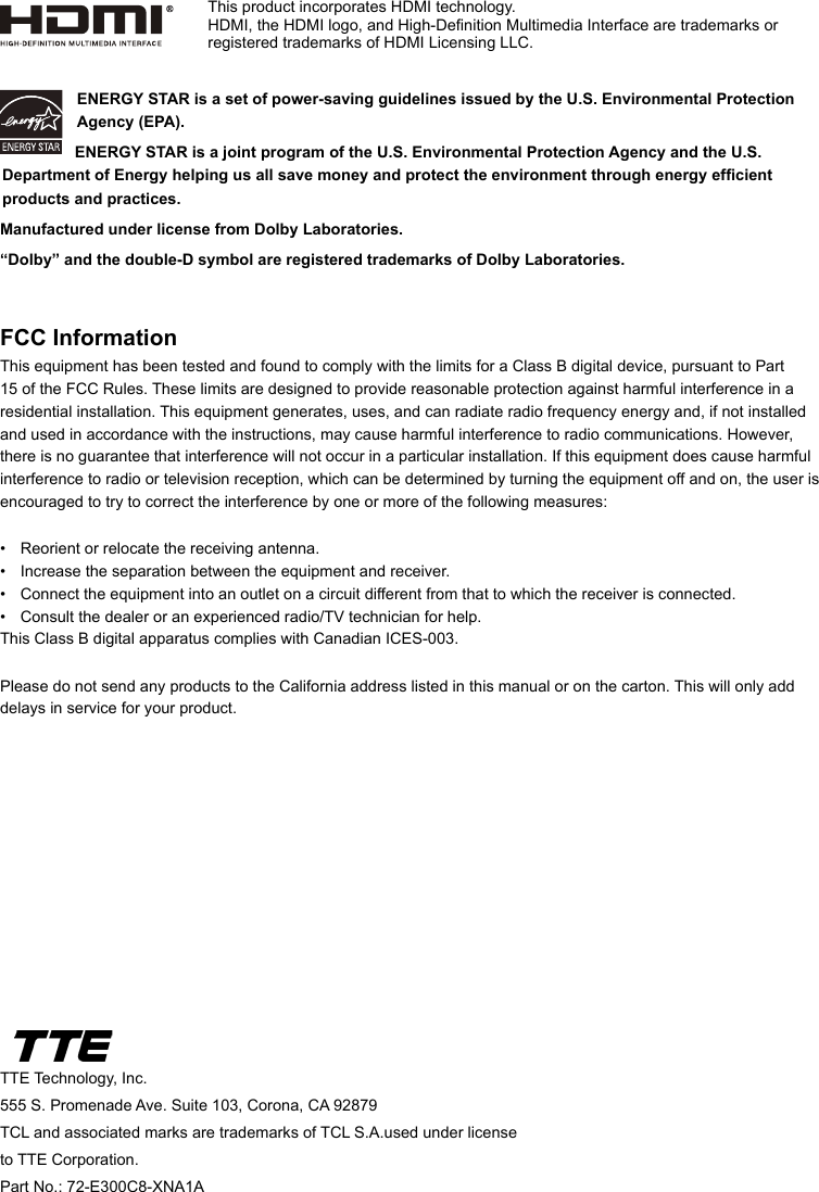 TTE Technology, Inc.555 S. Promenade Ave. Suite 103, Corona, CA 92879TCL and associated marks are trademarks of TCL S.A.used under license to TTE Corporation.Part No.: 72-E300C8-XNA1AENERGY STAR is a set of power-saving guidelines issued by the U.S. Environmental Protection Agency (EPA).  ENERGY STAR is a joint program of the U.S. Environmental Protection Agency and the U.S. Department of Energy helping us all save money and protect the environment through energy efcient products and practices.Manufactured under license from Dolby Laboratories.“Dolby” and the double-D symbol are registered trademarks of Dolby Laboratories.FCC InformationThis equipment has been tested and found to comply with the limits for a Class B digital device, pursuant to Part 15 of the FCC Rules. These limits are designed to provide reasonable protection against harmful interference in a residential installation. This equipment generates, uses, and can radiate radio frequency energy and, if not installed and used in accordance with the instructions, may cause harmful interference to radio communications. However, there is no guarantee that interference will not occur in a particular installation. If this equipment does cause harmful interference to radio or television reception, which can be determined by turning the equipment off and on, the user is encouraged to try to correct the interference by one or more of the following measures:•  Reorient or relocate the receiving antenna.•  Increase the separation between the equipment and receiver.•  Connect the equipment into an outlet on a circuit different from that to which the receiver is connected.•  Consult the dealer or an experienced radio/TV technician for help.This Class B digital apparatus complies with Canadian ICES-003.Please do not send any products to the California address listed in this manual or on the carton. This will only add delays in service for your product.This product incorporates HDMI technology.HDMI, the HDMI logo, and High-Denition Multimedia Interface are trademarks or registered trademarks of HDMI Licensing LLC.
