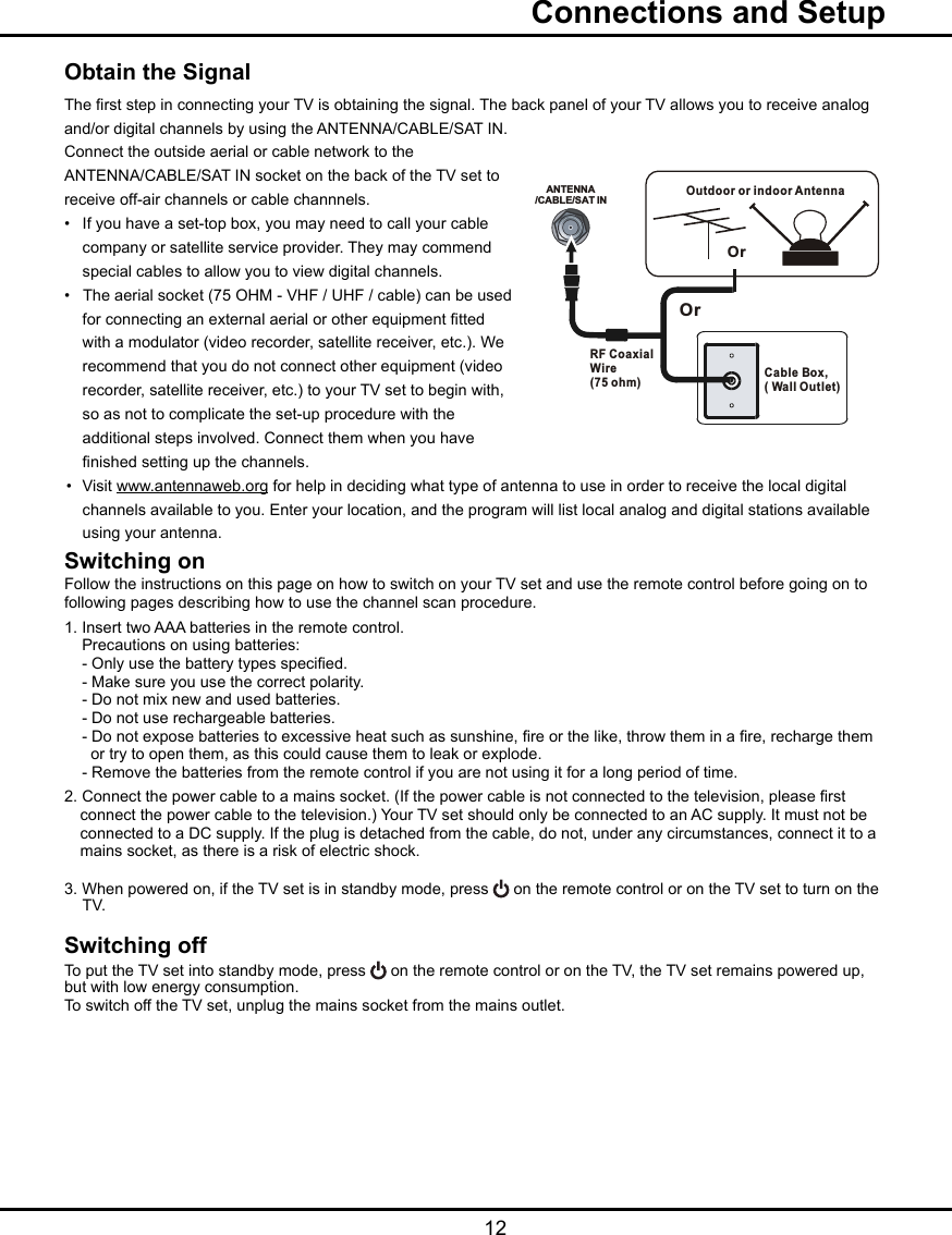   12Obtain the SignalThe rst step in connecting your TV is obtaining the signal. The back panel of your TV allows you to receive analog and/or digital channels by using the ANTENNA/CABLE/SAT IN.Connect the outside aerial or cable network to the ANTENNA/CABLE/SAT IN socket on the back of the TV set toreceive off-air channels or cable channnels.•  If you have a set-top box, you may need to call your cable   company or satellite service provider. They may commend   special cables to allow you to view digital channels.•   The aerial socket (75 OHM - VHF / UHF / cable) can be used   for connecting an external aerial or other equipment tted   with a modulator (video recorder, satellite receiver, etc.). We   recommend that you do not connect other equipment (video   recorder, satellite receiver, etc.) to your TV set to begin with,   so as not to complicate the set-up procedure with the   additional steps involved. Connect them when you have   nished setting up the channels.•  Visit www.antennaweb.org for help in deciding what type of antenna to use in order to receive the local digital      channels available to you. Enter your location, and the program will list local analog and digital stations available      using your antenna.Switching onFollow the instructions on this page on how to switch on your TV set and use the remote control before going on to following pages describing how to use the channel scan procedure.1. Insert two AAA batteries in the remote control.    Precautions on using batteries:    - Only use the battery types specied.    - Make sure you use the correct polarity.    - Do not mix new and used batteries.    - Do not use rechargeable batteries.    - Do not expose batteries to excessive heat such as sunshine, re or the like, throw them in a re, recharge them         or try to open them, as this could cause them to leak or explode.    - Remove the batteries from the remote control if you are not using it for a long period of time.2. Connect the power cable to a mains socket. (If the power cable is not connected to the television, please rst      connect the power cable to the television.) Your TV set should only be connected to an AC supply. It must not be      connected to a DC supply. If the plug is detached from the cable, do not, under any circumstances, connect it to a     mains socket, as there is a risk of electric shock.   3. When powered on, if the TV set is in standby mode, press   on the remote control or on the TV set to turn on the    TV.Switching offTo put the TV set into standby mode, press   on the remote control or on the TV, the TV set remains powered up, but with low energy consumption.To switch off the TV set, unplug the mains socket from the mains outlet.  Connections and SetupANTENNA/CABLE/SAT INOutdoor or indoor Antenna Cable Box,( Wall Outlet)RF Coaxial Wire (75 ohm)OrOr