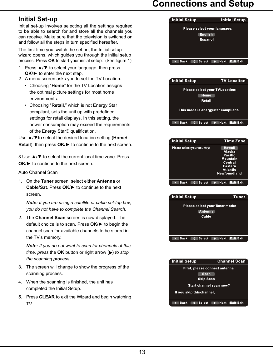   13  Connections and SetupInitial Set-upInitial set-up involves selecting  all  the settings required to be able to search  for and store  all the channels you can receive. Make sure that the television is switched on and follow all the steps in turn specied hereafter. The rst time you switch the set on, the Initial setup wizard opens, which guides you through the initial setup process. Press OK to start your initial setup.  (See gure 1)1.  Press ▲/▼ to select your language, then press   OK/► to enter the next step.2  A menu screen asks you to set the TV Location.  •  Choosing “Home” for the TV Location assigns      the optimal picture settings for most home      environments.    •  Choosing “Retail,” which is not Energy Star      compliant, sets the unit up with predened      settings for retail displays. In this setting, the      power consumption may exceed the requirements      of the Energy Star® qualication.Use ▲/▼to select the desired location setting (Home/Retail); then press OK/► to continue to the next screen.3 Use ▲/▼ to select the current local time zone. Press OK/► to continue to the next screen.Auto Channel Scan 1.  On the Tuner screen, select either Antenna or    Cable/Sat. Press OK/► to continue to the next    screen.  Note: If you are using a satellite or cable set-top box,    you do not have to complete the Channel Search.2.  The Channel Scan screen is now displayed. The    default choice is to scan. Press OK/► to begin the    channel scan for available channels to be stored in    the TV’s memory. Note: If you do not want to scan for channels at this    time, press the OK button or right arrow ( ) to stop    the scanning process.3.  The screen will change to show the progress of the    scanning process.4.  When the scanning is nished, the unit has    completed the Initial Setup.5.  Press CLEAR to exit the Wizard and begin watching    TV.Initial Setup Initial SetupPlease select your language:EnglishEspanolBack Select Next ExitExitInitial Setup TV LocaitonPlease select your TV Location:HomeRetailBack Select Next ExitExitThis mode is energy star compliant.Initial Setup Time ZonePlease select your country:HawaiiAlaskaPacificMountainCentralEasternAtlanticNewfoundlandBack Select Next ExitExitInitial Setup TunerPlease select your Tuner mode:AntennaCableBack Select Next ExitExitInitial Setup Channel ScanFirst, please connect antennaScanSkip ScanBack Select Next ExitExitStart channel scan now?If you skip this channel, 