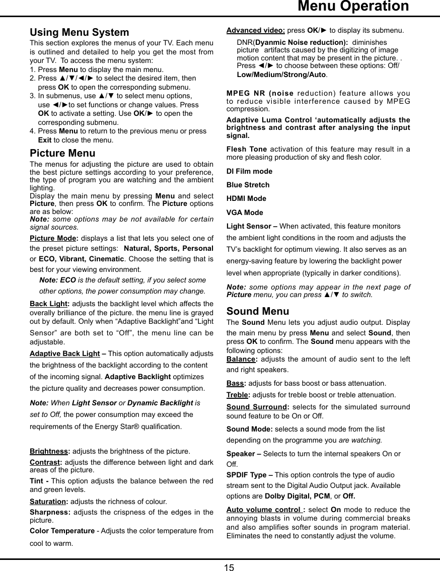   15  Menu OperationAdvanced video: press OK/► to display its submenu.  DNR(Dyanmic Noise reduction):  diminishes    picture   artifacts caused by the digitizing of image    motion content that may be present in the picture. .    Press ◄/► to choose between these options: Off/  Low/Medium/Strong/Auto.     MPEG NR (noise reduction) feature allows  you to reduce visible interference caused  by  MPEG compression.Adaptive Luma Control ‘automatically adjusts  the brightness and contrast after analysing the  input signal.Flesh Tone activation of this feature may result in a more pleasing production of sky and esh color.DI Film modeBlue StretchHDMI ModeVGA ModeLight Sensor – When activated, this feature monitors the ambient light conditions in the room and adjusts the TV’s backlight for optimum viewing. It also serves as an energy-saving feature by lowering the backlight power level when appropriate (typically in darker conditions).Note: some options may  appear in the next page of Picture menu, you can press ▲/▼ to switch.Sound MenuThe Sound Menu lets you  adjust audio output. Display the main menu by press Menu and select Sound, then press OK to conrm. The Sound menu appears with the following options:Balance: adjusts the amount  of  audio  sent to the left and right speakers.Bass: adjusts for bass boost or bass attenuation.Treble: adjusts for treble boost or treble attenuation.Sound Surround: selects for the  simulated  surround sound feature to be On or Off. Sound Mode: selects a sound mode from the list depending on the programme you are watching.Speaker – Selects to turn the internal speakers On or Off.SPDIF Type – This option controls the type of audio stream sent to the Digital Audio Output jack. Available options are Dolby Digital, PCM, or Off. Auto volume control :  select  On mode to reduce the annoying blasts in volume  during  commercial  breaks and also amplifies softer sounds in  program  material. Eliminates the need to constantly adjust the volume.Using Menu SystemThis section explores the menus of your TV. Each menu is outlined and detailed  to  help you get the most from your TV.  To access the menu system: 1.  Press Menu to display the main menu.2.  Press ▲/▼/◄/► to select the desired item, then    press OK to open the corresponding submenu.3.  In submenus, use ▲/▼ to select menu options,    use ◄/►to set functions or change values. Press   OK to activate a setting. Use OK/► to open the    corresponding submenu. 4.  Press Menu to return to the previous menu or press      Exit to close the menu.     Picture MenuThe menus for adjusting the  picture  are used to obtain the best picture settings according to  your  preference, the type of program you are  watching  and the ambient lighting.Display the main menu by pressing  Menu and  select Picture, then press OK to conrm. The Picture options are as below:Note: some options may be  not  available for certain signal sources.Picture Mode: displays a list that lets you select one of the preset picture settings:  Natural,  Sports,  Personal or ECO, Vibrant, Cinematic. Choose the setting that is best for your viewing environment.Note: ECO is the default setting, if you select some other options, the power consumption may change.Back Light: adjusts the backlight level which affects the overally brilliance of the picture. the menu line is grayed out by default. Only when “Adaptive Backlight”and “Light Sensor” are both set to “Off”, the menu line can be adjustable.Adaptive Back Light – This option automatically adjusts the brightness of the backlight according to the content of the incoming signal. Adaptive Backlight optimizes the picture quality and decreases power consumption.Note: When Light Sensor or Dynamic Backlight is set to Off, the power consumption may exceed the requirements of the Energy Star® qualication.Brightness: adjusts the brightness of the picture.Contrast: adjusts the difference between light and dark areas of the picture.Tint -  This option adjusts the balance between the red and green levels.Saturation: adjusts the richness of colour. Sharpness: adjusts  the  crispness  of the  edges in the picture.Color Temperature - Adjusts the color temperature from cool to warm.  