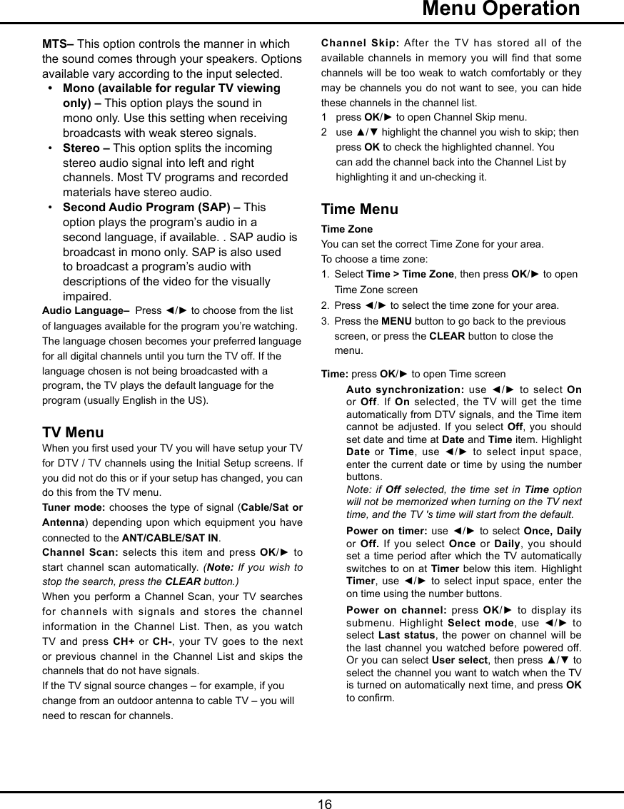   16  Menu OperationMTS– This option controls the manner in which the sound comes through your speakers. Options available vary according to the input selected.•  Mono (available for regular TV viewing    only) – This option plays the sound in    mono only. Use this setting when receiving    broadcasts with weak stereo signals.•  Stereo – This option splits the incoming    stereo audio signal into left and right    channels. Most TV programs and recorded    materials have stereo audio. •  Second Audio Program (SAP) – This    option plays the program’s audio in a    second language, if available. . SAP audio is    broadcast in mono only. SAP is also used    to broadcast a program’s audio with     descriptions of the video for the visually    impaired.Audio Language–  Press ◄/► to choose from the list of languages available for the program you’re watching. The language chosen becomes your preferred language for all digital channels until you turn the TV off. If the language chosen is not being broadcasted with a program, the TV plays the default language for the program (usually English in the US).TV MenuWhen you rst used your TV you will have setup your TV for DTV / TV channels using the Initial Setup screens. If you did not do this or if your setup has changed, you can do this from the TV menu.Tuner mode:  chooses  the type of signal (Cable/Sat or Antenna) depending upon which equipment  you have connected to the ANT/CABLE/SAT IN. Channel Scan: selects this  item  and press OK/►  to start channel scan automatically. (Note: If you wish to stop the search, press the CLEAR button.)When  you perform a Channel  Scan, your TV searches for channels with signals and stores  the  channel information in the Channel List. Then, as you watch TV and press CH+ or CH-, your TV goes to the next or previous channel in  the Channel List and skips the channels that do not have signals.If the TV signal source changes – for example, if you change from an outdoor antenna to cable TV – you will need to rescan for channels.Channel Skip: After  the TV has stored all of the available channels in memory you  will  find that some channels will be too weak  to  watch comfortably or they may be channels you do not want to see, you can hide these channels in the channel list.1  press OK/► to open Channel Skip menu.2  use ▲/▼ highlight the channel you wish to skip; then    press OK to check the highlighted channel. You    can add the channel back into the Channel List by    highlighting it and un-checking it.Time MenuTime Zone  You can set the correct Time Zone for your area.To choose a time zone:1.  Select Time &gt; Time Zone, then press OK/► to open    Time Zone screen2.  Press ◄/► to select the time zone for your area.3.  Press the MENU button to go back to the previous    screen, or press the CLEAR button to close the    menu.Time: press OK/► to open Time screenAuto synchronization: use ◄/► to select  On or Off. If On selected,  the TV will get the time automatically from DTV signals, and the Time item cannot be adjusted. If you  select Off, you should set date and time at Date and Time item. Highlight Date or Time, use ◄/► to select input space, enter the current date or time  by  using  the number buttons.   Note: if Off selected, the time set in Time option will not be memorized when turning on the TV next time, and the TV &apos;s time will start from the default.Power on timer: use ◄/►  to  select Once, Daily or Off. If you select  Once or Daily, you should set a time period after  which  the TV automatically switches to on at Timer below this item. Highlight Timer, use ◄/► to  select  input space,  enter the on time using the number buttons.    Power on channel: press OK/►  to  display  its submenu. Highlight Select mode, use  ◄/►  to select Last status, the power on  channel  will  be the last channel you watched before  powered  off.  Or you can select User select, then press ▲/▼ to select the channel you want to watch when the TV is turned on automatically next time, and press OK to conrm.