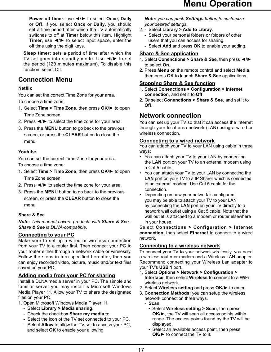   17  Menu OperationPower off timer:  use  ◄/► to select Once, Daily or Off. If you select  Once or Daily, you should set a time period after  which  the TV automatically switches to off at Timer below  this  item. Highlight Timer, use ◄/► to  select  input space,  enter the off time using the digit keys.Sleep timer: sets a period of  time  after  which the TV  set  goes  into  standby  mode.  Use  ◄/►  to  set the period (120 minutes maximum). To disable this function, select Off.Connection MenuNetix  You can set the correct Time Zone for your area.To choose a time zone:1.  Select Time &gt; Time Zone, then press OK/► to open    Time Zone screen2.  Press ◄/► to select the time zone for your area.3.  Press the MENU button to go back to the previous    screen, or press the CLEAR button to close the    menu.Youtube You can set the correct Time Zone for your area.To choose a time zone:1.  Select Time &gt; Time Zone, then press OK/► to open    Time Zone screen2.  Press ◄/► to select the time zone for your area.3.  Press the MENU button to go back to the previous    screen, or press the CLEAR button to close the    menu.Share &amp; See Note: This manual covers products with Share &amp; See . Share &amp; See is DLNA-compatible.Connecting to your PCMake sure to set up  a  wired or wireless connection from your TV to a router rst. Then connect your  PC to your router either through a network cable or wirelessly. Follow the steps in turn specified  hereafter, then you can enjoy recorded video, picture, music and/or text les saved on your PC.Adding media from your PC for sharingInstall a DLNA media server in your PC. The simple and familiar server you may  install  is Microsoft Windows Media Player 11. Allow your TV to share the designated les on your PC.1. Open Microsoft Windows Media Player 11.   -  Select Library &gt; Media sharing.   -  Check the checkbox Share my media to.  -  Select the icon of the TV set connected to your PC.    -  Select Allow to allow the TV set to access your PC,      and select OK to enable your allowing. Note: you can push Settings button to customize    your desired settings.2. -  Select Library &gt; Add to Libray.   -  Select your personal folders or folders of other       users that you can access for sharing.  -  Select Add and press OK to enable your adding. Share &amp; See application1. Select Conenctions &gt; Share &amp; See, then press ◄/►    to select On.2. Press Menu on the remote control and select Media,    then press OK to launch Share &amp; See applications.Stopping Share &amp; See function1. Select Conenctions &gt; Conguration &gt; Internet    connection, and set it to Off.2. Or select Conenctions &gt; Share &amp; See, and set it to   Off. Network connection You can set up your TV so that it can access the Internet through your local area  network  (LAN) using a wired or wireless connection.Connecting to a wired network You can attach your TV to your LAN using cable in three ways:•  You can attach your TV to your LAN by connecting    the LAN port on your TV to an external modem using    a Cat 5 cable. • You can attach your TV to your LAN by connecting the   LAN port on your TV to a IP Sharer which is connected    to an external modem. Use Cat 5 cable for the    connection.•   Depending on how your network is congured,    you may be able to attach your TV to your LAN    by connecting the LAN port on your TV directly to a    network wall outlet using a Cat 5 cable. Note that the    wall outlet is attached to a modem or router elsewhere    in your house.Select Connections &gt; Configuration &gt; Internet connection, then select Ethernet  to  connect to a wired network. Connecting to a wireless networkTo connect your TV to your network wirelessly, you need a wireless router or modem and a Wireless LAN adapter. Recommend connecting your Wireless Lan  adapter  to your TV’s USB 1 port. 1. Select Options &gt; Network &gt; Conguration &gt;    Interface, then select Wireless to connect to a WiFi    wireless network.2. Select Wireless setting and press OK/► to enter.3. Connection Methods: you can setup the wireless    network connection three ways.  -  Scan     •  Select Wireless setting &gt; Scan, then press      OK/►, the TV will scan all access points within        range. The access points found by the TV will be        displayed.    •  Select an available access point, then press      OK/► to connect the TV to it.