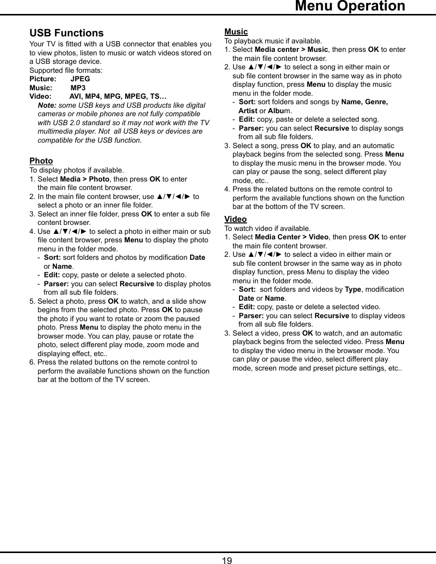   19  Menu OperationUSB FunctionsYour TV is tted with a USB connector that enables you to view photos, listen to music or watch videos stored on a USB storage device. Supported le formats:Picture:       JPEGMusic:         MP3Video:         AVI, MP4, MPG, MPEG, TS… Note: some USB keys and USB products like digital       cameras or mobile phones are not fully compatible    with USB 2.0 standard so it may not work with the TV        multimedia player. Not  all USB keys or devices are     compatible for the USB function.PhotoTo display photos if available.1. Select Media &gt; Photo, then press OK to enter       the main le content browser.2.  In the main le content browser, use ▲/▼/◄/► to    select a photo or an inner le folder. 3.  Select an inner le folder, press OK to enter a sub le         content browser. 4. Use ▲/▼/◄/► to select a photo in either main or sub    le content browser, press Menu to display the photo    menu in the folder mode.    -  Sort: sort folders and photos by modication Date       or Name.     -  Edit: copy, paste or delete a selected photo.    -  Parser: you can select Recursive to display photos         from all sub le folders.5. Select a photo, press OK to watch, and a slide show    begins from the selected photo. Press OK to pause    the photo if you want to rotate or zoom the paused    photo. Press Menu to display the photo menu in the    browser mode. You can play, pause or rotate the    photo, select different play mode, zoom mode and    displaying effect, etc..6. Press the related buttons on the remote control to    perform the available functions shown on the function    bar at the bottom of the TV screen.MusicTo playback music if available.   1. Select Media center &gt; Music, then press OK to enter    the main le content browser.2.  Use ▲/▼/◄/► to select a song in either main or    sub le content browser in the same way as in photo    display function, press Menu to display the music    menu in the folder mode.     -  Sort: sort folders and songs by Name, Genre,       Artist or Album.    -  Edit: copy, paste or delete a selected song.    -  Parser: you can select Recursive to display songs         from all sub le folders.3.  Select a song, press OK to play, and an automatic    playback begins from the selected song. Press Menu   to display the music menu in the browser mode. You    can play or pause the song, select different play    mode, etc..4.  Press the related buttons on the remote control to         perform the available functions shown on the function          bar at the bottom of the TV screen.VideoTo watch video if available.1.  Select Media Center &gt; Video, then press OK to enter      the main le content browser. 2.  Use ▲/▼/◄/► to select a video in either main or    sub le content browser in the same way as in photo    display function, press Menu to display the video    menu in the folder mode.     -  Sort:  sort folders and videos by Type, modication         Date or Name.     -  Edit: copy, paste or delete a selected video.    -  Parser: you can select Recursive to display videos               from all sub le folders.3.  Select a video, press OK to watch, and an automatic       playback begins from the selected video. Press Menu    to display the video menu in the browser mode. You    can play or pause the video, select different play    mode, screen mode and preset picture settings, etc..