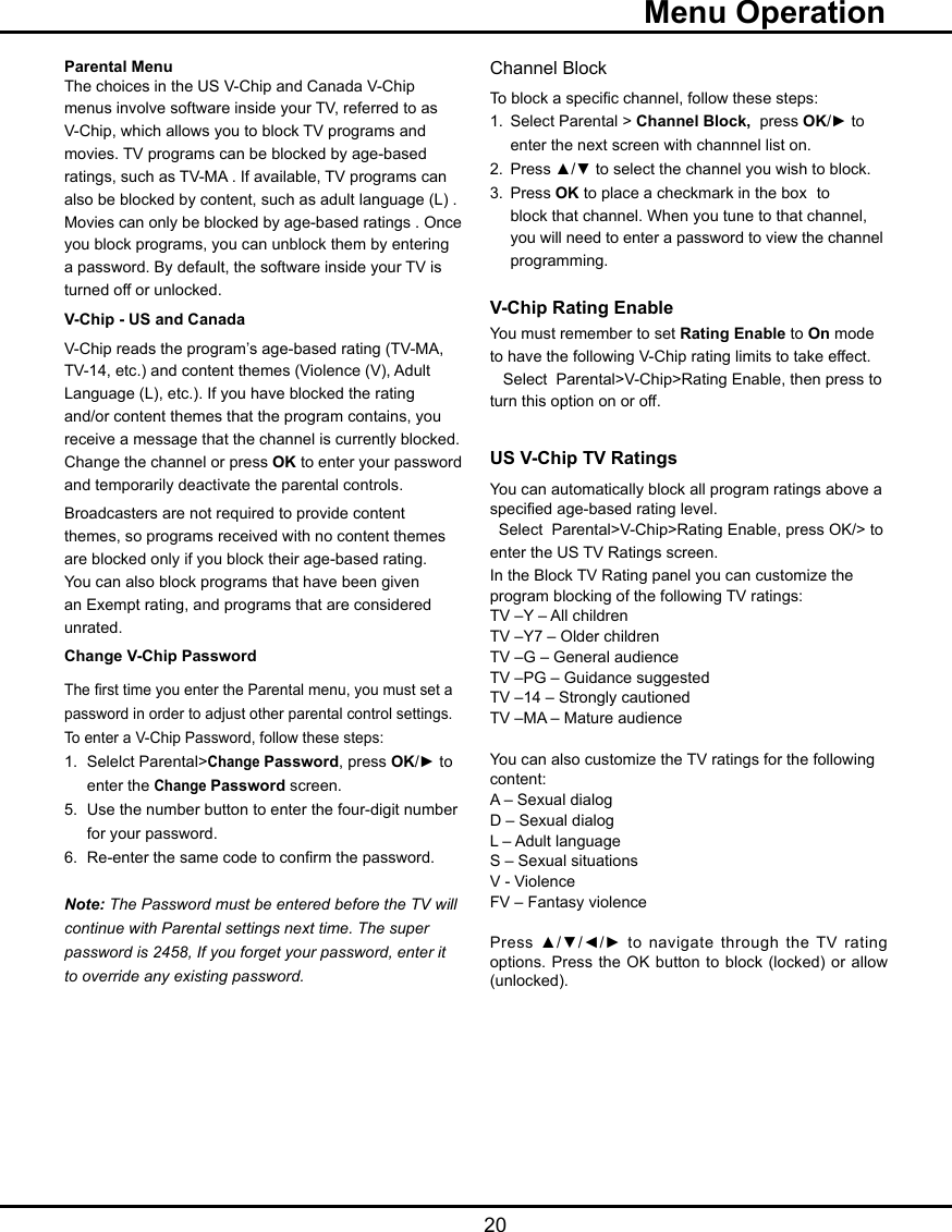   20Parental MenuThe choices in the US V-Chip and Canada V-Chip menus involve software inside your TV, referred to as V-Chip, which allows you to block TV programs and movies. TV programs can be blocked by age-based ratings, such as TV-MA . If available, TV programs can also be blocked by content, such as adult language (L) . Movies can only be blocked by age-based ratings . Once you block programs, you can unblock them by entering a password. By default, the software inside your TV is turned off or unlocked. V-Chip - US and CanadaV-Chip reads the program’s age-based rating (TV-MA, TV-14, etc.) and content themes (Violence (V), Adult Language (L), etc.). If you have blocked the rating and/or content themes that the program contains, you receive a message that the channel is currently blocked. Change the channel or press OK to enter your password and temporarily deactivate the parental controls.Broadcasters are not required to provide content themes, so programs received with no content themes are blocked only if you block their age-based rating. You can also block programs that have been given an Exempt rating, and programs that are considered unrated. Change V-Chip PasswordThe rst time you enter the Parental menu, you must set a password in order to adjust other parental control settings. To enter a V-Chip Password, follow these steps:1.  Selelct Parental&gt;Change Password, press OK/► to     enter the Change Password screen.5.  Use the number button to enter the four-digit number    for your password.6.  Re-enter the same code to conrm the password.  Note: The Password must be entered before the TV willcontinue with Parental settings next time. The super password is 2458, If you forget your password, enter it to override any existing password.Channel BlockTo block a specic channel, follow these steps:1.  Select Parental &gt; Channel Block,  press OK/► to     enter the next screen with channnel list on.2.  Press ▲/▼ to select the channel you wish to block.3.  Press OK to place a checkmark in the box  to    block that channel. When you tune to that channel,    you will need to enter a password to view the channel    programming.V-Chip Rating EnableYou must remember to set Rating Enable to On mode to have the following V-Chip rating limits to take effect.   Select  Parental&gt;V-Chip&gt;Rating Enable, then press to    turn this option on or off.US V-Chip TV RatingsYou can automatically block all program ratings above a specied age-based rating level.  Select  Parental&gt;V-Chip&gt;Rating Enable, press OK/&gt; to enter the US TV Ratings screen.In the Block TV Rating panel you can customize the program blocking of the following TV ratings:TV –Y – All childrenTV –Y7 – Older childrenTV –G – General audienceTV –PG – Guidance suggestedTV –14 – Strongly cautionedTV –MA – Mature audienceYou can also customize the TV ratings for the following content:A – Sexual dialogD – Sexual dialogL – Adult languageS – Sexual situationsV - ViolenceFV – Fantasy violencePress ▲/▼/◄/► to navigate through the TV rating options. Press the OK button  to block (locked) or allow (unlocked).  Menu Operation