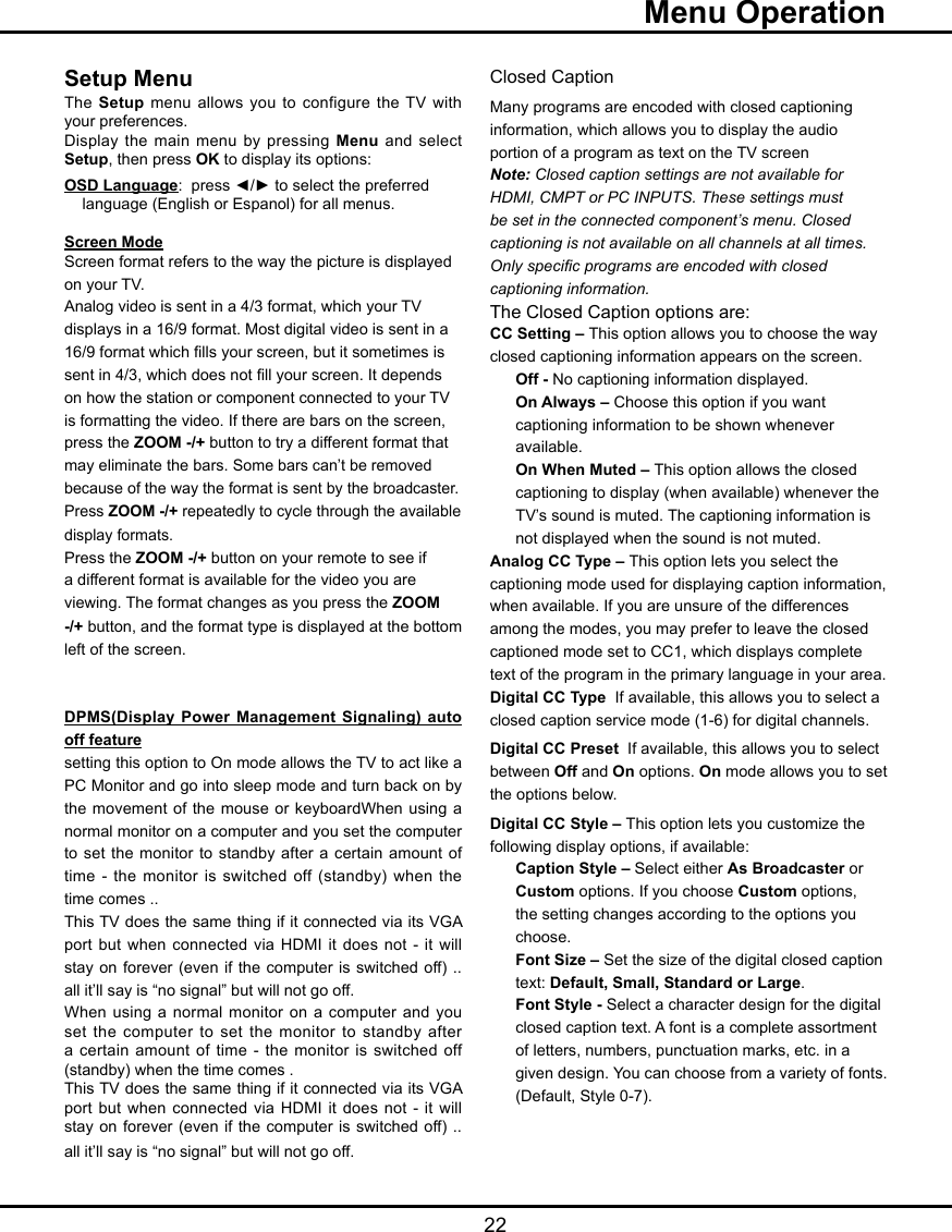   22Setup MenuThe Setup menu allows you to  configure  the TV with your preferences. Display the main menu by pressing  Menu and  select Setup, then press OK to display its options:OSD Language:  press ◄/► to select the preferred    language (English or Espanol) for all menus.     Screen ModeScreen format refers to the way the picture is displayed on your TV. Analog video is sent in a 4/3 format, which your TV displays in a 16/9 format. Most digital video is sent in a 16/9 format which lls your screen, but it sometimes is sent in 4/3, which does not ll your screen. It depends on how the station or component connected to your TV is formatting the video. If there are bars on the screen, press the ZOOM -/+ button to try a different format that may eliminate the bars. Some bars can’t be removed because of the way the format is sent by the broadcaster.  Press ZOOM -/+ repeatedly to cycle through the available display formats.  Press the ZOOM -/+ button on your remote to see if a different format is available for the video you are viewing. The format changes as you press the ZOOM -/+ button, and the format type is displayed at the bottom left of the screen.DPMS(Display Power Management Signaling) auto off featuresetting this option to On mode allows the TV to act like a PC Monitor and go into sleep mode and turn back on by the movement of the mouse  or  keyboardWhen using a normal monitor on a computer and you set the computer to set the monitor to standby  after  a  certain amount of time - the monitor is switched off (standby) when the time comes .. This TV does the same thing if it connected via its VGA port but when connected via  HDMI  it does not - it will stay on forever (even if the  computer  is  switched off) .. all it’ll say is “no signal” but will not go off.When using a normal  monitor on a computer and you set the computer to set the  monitor  to  standby after a certain amount of time -  the  monitor  is switched off (standby) when the time comes .This TV does the same thing if it connected via its VGA port but when connected via  HDMI  it does not - it will stay on forever (even if the  computer  is  switched off) .. all it’ll say is “no signal” but will not go off.Closed CaptionMany programs are encoded with closed captioning information, which allows you to display the audio portion of a program as text on the TV screenNote: Closed caption settings are not available for HDMI, CMPT or PC INPUTS. These settings must be set in the connected component’s menu. Closed captioning is not available on all channels at all times. Only specic programs are encoded with closed captioning information. The Closed Caption options are:CC Setting – This option allows you to choose the way closed captioning information appears on the screen.Off - No captioning information displayed.On Always – Choose this option if you want captioning information to be shown whenever available.On When Muted – This option allows the closed captioning to display (when available) whenever the TV’s sound is muted. The captioning information is not displayed when the sound is not muted.Analog CC Type – This option lets you select the captioning mode used for displaying caption information, when available. If you are unsure of the differences among the modes, you may prefer to leave the closed captioned mode set to CC1, which displays complete text of the program in the primary language in your area.Digital CC Type  If available, this allows you to select a closed caption service mode (1-6) for digital channels.Digital CC Preset  If available, this allows you to select between Off and On options. On mode allows you to set  the options below.Digital CC Style – This option lets you customize the following display options, if available:Caption Style – Select either As Broadcaster or Custom options. If you choose Custom options, the setting changes according to the options you choose.Font Size – Set the size of the digital closed caption text: Default, Small, Standard or Large.Font Style - Select a character design for the digital closed caption text. A font is a complete assortment of letters, numbers, punctuation marks, etc. in a given design. You can choose from a variety of fonts.(Default, Style 0-7).  Menu Operation