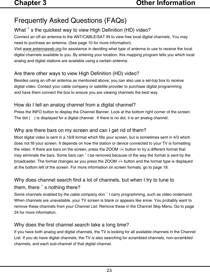   23Frequently Asked Questions (FAQs)What’s the quickest way to view High Definition (HD) video?Connect an off-air antenna to the ANT/CABLE/SAT IN to view free local digital channels. You may need to purchase an antenna. (See page 10 for more information).Visit www.antennaweb.org for assistance in deciding what type of antenna to use to receive the local digital channels available to you. By entering your location, this mapping program tells you which local analog and digital stations are available using a certain antenna.Are there other ways to view High Definition (HD) video?Besides using an off-air antenna as mentioned above, you can also use a set-top box to receivedigital video. Contact your cable company or satellite provider to purchase digital programmingand have them connect the box to ensure you are viewing channels the best way.How do I tell an analog channel from a digital channel?Press the INFO button to display the Channel Banner. Look at the bottom right corner of the screen. The dot (•) is displayed for a digital channel.  If there is no dot, it is an analog channel.Why are there bars on my screen and can I get rid of them?Most digital video is sent in a 16/9 format which fills your screen, but is sometimes sent in 4/3 which does not fill your screen. It depends on how the station or device connected to your TV is formatting the video. If there are bars on the screen, press the ZOOM -/+ button to try a different format that may eliminate the bars. Some bars can’t be removed because of the way the format is sent by the broadcaster. The format changes as you press the ZOOM -/+ button and the format type is displayed at the bottom left of the screen. For more information on screen formats, go to page 18.Why does channel search find a lot of channels, but when I try to tune tothem, there’s nothing there?Some channels enabled by the cable company don’t carry programming, such as video ondemand.  When channels are unavailable, your TV screen is blank or appears like snow. You probably want to remove these channels from your Channel List. Remove these in the Channel Skip Menu. Go to page 24 for more information.Why does the first channel search take a long time?If you have both analog and digital channels, the TV is looking for all available channels in the Channel List. If you do have digital channels, the TV is also searching for scrambled channels, non-scrambled channels, and each sub-channel of that digital channel.Chapter 3  Other Information