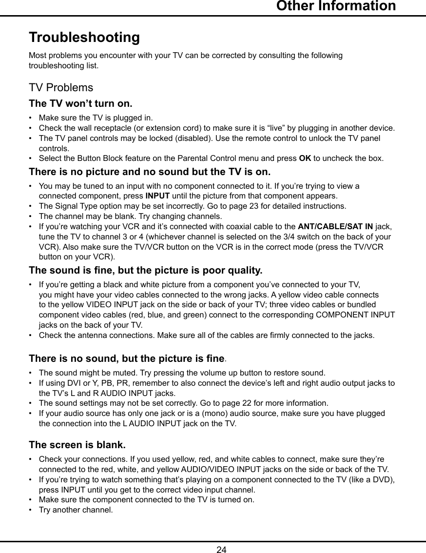   24TroubleshootingMost problems you encounter with your TV can be corrected by consulting the following troubleshooting list.TV ProblemsThe TV won’t turn on.•   Make sure the TV is plugged in.•   Check the wall receptacle (or extension cord) to make sure it is “live” by plugging in another device.•   The TV panel controls may be locked (disabled). Use the remote control to unlock the TV panel      controls.  •   Select the Button Block feature on the Parental Control menu and press OK to uncheck the box.There is no picture and no sound but the TV is on.•   You may be tuned to an input with no component connected to it. If you’re trying to view a      connected component, press INPUT until the picture from that component appears.•   The Signal Type option may be set incorrectly. Go to page 23 for detailed instructions.•   The channel may be blank. Try changing channels.•   If you’re watching your VCR and it’s connected with coaxial cable to the ANT/CABLE/SAT IN jack,    tune the TV to channel 3 or 4 (whichever channel is selected on the 3/4 switch on the back of your     VCR). Also make sure the TV/VCR button on the VCR is in the correct mode (press the TV/VCR      button on your VCR).The sound is ne, but the picture is poor quality.•   If you’re getting a black and white picture from a component you’ve connected to your TV,      you might have your video cables connected to the wrong jacks. A yellow video cable connects      to the yellow VIDEO INPUT jack on the side or back of your TV; three video cables or bundled      component video cables (red, blue, and green) connect to the corresponding COMPONENT INPUT    jacks on the back of your TV.•   Check the antenna connections. Make sure all of the cables are rmly connected to the jacks.There is no sound, but the picture is ne.•   The sound might be muted. Try pressing the volume up button to restore sound.•   If using DVI or Y, PB, PR, remember to also connect the device’s left and right audio output jacks to    the TV’s L and R AUDIO INPUT jacks.•   The sound settings may not be set correctly. Go to page 22 for more information.•   If your audio source has only one jack or is a (mono) audio source, make sure you have plugged      the connection into the L AUDIO INPUT jack on the TV.The screen is blank.•   Check your connections. If you used yellow, red, and white cables to connect, make sure they’re      connected to the red, white, and yellow AUDIO/VIDEO INPUT jacks on the side or back of the TV.•   If you’re trying to watch something that’s playing on a component connected to the TV (like a DVD),    press INPUT until you get to the correct video input channel.•   Make sure the component connected to the TV is turned on.•   Try another channel.  Other Information