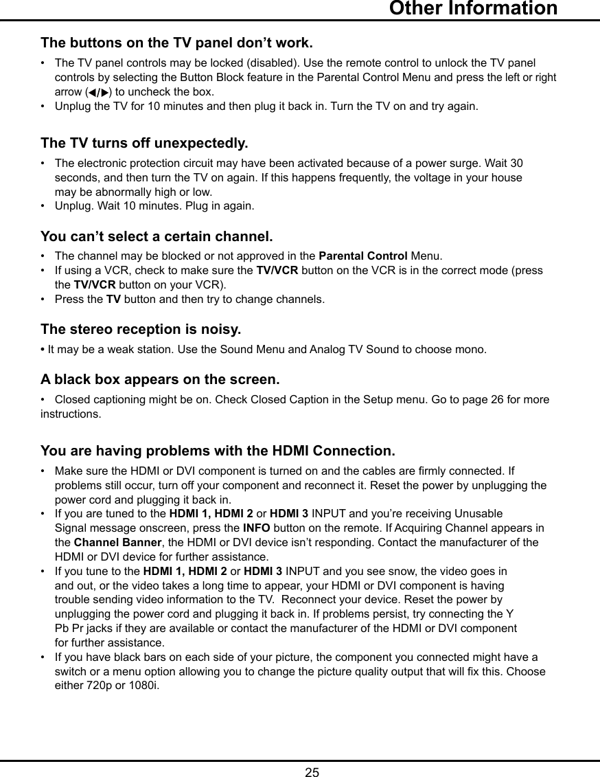   25The buttons on the TV panel don’t work.•   The TV panel controls may be locked (disabled). Use the remote control to unlock the TV panel      controls by selecting the Button Block feature in the Parental Control Menu and press the left or right    arrow ( ) to uncheck the box.•   Unplug the TV for 10 minutes and then plug it back in. Turn the TV on and try again.The TV turns off unexpectedly.•   The electronic protection circuit may have been activated because of a power surge. Wait 30      seconds, and then turn the TV on again. If this happens frequently, the voltage in your house      may be abnormally high or low.•   Unplug. Wait 10 minutes. Plug in again.You can’t select a certain channel.•   The channel may be blocked or not approved in the Parental Control Menu.•   If using a VCR, check to make sure the TV/VCR button on the VCR is in the correct mode (press      the TV/VCR button on your VCR).•   Press the TV button and then try to change channels.The stereo reception is noisy.• It may be a weak station. Use the Sound Menu and Analog TV Sound to choose mono.A black box appears on the screen.•   Closed captioning might be on. Check Closed Caption in the Setup menu. Go to page 26 for more   instructions.You are having problems with the HDMI Connection.•   Make sure the HDMI or DVI component is turned on and the cables are rmly connected. If      problems still occur, turn off your component and reconnect it. Reset the power by unplugging the      power cord and plugging it back in.•   If you are tuned to the HDMI 1, HDMI 2 or HDMI 3 INPUT and you’re receiving Unusable      Signal message onscreen, press the INFO button on the remote. If Acquiring Channel appears in      the Channel Banner, the HDMI or DVI device isn’t responding. Contact the manufacturer of the      HDMI or DVI device for further assistance.•   If you tune to the HDMI 1, HDMI 2 or HDMI 3 INPUT and you see snow, the video goes in      and out, or the video takes a long time to appear, your HDMI or DVI component is having      trouble sending video information to the TV.  Reconnect your device. Reset the power by      unplugging the power cord and plugging it back in. If problems persist, try connecting the Y      Pb Pr jacks if they are available or contact the manufacturer of the HDMI or DVI component      for further assistance.•   If you have black bars on each side of your picture, the component you connected might have a      switch or a menu option allowing you to change the picture quality output that will x this. Choose      either 720p or 1080i.  Other Information