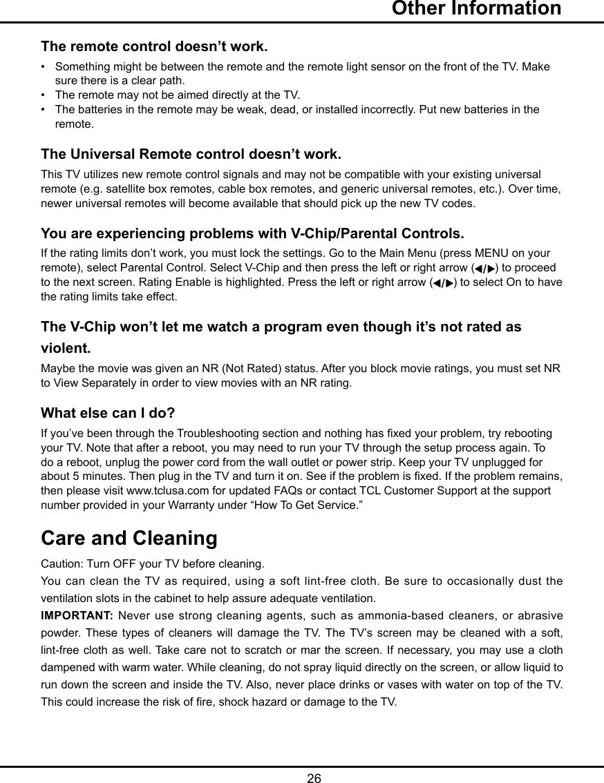   26The remote control doesn’t work.•   Something might be between the remote and the remote light sensor on the front of the TV. Make      sure there is a clear path.•   The remote may not be aimed directly at the TV.•   The batteries in the remote may be weak, dead, or installed incorrectly. Put new batteries in the      remote. The Universal Remote control doesn’t work.This TV utilizes new remote control signals and may not be compatible with your existing universal remote (e.g. satellite box remotes, cable box remotes, and generic universal remotes, etc.). Over time, newer universal remotes will become available that should pick up the new TV codes.You are experiencing problems with V-Chip/Parental Controls.If the rating limits don’t work, you must lock the settings. Go to the Main Menu (press MENU on your remote), select Parental Control. Select V-Chip and then press the left or right arrow ( ) to proceed to the next screen. Rating Enable is highlighted. Press the left or right arrow ( ) to select On to have the rating limits take effect.The V-Chip won’t let me watch a program even though it’s not rated as violent.Maybe the movie was given an NR (Not Rated) status. After you block movie ratings, you must set NR to View Separately in order to view movies with an NR rating.What else can I do?If you’ve been through the Troubleshooting section and nothing has xed your problem, try rebooting your TV. Note that after a reboot, you may need to run your TV through the setup process again. To do a reboot, unplug the power cord from the wall outlet or power strip. Keep your TV unplugged for about 5 minutes. Then plug in the TV and turn it on. See if the problem is xed. If the problem remains, then please visit www.tclusa.com for updated FAQs or contact TCL Customer Support at the support number provided in your Warranty under “How To Get Service.”Care and CleaningCaution: Turn OFF your TV before cleaning.You can clean the TV as required, using a  soft  lint-free  cloth.  Be  sure  to  occasionally  dust  the ventilation slots in the cabinet to help assure adequate ventilation.IMPORTANT:  Never use strong cleaning agents, such  as ammonia-based cleaners, or abrasive powder. These  types  of  cleaners  will  damage the  TV.  The TV’s  screen  may be  cleaned  with  a  soft, lint-free cloth as well. Take care not to  scratch or mar the screen. If necessary, you may use a cloth dampened with warm water. While cleaning, do not spray liquid directly on the screen, or allow liquid to run down the screen and inside the TV. Also, never place drinks or vases with water on top of the TV. This could increase the risk of re, shock hazard or damage to the TV.  Other Information