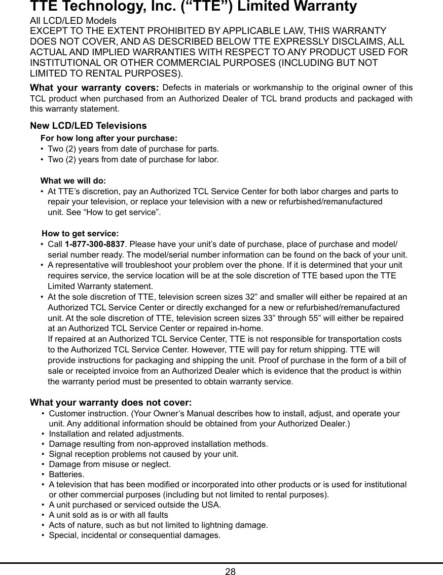   28TTE Technology, Inc. (“TTE”) Limited WarrantyAll LCD/LED ModelsEXCEPT TO THE EXTENT PROHIBITED BY APPLICABLE LAW, THIS WARRANTYDOES NOT COVER, AND AS DESCRIBED BELOW TTE EXPRESSLY DISCLAIMS, ALLACTUAL AND IMPLIED WARRANTIES WITH RESPECT TO ANY PRODUCT USED FORINSTITUTIONAL OR OTHER COMMERCIAL PURPOSES (INCLUDING BUT NOTLIMITED TO RENTAL PURPOSES).What your warranty covers: Defects  in materials or workmanship to the original owner of this TCL product  when purchased from an Authorized Dealer of TCL brand products and packaged with this warranty statement.New LCD/LED TelevisionsFor how long after your purchase:•  Two (2) years from date of purchase for parts.•  Two (2) years from date of purchase for labor.What we will do:•  At TTE’s discretion, pay an Authorized TCL Service Center for both labor charges and parts to      repair your television, or replace your television with a new or refurbished/remanufactured      unit. See “How to get service”.     How to get service:•  Call 1-877-300-8837. Please have your unit’s date of purchase, place of purchase and model/     serial number ready. The model/serial number information can be found on the back of your unit.•  A representative will troubleshoot your problem over the phone. If it is determined that your unit      requires service, the service location will be at the sole discretion of TTE based upon the TTE      Limited Warranty statement.•  At the sole discretion of TTE, television screen sizes 32” and smaller will either be repaired at an     Authorized TCL Service Center or directly exchanged for a new or refurbished/remanufactured      unit. At the sole discretion of TTE, television screen sizes 33” through 55” will either be repaired      at an Authorized TCL Service Center or repaired in-home.   If repaired at an Authorized TCL Service Center, TTE is not responsible for transportation costs      to the Authorized TCL Service Center. However, TTE will pay for return shipping. TTE will      provide instructions for packaging and shipping the unit. Proof of purchase in the form of a bill of     sale or receipted invoice from an Authorized Dealer which is evidence that the product is within      the warranty period must be presented to obtain warranty service.What your warranty does not cover:•  Customer instruction. (Your Owner’s Manual describes how to install, adjust, and operate your      unit. Any additional information should be obtained from your Authorized Dealer.)•  Installation and related adjustments.•  Damage resulting from non-approved installation methods.•  Signal reception problems not caused by your unit.•  Damage from misuse or neglect.•  Batteries.•  A television that has been modied or incorporated into other products or is used for institutional     or other commercial purposes (including but not limited to rental purposes).•  A unit purchased or serviced outside the USA.•  A unit sold as is or with all faults•  Acts of nature, such as but not limited to lightning damage.•  Special, incidental or consequential damages.
