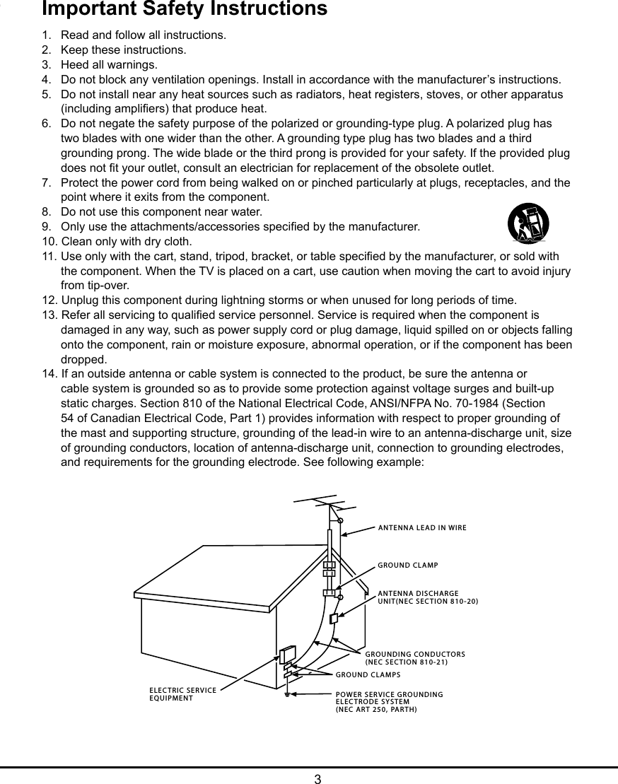  3Important Safety Instructions1.  Read and follow all instructions.2.  Keep these instructions.3.  Heed all warnings.4.  Do not block any ventilation openings. Install in accordance with the manufacturer’s instructions.5.  Do not install near any heat sources such as radiators, heat registers, stoves, or other apparatus    (including ampliers) that produce heat.6.  Do not negate the safety purpose of the polarized or grounding-type plug. A polarized plug has    two blades with one wider than the other. A grounding type plug has two blades and a third    grounding prong. The wide blade or the third prong is provided for your safety. If the provided plug    does not t your outlet, consult an electrician for replacement of the obsolete outlet.7.  Protect the power cord from being walked on or pinched particularly at plugs, receptacles, and the    point where it exits from the component.8.  Do not use this component near water.9.  Only use the attachments/accessories specied by the manufacturer.10. Clean only with dry cloth.11.  Use only with the cart, stand, tripod, bracket, or table specied by the manufacturer, or sold with    the component. When the TV is placed on a cart, use caution when moving the cart to avoid injury    from tip-over.12. Unplug this component during lightning storms or when unused for long periods of time.13. Refer all servicing to qualied service personnel. Service is required when the component is    damaged in any way, such as power supply cord or plug damage, liquid spilled on or objects falling    onto the component, rain or moisture exposure, abnormal operation, or if the component has been    dropped.14. If an outside antenna or cable system is connected to the product, be sure the antenna or    cable system is grounded so as to provide some protection against voltage surges and built-up    static charges. Section 810 of the National Electrical Code, ANSI/NFPA No. 70-1984 (Section    54 of Canadian Electrical Code, Part 1) provides information with respect to proper grounding of    the mast and supporting structure, grounding of the lead-in wire to an antenna-discharge unit, size    of grounding conductors, location of antenna-discharge unit, connection to grounding electrodes,    and requirements for the grounding electrode. See following example:ANTENNA LEAD IN WIREGROUND CLAMPGROUNDING CONDUCTORS(NEC SECTION 810-21)GROUND CLAMPSPOWER SERVICE GROUNDINGELECTRODE SYSTEM(NEC ART 250, PARTH)ELECTRIC SERVICEEQUIPMENTANTENNA DISCHARGE UNIT(NEC SECTION 810-20)