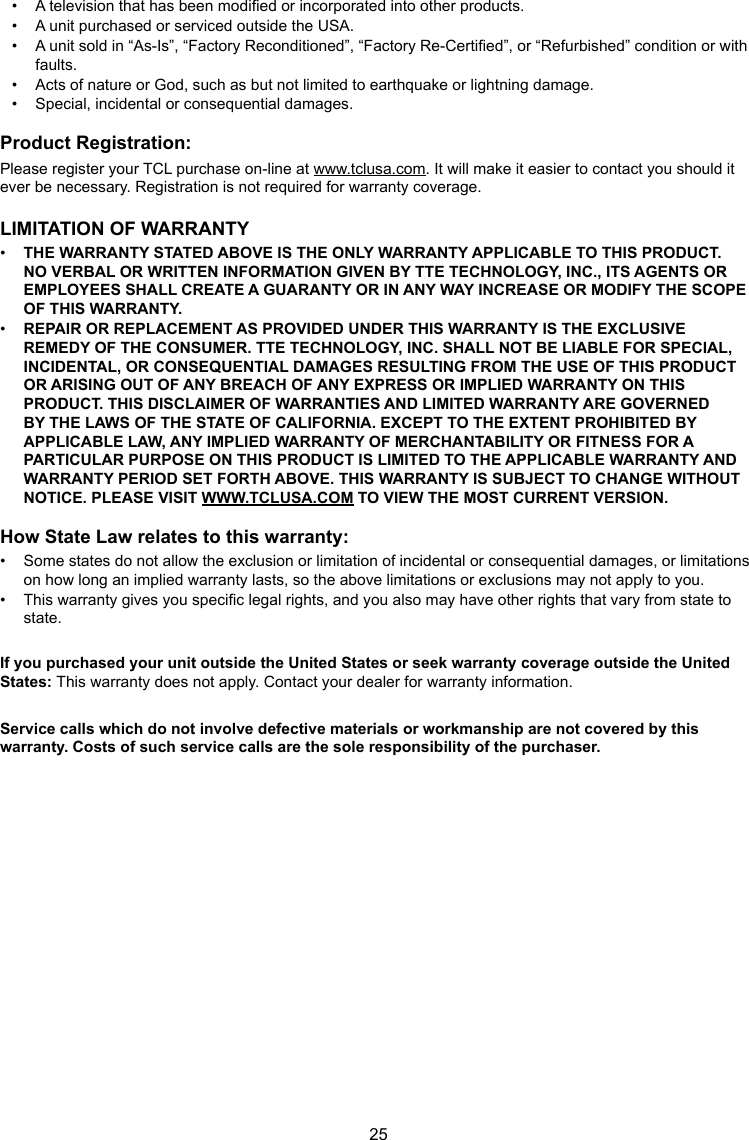 25•  A television that has been modied or incorporated into other products.•  A unit purchased or serviced outside the USA.•  A unit sold in “As-Is”, “Factory Reconditioned”, “Factory Re-Certied”, or “Refurbished” condition or with faults.•  Acts of nature or God, such as but not limited to earthquake or lightning damage.•  Special, incidental or consequential damages.Product Registration:Please register your TCL purchase on-line at www.tclusa.com. It will make it easier to contact you should it ever be necessary. Registration is not required for warranty coverage.LIMITATION OF WARRANTY•  THE WARRANTY STATED ABOVE IS THE ONLY WARRANTY APPLICABLE TO THIS PRODUCT. NO VERBAL OR WRITTEN INFORMATION GIVEN BY TTE TECHNOLOGY, INC., ITS AGENTS OR EMPLOYEES SHALL CREATE A GUARANTY OR IN ANY WAY INCREASE OR MODIFY THE SCOPE OF THIS WARRANTY.•  REPAIR OR REPLACEMENT AS PROVIDED UNDER THIS WARRANTY IS THE EXCLUSIVE REMEDY OF THE CONSUMER. TTE TECHNOLOGY, INC. SHALL NOT BE LIABLE FOR SPECIAL, INCIDENTAL, OR CONSEQUENTIAL DAMAGES RESULTING FROM THE USE OF THIS PRODUCT OR ARISING OUT OF ANY BREACH OF ANY EXPRESS OR IMPLIED WARRANTY ON THIS PRODUCT. THIS DISCLAIMER OF WARRANTIES AND LIMITED WARRANTY ARE GOVERNED BY THE LAWS OF THE STATE OF CALIFORNIA. EXCEPT TO THE EXTENT PROHIBITED BY APPLICABLE LAW, ANY IMPLIED WARRANTY OF MERCHANTABILITY OR FITNESS FOR A PARTICULAR PURPOSE ON THIS PRODUCT IS LIMITED TO THE APPLICABLE WARRANTY AND WARRANTY PERIOD SET FORTH ABOVE. THIS WARRANTY IS SUBJECT TO CHANGE WITHOUT NOTICE. PLEASE VISIT WWW.TCLUSA.COM TO VIEW THE MOST CURRENT VERSION.How State Law relates to this warranty:•  Some states do not allow the exclusion or limitation of incidental or consequential damages, or limitations on how long an implied warranty lasts, so the above limitations or exclusions may not apply to you.•  This warranty gives you specic legal rights, and you also may have other rights that vary from state to state.If you purchased your unit outside the United States or seek warranty coverage outside the United States: This warranty does not apply. Contact your dealer for warranty information.Service calls which do not involve defective materials or workmanship are not covered by this warranty. Costs of such service calls are the sole responsibility of the purchaser.