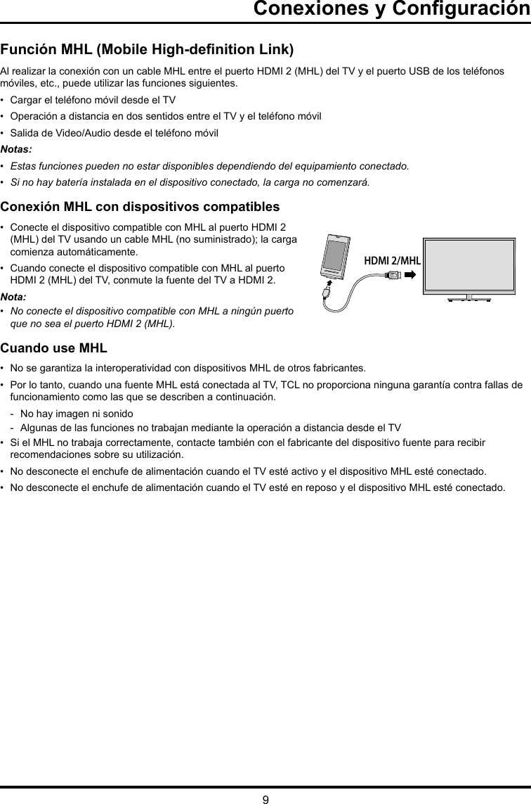 9Conexiones y ConguraciónHDMI 2/MHLFunción MHL (Mobile High-denition Link)Al realizar la conexión con un cable MHL entre el puerto HDMI 2 (MHL) del TV y el puerto USB de los teléfonos móviles, etc., puede utilizar las funciones siguientes.•  Cargar el teléfono móvil desde el TV•  Operación a distancia en dos sentidos entre el TV y el teléfono móvil•  Salida de Video/Audio desde el teléfono móvilNotas:• Estasfuncionespuedennoestardisponiblesdependiendodelequipamientoconectado.• Sinohaybateríainstaladaeneldispositivoconectado,lacarganocomenzará.Conexión MHL con dispositivos compatibles•  Conecte el dispositivo compatible con MHL al puerto HDMI 2 (MHL) del TV usando un cable MHL (no suministrado); la carga comienza automáticamente.•  Cuando conecte el dispositivo compatible con MHL al puerto HDMI 2 (MHL) del TV, conmute la fuente del TV a HDMI 2.Nota: • NoconecteeldispositivocompatibleconMHLaningúnpuertoque no sea el puerto HDMI 2 (MHL).Cuando use MHL•  No se garantiza la interoperatividad con dispositivos MHL de otros fabricantes.•  Por lo tanto, cuando una fuente MHL está conectada al TV, TCL no proporciona ninguna garantía contra fallas de funcionamiento como las que se describen a continuación. - No hay imagen ni sonido - Algunas de las funciones no trabajan mediante la operación a distancia desde el TV•  Si el MHL no trabaja correctamente, contacte también con el fabricante del dispositivo fuente para recibir recomendaciones sobre su utilización.•  No desconecte el enchufe de alimentación cuando el TV esté activo y el dispositivo MHL esté conectado.•  No desconecte el enchufe de alimentación cuando el TV esté en reposo y el dispositivo MHL esté conectado.