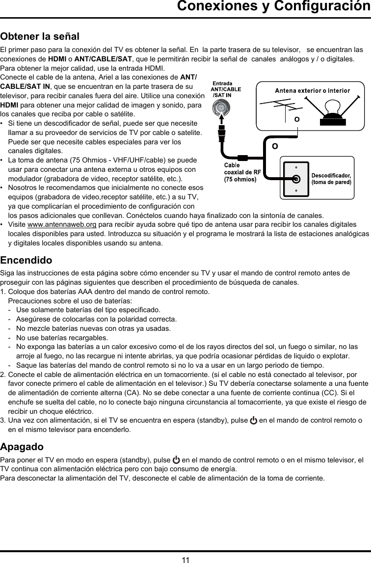 11Conexiones y ConguraciónObtener la señalEl primer paso para la conexión del TV es obtener la señal. En  la parte trasera de su televisor,   se encuentran las   conexiones de HDMI o ANT/CABLE/SAT, que le permitirán recibir la señal de  canales  análogos y / o digitales. Para obtener la mejor calidad, use la entrada HDMI.Conecte el cable de la antena, Ariel a las conexiones de ANT/ CABLE/SAT IN, que se encuentran en la parte trasera de su televisor, para recibir canales fuera del aire. Utilice una conexión HDMI para obtener una mejor calidad de imagen y sonido, para los canales que reciba por cable o satélite.•  Si tiene un descodicador de señal, puede ser que necesite llamar a su proveedor de servicios de TV por cable o satelite. Puede ser que necesite cables especiales para ver los canales digitales.•  La toma de antena (75 Ohmios - VHF/UHF/cable) se puede usar para conectar una antena externa u otros equipos con modulador (grabadora de video, receptor satélite, etc.). •  Nosotros le recomendamos que inicialmente no conecte esos equipos (grabadora de video,receptor satélite, etc.) a su TV, ya que complicarían el procedimiento de conguración con los pasos adicionales que conllevan. Conéctelos cuando haya nalizado con la sintonía de canales.•  Visite www.antennaweb.org para recibir ayuda sobre qué tipo de antena usar para recibir los canales digitales locales disponibles para usted. Introduzca su situación y el programa le mostrará la lista de estaciones analógicas y digitales locales disponibles usando su antena.EncendidoSiga las instrucciones de esta página sobre cómo encender su TV y usar el mando de control remoto antes de proseguir con las páginas siguientes que describen el procedimiento de búsqueda de canales.1. Coloque dos baterías AAA dentro del mando de control remoto.Precauciones sobre el uso de baterías:-   Use solamente baterías del tipo especicado.-   Asegúrese de colocarlas con la polaridad correcta.-  No mezcle baterías nuevas con otras ya usadas.-   No use baterías recargables.-  No exponga las baterías a un calor excesivo como el de los rayos directos del sol, un fuego o similar, no las arroje al fuego, no las recargue ni intente abrirlas, ya que podría ocasionar pérdidas de liquido o explotar. -   Saque las baterías del mando de control remoto si no lo va a usar en un largo periodo de tiempo.2. Conecte el cable de alimentación eléctrica en un tomacorriente. (si el cable no está conectado al televisor, por favor conecte primero el cable de alimentación en el televisor.) Su TV debería conectarse solamente a una fuente de alimentadión de corriente alterna (CA). No se debe conectar a una fuente de corriente continua (CC). Si el enchufe se suelta del cable, no lo conecte bajo ninguna circunstancia al tomacorriente, ya que existe el riesgo de recibir un choque eléctrico.3. Una vez con alimentación, si el TV se encuentra en espera (standby), pulse   en el mando de control remoto o en el mismo televisor para encenderlo.ApagadoPara poner el TV en modo en espera (standby), pulse   en el mando de control remoto o en el mismo televisor, el TV continua con alimentación eléctrica pero con bajo consumo de energía.Para desconectar la alimentación del TV, desconecte el cable de alimentación de la toma de corriente.