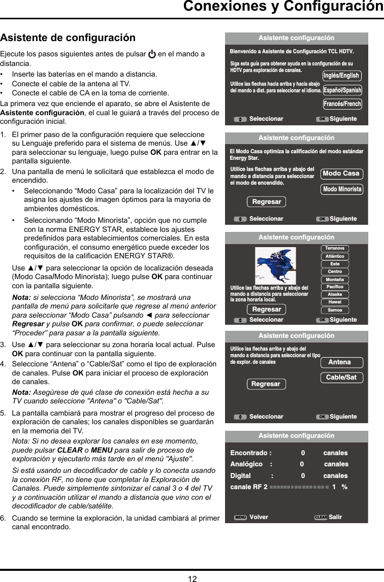 12Conexiones y ConguraciónAsistente configuraciónBienvenido a Asistente de Configuración TCL HDTV.Siga esta guía para obtener ayuda en la configuración de su HDTV para exploración de canales.Utilice las flechas hacia arriba y hacia abajodel mando a dist. para seleccionar el idioma.Seleccionar OK SiguienteInglés/EnglishEspañol/SpanishFrancés/FrenchEl Modo Casa optimiza la calificación del modo estándarEnergy Star.Utilice las flechas arriba y abajo delmando a distancia para seleccionarel modo de encendido.Modo MinoristaModo CasaRegresarUtilice las flechas arriba y abajo delmando a distancia para seleccionar el tipode explor. de canalesAntenaCable/SatRegresarVolver CLEARMENU SalirEncontrado :                0          canalesAnalógico    :               0           canalesDigital           :               0          canalescanale RF 2                                   1   %Utilice las flechas arriba y abajo del mando a distancia para seleccionar la zona horaria local.TerranovaAtlánticoEsteCentroMontañaPacíficoAlaskaHawaiSamoaRegresarAsistente configuraciónAsistente configuraciónAsistente configuraciónAsistente configuraciónSeleccionar OK SiguienteSeleccionar OK SiguienteSeleccionar OK SiguienteAsistente de conguraciónEjecute los pasos siguientes antes de pulsar   en el mando a distancia.•  Inserte las baterías en el mando a distancia. •  Conecte el cable de la antena al TV. •  Conecte el cable de CA en la toma de corriente.La primera vez que enciende el aparato, se abre el Asistente de Asistente conguración, el cual le guiará a través del proceso de conguración inicial. 1.  El primer paso de la conguración requiere que seleccione su Lenguaje preferido para el sistema de menús. Use ▲/▼ para seleccionar su lenguaje, luego pulse OK para entrar en la pantalla siguiente.2.  Una pantalla de menú le solicitará que establezca el modo de encendido.•  Seleccionando “Modo Casa” para la localización del TV le asigna los ajustes de imagen óptimos para la mayoria de ambientes domésticos. •  Seleccionando “Modo Minorista”, opción que no cumple con la norma ENERGY STAR, establece los ajustes predenidos para establecimientos comerciales. En esta conguración, el consumo energético puede exceder los requisitos de la calicación ENERGY STAR®.Use ▲/▼ para seleccionar la opción de localización deseada (Modo Casa/Modo Minorista); luego pulse OK para continuar con la pantalla siguiente.Nota: si selecciona “Modo Minorista”, se mostrará una pantalla de menú para solicitarle que regrese al menú anterior paraseleccionar“ModoCasa”pulsando◄paraseleccionarRegresar y pulse OKparaconrmar,opuedeseleccionar“Proceder” para pasar a la pantalla siguiente.3.  Use ▲/▼ para seleccionar su zona horaria local actual. Pulse OK para continuar con la pantalla siguiente.4.  Seleccione “Antena” o “Cable/Sat” como el tipo de exploración de canales. Pulse OK para iniciar el proceso de exploración de canales. Nota: Asegúrese de qué clase de conexión está hecha a su TV cuando seleccione &quot;Antena&quot; o &quot;Cable/Sat&quot;. 5.  La pantalla cambiará para mostrar el progreso del proceso de exploración de canales; los canales disponibles se guardarán en la memoria del TV.Nota: Si no desea explorar los canales en ese momento, puede pulsar CLEAR o MENU para salir de proceso de exploración y ejecutarlo más tarde en el menú &quot;Ajuste&quot;.Siestáusandoundecodicadordecableyloconectausandola conexión RF, no tiene que completar la Exploración de Canales. Puede simplemente sintonizar el canal 3 o 4 del TV y a continuación utilizar el mando a distancia que vino con el decodicadordecable/satélite.6.  Cuando se termine la exploración, la unidad cambiará al primer canal encontrado.