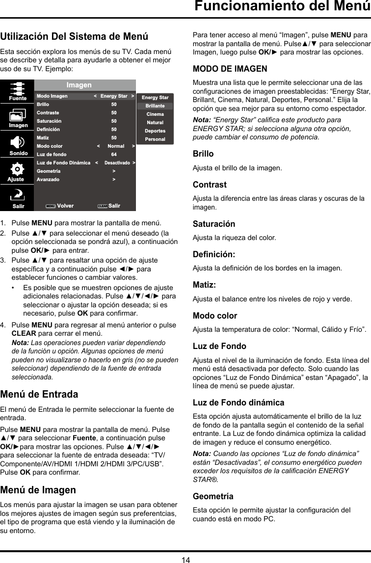 14Funcionamiento del MenúUtilización Del Sistema de MenúEsta sección explora los menús de su TV. Cada menú se describe y detalla para ayudarle a obtener el mejor uso de su TV. Ejemplo: ImagenModo ImagenBrilloContrasteSaturaciónDefiniciónMatizModo colorLuz de fondoLuz de Fondo DinámicaGeometríaAvanzado&lt;   Energy Star   &gt;5050505050   &lt;      Normal      &gt;64   &lt;     Desactivado  &gt;  &gt; &gt;FuenteImagenSonidoAjusteSalir VolverMENU CLEAR SalirEnergy StarBrillanteCinemaNaturalDeportesPersonal1.  Pulse MENU para mostrar la pantalla de menú. 2.  Pulse ▲/▼ para seleccionar el menú deseado (la opción seleccionada se pondrá azul), a continuación pulse OK/► para entrar.3.  Pulse ▲/▼ para resaltar una opción de ajuste especíca y a continuación pulse ◄/► para establecer funciones o cambiar valores.•  Es posible que se muestren opciones de ajuste adicionales relacionadas. Pulse ▲/▼/◄/► para seleccionar o ajustar la opción deseada; si es necesario, pulse OK para conrmar.4.  Pulse MENU para regresar al menú anterior o pulse CLEAR para cerrar el menú. Nota: Las operaciones pueden variar dependiendo de la función u opción. Algunas opciones de menú pueden no visualizarse o hacerlo en gris (no se pueden seleccionar) dependiendo de la fuente de entrada seleccionada.Menú de EntradaEl menú de Entrada le permite seleccionar la fuente de entrada.Pulse MENU para mostrar la pantalla de menú. Pulse ▲/▼ para seleccionar Fuente, a continuación pulse OK/►para mostrar las opciones. Pulse ▲/▼/◄/► para seleccionar la fuente de entrada deseada: “TV/Componente/AV/HDMI 1/HDMI 2/HDMI 3/PC/USB”. Pulse OK para conrmar.Menú de ImagenLos menús para ajustar la imagen se usan para obtener los mejores ajustes de imagen según sus preferentcias, el tipo de programa que está viendo y la iluminación de su entorno.Para tener acceso al menú “Imagen”, pulse MENU para mostrar la pantalla de menú. Pulse▲/▼ para seleccionar Imagen, luego pulse OK/► para mostrar las opciones.MODO DE IMAGENMuestra una lista que le permite seleccionar una de las conguraciones de imagen preestablecidas: “Energy Star, Brillant, Cinema, Natural, Deportes, Personal.” Elija la opción que sea mejor para su entorno como espectador.Nota: “EnergyStar”calicaesteproductoparaENERGY STAR; si selecciona alguna otra opción, puede cambiar el consumo de potencia.BrilloAjusta el brillo de la imagen. ContrastAjusta la diferencia entre las áreas claras y oscuras de la imagen.SaturaciónAjusta la riqueza del color. Denición: Ajusta la denición de los bordes en la imagen.Matiz: Ajusta el balance entre los niveles de rojo y verde.Modo colorAjusta la temperatura de color: “Normal, Cálido y Frío”.Luz de FondoAjusta el nivel de la iluminación de fondo. Esta línea del menú está desactivada por defecto. Solo cuando las opciones “Luz de Fondo Dinámica” estan “Apagado”, la línea de menú se puede ajustar.Luz de Fondo dinámicaEsta opción ajusta automáticamente el brillo de la luz de fondo de la pantalla según el contenido de la señal entrante. La Luz de fondo dinámica optimiza la calidad de imagen y reduce el consumo energético.Nota: Cuando las opciones “Luz de fondo dinámica” están “Desactivadas”, el consumo energético pueden excederlosrequisitosdelacalicaciónENERGYSTAR®.GeometríaEsta opción le permite ajustar la conguración del cuando está en modo PC.