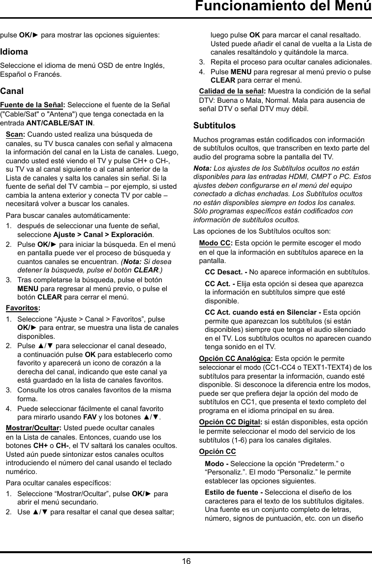 16Funcionamiento del Menúpulse OK/► para mostrar las opciones siguientes:IdiomaSeleccione el idioma de menú OSD de entre Inglés, Español o Francés.CanalFuente de la Señal: Seleccione el fuente de la Señal (&quot;Cable/Sat&quot; o &quot;Antena&quot;) que tenga conectada en la entrada ANT/CABLE/SAT IN.Scan: Cuando usted realiza una búsqueda de canales, su TV busca canales con señal y almacena la información del canal en la Lista de canales. Luego, cuando usted esté viendo el TV y pulse CH+ o CH-, su TV va al canal siguiente o al canal anterior de la Lista de canales y salta los canales sin señal. Si la fuente de señal del TV cambia – por ejemplo, si usted cambia la antena exterior y conecta TV por cable – necesitará volver a buscar los canales.Para buscar canales automáticamente:1.  después de seleccionar una fuente de señal, seleccione Ajuste &gt; Canal &gt; Exploración.2.  Pulse OK/► para iniciar la búsqueda. En el menú en pantalla puede ver el proceso de búsqueda y cuantos canales se encuentran. (Nota: Si desea detener la búsqueda, pulse el botón CLEAR.)3.  Tras completarse la búsqueda, pulse el botón MENU para regresar al menú previo, o pulse el botón CLEAR para cerrar el menú.Favoritos: 1.  Seleccione “Ajuste &gt; Canal &gt; Favoritos”, pulse OK/► para entrar, se muestra una lista de canales disponibles. 2.  Pulse ▲/▼ para seleccionar el canal deseado, a continuación pulse OK para establecerlo como favorito y aparecerá un icono de corazón a la derecha del canal, indicando que este canal ya está guardado en la lista de canales favoritos. 3.  Consulte los otros canales favoritos de la misma forma.4.  Puede seleccionar fácilmente el canal favorito para mirarlo usando FAV y los botones ▲/▼. Mostrar/Ocultar: Usted puede ocultar canales en la Lista de canales. Entonces, cuando use los botones CH+ o CH-, el TV saltará los canales ocultos. Usted aún puede sintonizar estos canales ocultos introduciendo el número del canal usando el teclado numérico.Para ocultar canales especícos:1.  Seleccione “Mostrar/Ocultar”, pulse OK/► para abrir el menú secundario.2.  Use ▲/▼ para resaltar el canal que desea saltar; luego pulse OK para marcar el canal resaltado. Usted puede añadir el canal de vuelta a la Lista de canales resaltándolo y quitándole la marca.3.  Repita el proceso para ocultar canales adicionales.4.  Pulse MENU para regresar al menú previo o pulse CLEAR para cerrar el menú.Calidad de la señal: Muestra la condición de la señal DTV: Buena o Mala, Normal. Mala para ausencia de señal DTV o señal DTV muy débil.SubtítulosMuchos programas están codicados con información de subtítulos ocultos, que transcriben en texto parte del audio del programa sobre la pantalla del TV.Nota: Los ajustes de los Subtítulos ocultos no están disponibles para las entradas HDMI, CMPT o PC. Estos ajustesdebencongurarseenelmenúdelequipoconectado a dichas enchadas. Los Subtítulos ocultos no están disponibles siempre en todos los canales. Sóloprogramasespecícosestáncodicadosconinformación de subtítulos ocultos.Las opciones de los Subtítulos ocultos son:Modo CC: Esta opción le permite escoger el modo en el que la información en subtítulos aparece en la pantalla.CC Desact. - No aparece información en subtítulos.CC Act. - Elija esta opción si desea que aparezca la información en subtítulos simpre que esté disponible.CC Act. cuando está en Silenciar - Esta opción permite que aparezcan los subtítulos (si están disponibles) siempre que tenga el audio silenciado en el TV. Los subtítulos ocultos no aparecen cuando tenga sonido en el TV.Opción CC Analógica: Esta opción le permite seleccionar el modo (CC1-CC4 o TEXT1-TEXT4) de los subtítulos para presentar la información, cuando esté disponible. Si desconoce la diferencia entre los modos, puede ser que preera dejar la opción del modo de subtítulos en CC1, que presenta el texto completo del programa en el idioma principal en su área.Opción CC Digital: si están disponibles, esta opción le permite seleccionar el modo del servicio de los subtítulos (1-6) para los canales digitales.Opción CCModo - Seleccione la opción “Predeterm.” o “Personaliz.”. El modo “Personaliz.” le permite establecer las opciones siguientes. Estilo de fuente - Selecciona el diseño de los caracteres para el texto de los subtítulos digitales. Una fuente es un conjunto completo de letras, número, signos de puntuación, etc. con un diseño 