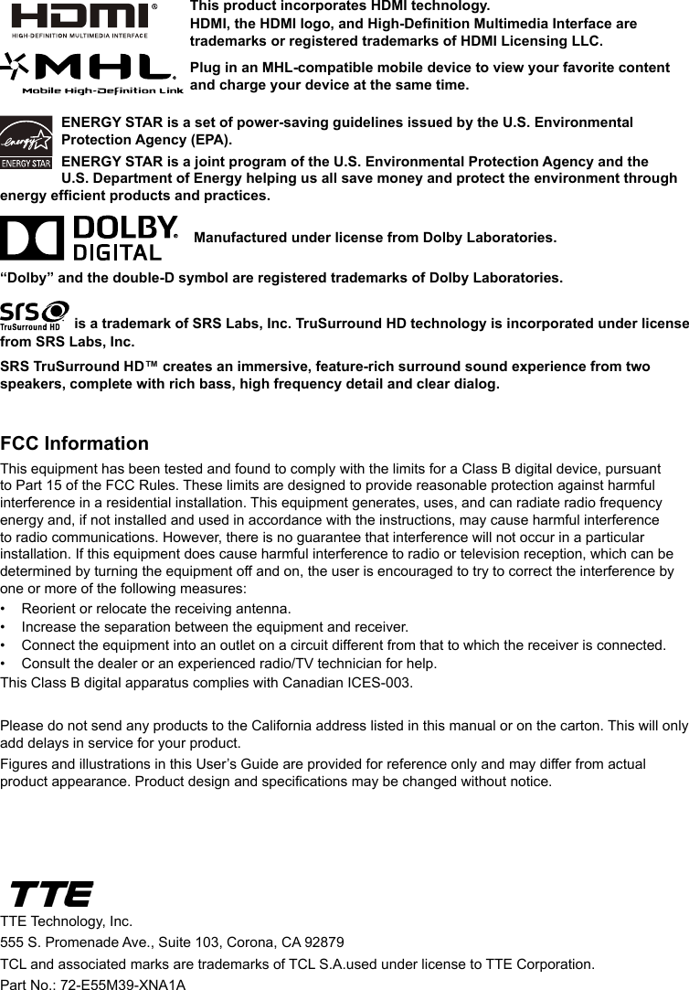 ENERGY STAR is a set of power-saving guidelines issued by the U.S. Environmental Protection Agency (EPA).ENERGY STAR is a joint program of the U.S. Environmental Protection Agency and the U.S. Department of Energy helping us all save money and protect the environment through energy efcient products and practices.    Manufactured under license from Dolby Laboratories.“Dolby” and the double-D symbol are registered trademarks of Dolby Laboratories. is a trademark of SRS Labs, Inc. TruSurround HD technology is incorporated under license from SRS Labs, Inc. SRS TruSurround HD™ creates an immersive, feature-rich surround sound experience from two speakers, complete with rich bass, high frequency detail and clear dialog.FCC InformationThis equipment has been tested and found to comply with the limits for a Class B digital device, pursuant to Part 15 of the FCC Rules. These limits are designed to provide reasonable protection against harmful interference in a residential installation. This equipment generates, uses, and can radiate radio frequency energy and, if not installed and used in accordance with the instructions, may cause harmful interference to radio communications. However, there is no guarantee that interference will not occur in a particular installation. If this equipment does cause harmful interference to radio or television reception, which can be determined by turning the equipment off and on, the user is encouraged to try to correct the interference by one or more of the following measures:•  Reorient or relocate the receiving antenna.•  Increase the separation between the equipment and receiver.•  Connect the equipment into an outlet on a circuit different from that to which the receiver is connected.•  Consult the dealer or an experienced radio/TV technician for help.This Class B digital apparatus complies with Canadian ICES-003.Please do not send any products to the California address listed in this manual or on the carton. This will only add delays in service for your product.Figures and illustrations in this User’s Guide are provided for reference only and may differ from actual product appearance. Product design and specications may be changed without notice.TTE Technology, Inc.555 S. Promenade Ave., Suite 103, Corona, CA 92879 TCL and associated marks are trademarks of TCL S.A.used under license to TTE Corporation.Part No.: 72-E55M39-XNA1AThis product incorporates HDMI technology.HDMI, the HDMI logo, and High-Denition Multimedia Interface are trademarks or registered trademarks of HDMI Licensing LLC.Plug in an MHL-compatible mobile device to view your favorite content and charge your device at the same time.