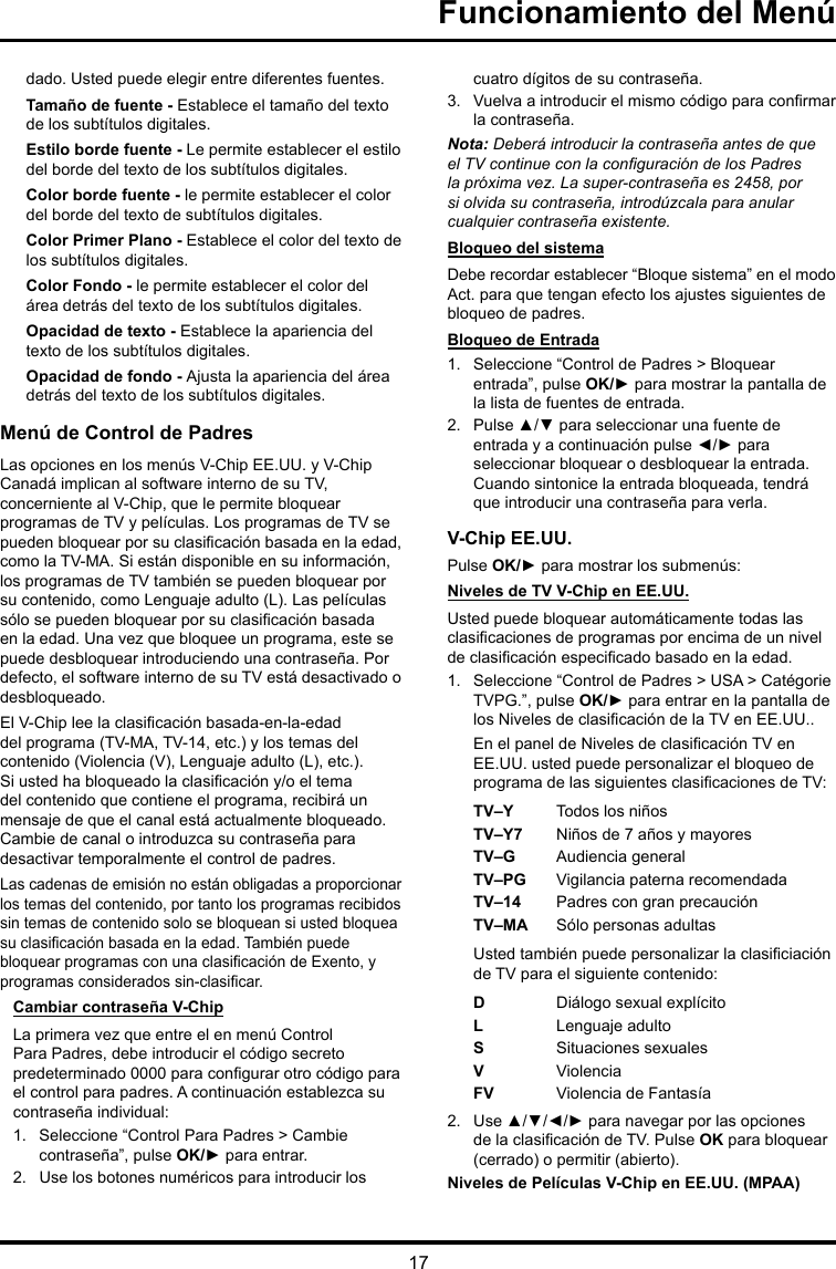 17Funcionamiento del Menúdado. Usted puede elegir entre diferentes fuentes.Tamaño de fuente - Establece el tamaño del texto de los subtítulos digitales.Estilo borde fuente - Le permite establecer el estilo del borde del texto de los subtítulos digitales.Color borde fuente - le permite establecer el color del borde del texto de subtítulos digitales.Color Primer Plano - Establece el color del texto de los subtítulos digitales.Color Fondo - le permite establecer el color del área detrás del texto de los subtítulos digitales.Opacidad de texto - Establece la apariencia del texto de los subtítulos digitales.Opacidad de fondo - Ajusta la apariencia del área detrás del texto de los subtítulos digitales.Menú de Control de PadresLas opciones en los menús V-Chip EE.UU. y V-Chip Canadá implican al software interno de su TV, concerniente al V-Chip, que le permite bloquear programas de TV y películas. Los programas de TV se pueden bloquear por su clasicación basada en la edad, como la TV-MA. Si están disponible en su información, los programas de TV también se pueden bloquear por su contenido, como Lenguaje adulto (L). Las películas sólo se pueden bloquear por su clasicación basada en la edad. Una vez que bloquee un programa, este se puede desbloquear introduciendo una contraseña. Por defecto, el software interno de su TV está desactivado o desbloqueado. El V-Chip lee la clasicación basada-en-la-edad del programa (TV-MA, TV-14, etc.) y los temas del contenido (Violencia (V), Lenguaje adulto (L), etc.). Si usted ha bloqueado la clasicación y/o el tema del contenido que contiene el programa, recibirá un mensaje de que el canal está actualmente bloqueado. Cambie de canal o introduzca su contraseña para desactivar temporalmente el control de padres.Las cadenas de emisión no están obligadas a proporcionar los temas del contenido, por tanto los programas recibidos sin temas de contenido solo se bloquean si usted bloquea su clasicación basada en la edad. También puede bloquear programas con una clasicación de Exento, y programas considerados sin-clasicar. Cambiar contraseña V-ChipLa primera vez que entre el en menú Control Para Padres, debe introducir el código secreto predeterminado 0000 para congurar otro código para el control para padres. A continuación establezca su contraseña individual:1.  Seleccione “Control Para Padres &gt; Cambie contraseña”, pulse OK/► para entrar.2.  Use los botones numéricos para introducir los cuatro dígitos de su contraseña.3.  Vuelva a introducir el mismo código para conrmar la contraseña. Nota: Deberá introducir la contraseña antes de que elTVcontinueconlaconguracióndelosPadresla próxima vez. La super-contraseña es 2458, por si olvida su contraseña, introdúzcala para anular cualquier contraseña existente.Bloqueo del sistemaDebe recordar establecer “Bloque sistema” en el modo Act. para que tengan efecto los ajustes siguientes de bloqueo de padres.Bloqueo de Entrada1.  Seleccione “Control de Padres &gt; Bloquear entrada”, pulse OK/► para mostrar la pantalla de la lista de fuentes de entrada.2.  Pulse ▲/▼ para seleccionar una fuente de entrada y a continuación pulse ◄/► para seleccionar bloquear o desbloquear la entrada. Cuando sintonice la entrada bloqueada, tendrá que introducir una contraseña para verla.V-Chip EE.UU.Pulse OK/► para mostrar los submenús: Niveles de TV V-Chip en EE.UU.Usted puede bloquear automáticamente todas las clasicaciones de programas por encima de un nivel de clasicación especicado basado en la edad.1.  Seleccione “Control de Padres &gt; USA &gt; Catégorie TVPG.”, pulse OK/► para entrar en la pantalla de los Niveles de clasicación de la TV en EE.UU..En el panel de Niveles de clasicación TV en EE.UU. usted puede personalizar el bloqueo de programa de las siguientes clasicaciones de TV:TV–Y Todos los niñosTV–Y7 Niños de 7 años y mayoresTV–G  Audiencia generalTV–PG Vigilancia paterna recomendadaTV–14 Padres con gran precauciónTV–MA  Sólo personas adultasUsted también puede personalizar la clasiciación de TV para el siguiente contenido:DDiálogo sexual explícitoL  Lenguaje adultoS  Situaciones sexualesVViolenciaFV  Violencia de Fantasía2.  Use ▲/▼/◄/► para navegar por las opciones de la clasicación de TV. Pulse OK para bloquear (cerrado) o permitir (abierto).Niveles de Películas V-Chip en EE.UU. (MPAA)