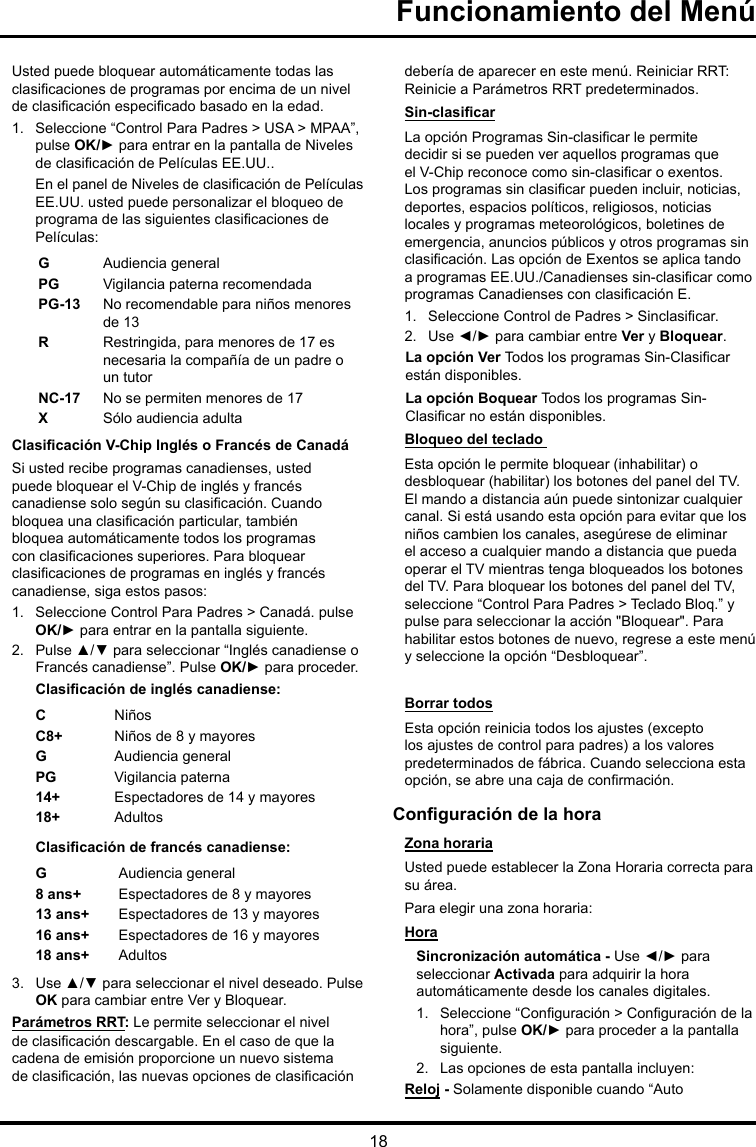 18Funcionamiento del MenúUsted puede bloquear automáticamente todas las clasicaciones de programas por encima de un nivel de clasicación especicado basado en la edad.1.  Seleccione “Control Para Padres &gt; USA &gt; MPAA”, pulse OK/► para entrar en la pantalla de Niveles de clasicación de Películas EE.UU..En el panel de Niveles de clasicación de Películas EE.UU. usted puede personalizar el bloqueo de programa de las siguientes clasicaciones de Películas:GAudiencia generalPG  Vigilancia paterna recomendadaPG-13 No recomendable para niños menores de 13R   Restringida, para menores de 17 es necesaria la compañía de un padre o un tutorNC-17 No se permiten menores de 17XSólo audiencia adultaClasicación V-Chip Inglés o Francés de CanadáSi usted recibe programas canadienses, usted puede bloquear el V-Chip de inglés y francés canadiense solo según su clasicación. Cuando bloquea una clasicación particular, también bloquea automáticamente todos los programas con clasicaciones superiores. Para bloquear clasicaciones de programas en inglés y francés canadiense, siga estos pasos:1.  Seleccione Control Para Padres &gt; Canadá. pulse OK/► para entrar en la pantalla siguiente.2.  Pulse ▲/▼ para seleccionar “Inglés canadiense o Francés canadiense”. Pulse OK/► para proceder.Clasicación de inglés canadiense:CNiñosC8+ Niños de 8 y mayoresGAudiencia generalPG Vigilancia paterna14+ Espectadores de 14 y mayores18+ AdultosClasicación de francés canadiense:GAudiencia general8 ans+ Espectadores de 8 y mayores13 ans+ Espectadores de 13 y mayores16 ans+ Espectadores de 16 y mayores18 ans+ Adultos3.  Use ▲/▼ para seleccionar el nivel deseado. Pulse OK para cambiar entre Ver y Bloquear.Parámetros RRT: Le permite seleccionar el nivel de clasicación descargable. En el caso de que la cadena de emisión proporcione un nuevo sistema de clasicación, las nuevas opciones de clasicación debería de aparecer en este menú. Reiniciar RRT: Reinicie a Parámetros RRT predeterminados.Sin-clasicarLa opción Programas Sin-clasicar le permite decidir si se pueden ver aquellos programas que el V-Chip reconoce como sin-clasicar o exentos. Los programas sin clasicar pueden incluir, noticias, deportes, espacios políticos, religiosos, noticias locales y programas meteorológicos, boletines de emergencia, anuncios públicos y otros programas sin clasicación. Las opción de Exentos se aplica tando a programas EE.UU./Canadienses sin-clasicar como programas Canadienses con clasicación E.1.  Seleccione Control de Padres &gt; Sinclasicar.2.  Use ◄/► para cambiar entre Ver y Bloquear.La opción Ver Todos los programas Sin-Clasicar están disponibles.La opción Boquear Todos los programas Sin-Clasicar no están disponibles.Bloqueo del teclado Esta opción le permite bloquear (inhabilitar) o desbloquear (habilitar) los botones del panel del TV. El mando a distancia aún puede sintonizar cualquier canal. Si está usando esta opción para evitar que los niños cambien los canales, asegúrese de eliminar el acceso a cualquier mando a distancia que pueda operar el TV mientras tenga bloqueados los botones del TV. Para bloquear los botones del panel del TV, seleccione “Control Para Padres &gt; Teclado Bloq.” y pulse para seleccionar la acción &quot;Bloquear&quot;. Para habilitar estos botones de nuevo, regrese a este menú y seleccione la opción “Desbloquear”.Borrar todosEsta opción reinicia todos los ajustes (excepto los ajustes de control para padres) a los valores predeterminados de fábrica. Cuando selecciona esta opción, se abre una caja de conrmación.Conguración de la horaZona horariaUsted puede establecer la Zona Horaria correcta para su área.Para elegir una zona horaria:HoraSincronización automática - Use ◄/► para seleccionar Activada para adquirir la hora automáticamente desde los canales digitales.1.  Seleccione “Conguración &gt; Conguración de la hora”, pulse OK/► para proceder a la pantalla siguiente.2.  Las opciones de esta pantalla incluyen:Reloj - Solamente disponible cuando “Auto 