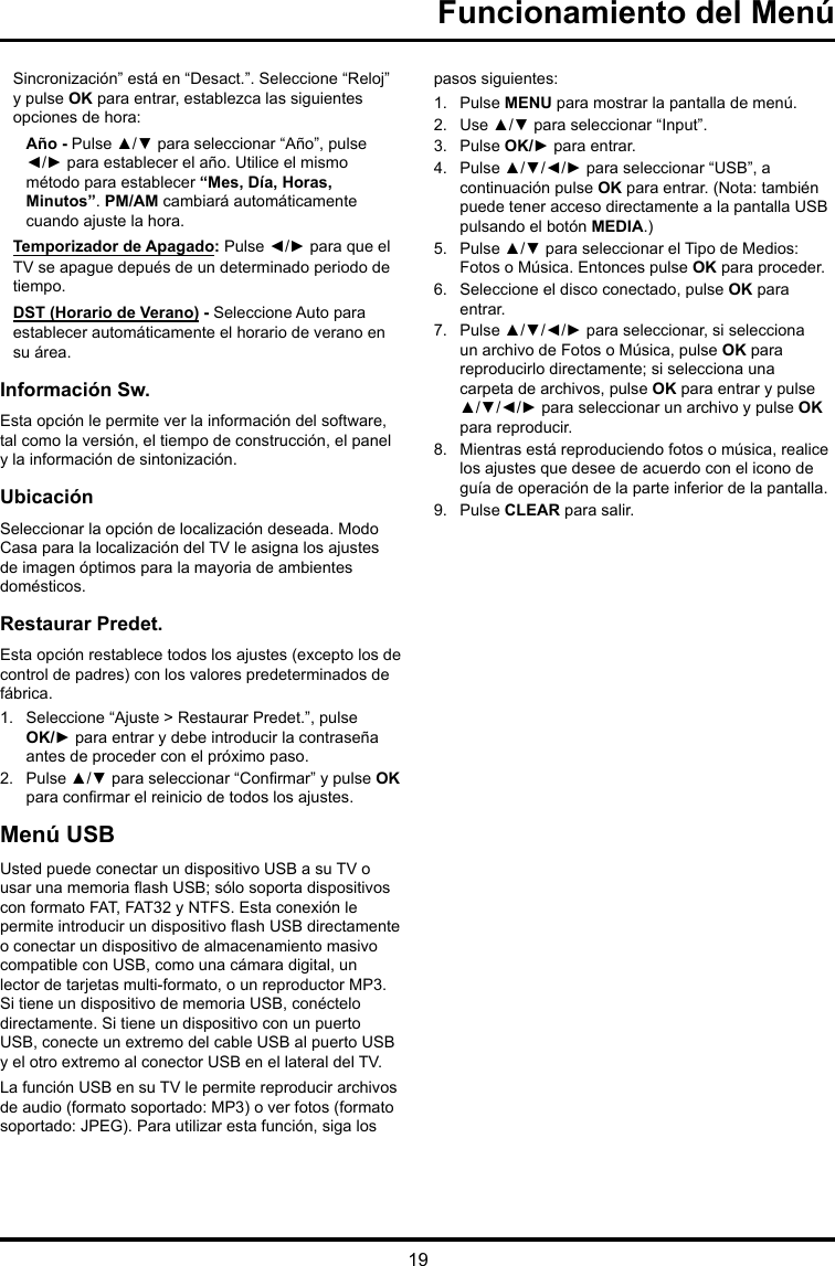 19Funcionamiento del MenúSincronización” está en “Desact.”. Seleccione “Reloj” y pulse OK para entrar, establezca las siguientes opciones de hora:Año - Pulse ▲/▼ para seleccionar “Año”, pulse ◄/► para establecer el año. Utilice el mismo método para establecer “Mes, Día, Horas, Minutos”. PM/AM cambiará automáticamente cuando ajuste la hora.Temporizador de Apagado: Pulse ◄/► para que el TV se apague depués de un determinado periodo de tiempo.DST (Horario de Verano) - Seleccione Auto para establecer automáticamente el horario de verano en su área. Información Sw.Esta opción le permite ver la información del software, tal como la versión, el tiempo de construcción, el panel y la información de sintonización.UbicaciónSeleccionar la opción de localización deseada. Modo Casa para la localización del TV le asigna los ajustes de imagen óptimos para la mayoria de ambientes domésticos.Restaurar Predet.Esta opción restablece todos los ajustes (excepto los de control de padres) con los valores predeterminados de fábrica.1.  Seleccione “Ajuste &gt; Restaurar Predet.”, pulse OK/► para entrar y debe introducir la contraseña antes de proceder con el próximo paso.2.  Pulse ▲/▼ para seleccionar “Conrmar” y pulse OK para conrmar el reinicio de todos los ajustes.Menú USBUsted puede conectar un dispositivo USB a su TV o usar una memoria ash USB; sólo soporta dispositivos con formato FAT, FAT32 y NTFS. Esta conexión le permite introducir un dispositivo ash USB directamente o conectar un dispositivo de almacenamiento masivo compatible con USB, como una cámara digital, un lector de tarjetas multi-formato, o un reproductor MP3. Si tiene un dispositivo de memoria USB, conéctelo directamente. Si tiene un dispositivo con un puerto USB, conecte un extremo del cable USB al puerto USB y el otro extremo al conector USB en el lateral del TV. La función USB en su TV le permite reproducir archivos de audio (formato soportado: MP3) o ver fotos (formato soportado: JPEG). Para utilizar esta función, siga los pasos siguientes:1.  Pulse MENU para mostrar la pantalla de menú.2.  Use ▲/▼ para seleccionar “Input”.3.  Pulse OK/► para entrar. 4.  Pulse ▲/▼/◄/► para seleccionar “USB”, a continuación pulse OK para entrar. (Nota: también puede tener acceso directamente a la pantalla USB pulsando el botón MEDIA.)5.  Pulse ▲/▼ para seleccionar el Tipo de Medios: Fotos o Música. Entonces pulse OK para proceder.6.  Seleccione el disco conectado, pulse OK para entrar.7.  Pulse ▲/▼/◄/► para seleccionar, si selecciona un archivo de Fotos o Música, pulse OK para reproducirlo directamente; si selecciona una carpeta de archivos, pulse OK para entrar y pulse ▲/▼/◄/► para seleccionar un archivo y pulse OK para reproducir.8.  Mientras está reproduciendo fotos o música, realice los ajustes que desee de acuerdo con el icono de guía de operación de la parte inferior de la pantalla.9.  Pulse CLEAR para salir.