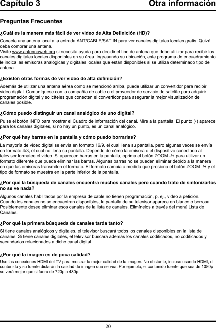 20Capítulo 3  Otra informaciónPreguntas Frecuentes¿Cuál es la manera más fácil de ver video de Alta Denición (HD)?Conecte una antena local a la entrada ANT/CABLE/SAT IN para ver canales digitales locales gratis. Quizá deba comprar una antena. Visite www.antennaweb.org si necesita ayuda para decidir el tipo de antena que debe utilizar para recibir los canales digitales locales disponibles en su área. Ingresando su ubicación, este programa de encuadramiento le indica las emisoras analógicas y digitales locales que están disponibles si se utiliza determinado tipo de antena.¿Existen otras formas de ver video de alta denición?Además de utilizar una antena aérea como se mencionó arriba, puede utilizar un convertidor para recibir video digital. Comuníquese con la compañía de cable o el proveedor de servicio de satélite para adquirir programación digital y solicíteles que conecten el convertidor para asegurar la mejor visualización de canales posible.¿Cómo puedo distinguir un canal analógico de uno digital?Pulse el botón INFO para mostrar el Cuadro de información del canal. Mire a la pantalla. El punto (•) aparece para los canales digitales, si no hay un punto, es un canal analógico. ¿Por qué hay barras en la pantalla y cómo puedo borrarlas?La mayoría de video digital se envía en formato 16/9, el cual llena su pantalla, pero algunas veces se envía en formato 4/3, el cual no llena su pantalla. Depende de cómo la emisora o el dispositivo conectado al televisor formatee el video. Si aparecen barras en la pantalla, oprima el botón ZOOM -/+ para utilizar un formato diferente que pueda eliminar las barras. Algunas barras no se pueden eliminar debido a la manera en que las emisoras transmiten el formato. El formato cambia a medida que presiona el botón ZOOM -/+ y el tipo de formato se muestra en la parte inferior de la pantalla. ¿Por qué la búsqueda de canales encuentra muchos canales pero cuando trato de sintonizarlos no se ve nada?Algunos canales habilitados por la empresa de cable no tienen programación, p. ej., video a petición. Cuando los canales no se encuentran disponibles, la pantalla de su televisor aparece en blanco o borrosa. Posiblemente desee eliminar esos canales de la lista de canales. Elimínelos a través del menú Lista de Canales. ¿Por qué la primera búsqueda de canales tarda tanto?Si tiene canales analógicos y digitales, el televisor buscará todos los canales disponibles en la lista de canales. Si tiene canales digitales, el televisor buscará además los canales codicados, no codicados y secundarios relacionados a dicho canal digital.¿Por qué la imagen es de poca calidad?Use las conexiones HDMI del TV para mostrar la mejor calidad de la imagen. No obstante, incluso usando HDMI, el contenido y su fuente dictarán la calidad de imagen que se vea. Por ejemplo, el contenido fuente que sea de 1080p se verá mejor que si fuera de 720p o 480p.