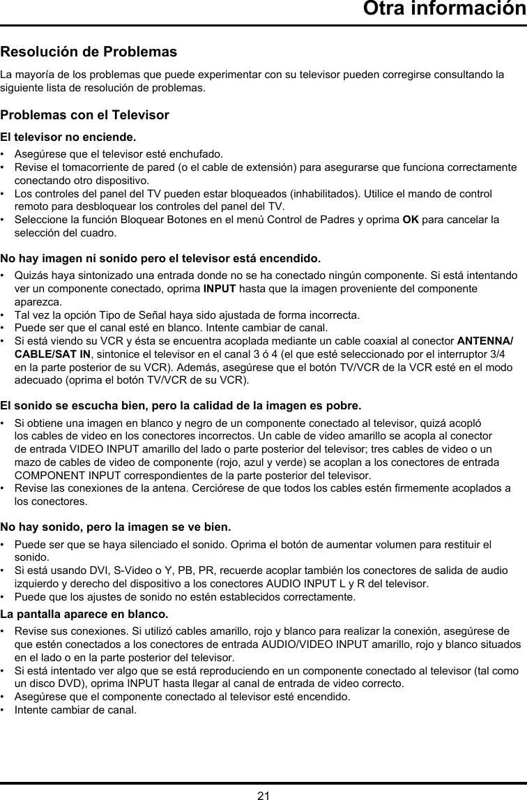 21Otra informaciónResolución de ProblemasLa mayoría de los problemas que puede experimentar con su televisor pueden corregirse consultando la siguiente lista de resolución de problemas.Problemas con el TelevisorEl televisor no enciende.•  Asegúrese que el televisor esté enchufado.•   Revise el tomacorriente de pared (o el cable de extensión) para asegurarse que funciona correctamente conectando otro dispositivo.•    Los controles del panel del TV pueden estar bloqueados (inhabilitados). Utilice el mando de control remoto para desbloquear los controles del panel del TV.•   Seleccione la función Bloquear Botones en el menú Control de Padres y oprima OK para cancelar la selección del cuadro.No hay imagen ni sonido pero el televisor está encendido.•   Quizás haya sintonizado una entrada donde no se ha conectado ningún componente. Si está intentando ver un componente conectado, oprima INPUT hasta que la imagen proveniente del componente aparezca.•  Tal vez la opción Tipo de Señal haya sido ajustada de forma incorrecta. •  Puede ser que el canal esté en blanco. Intente cambiar de canal.•   Si está viendo su VCR y ésta se encuentra acoplada mediante un cable coaxial al conector ANTENNA/CABLE/SAT IN, sintonice el televisor en el canal 3 ó 4 (el que esté seleccionado por el interruptor 3/4 en la parte posterior de su VCR). Además, asegúrese que el botón TV/VCR de la VCR esté en el modo adecuado (oprima el botón TV/VCR de su VCR).El sonido se escucha bien, pero la calidad de la imagen es pobre.•   Si obtiene una imagen en blanco y negro de un componente conectado al televisor, quizá acopló los cables de video en los conectores incorrectos. Un cable de video amarillo se acopla al conector de entrada VIDEO INPUT amarillo del lado o parte posterior del televisor; tres cables de video o un mazo de cables de video de componente (rojo, azul y verde) se acoplan a los conectores de entrada COMPONENT INPUT correspondientes de la parte posterior del televisor.•   Revise las conexiones de la antena. Cerciórese de que todos los cables estén rmemente acoplados a los conectores.No hay sonido, pero la imagen se ve bien.•   Puede ser que se haya silenciado el sonido. Oprima el botón de aumentar volumen para restituir el sonido.•   Si está usando DVI, S-Video o Y, PB, PR, recuerde acoplar también los conectores de salida de audio izquierdo y derecho del dispositivo a los conectores AUDIO INPUT L y R del televisor.•   Puede que los ajustes de sonido no estén establecidos correctamente. La pantalla aparece en blanco.•   Revise sus conexiones. Si utilizó cables amarillo, rojo y blanco para realizar la conexión, asegúrese de que estén conectados a los conectores de entrada AUDIO/VIDEO INPUT amarillo, rojo y blanco situados en el lado o en la parte posterior del televisor.•   Si está intentado ver algo que se está reproduciendo en un componente conectado al televisor (tal como un disco DVD), oprima INPUT hasta llegar al canal de entrada de video correcto.•  Asegúrese que el componente conectado al televisor esté encendido.•  Intente cambiar de canal.