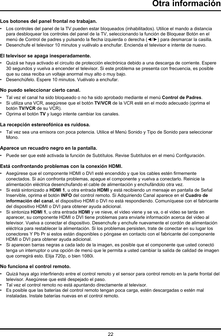 22Otra informaciónLos botones del panel frontal no trabajan.•    Los controles del panel de la TV pueden estar bloqueados (inhabilitados). Utilice el mando a distancia para desbloquear los controles del panel de la TV, seleccionando la función de Bloquear Botón en el menú de Control de padres y pulsando la echa izquierda o derecha (◄/►) para desmarcar la casilla.•  Desenchufe el televisor 10 minutos y vuélvalo a enchufar. Encienda el televisor e intente de nuevo.El televisor se apaga inesperadamente.•   Quizá se haya activado el circuito de protección electrónica debido a una descarga de corriente. Espere 30 segundos y vuelva a encender el televisor. Si este problema se presenta con frecuencia, es posible que su casa reciba un voltaje anormal muy alto o muy bajo.•  Desenchúfelo. Espere 10 minutos. Vuélvalo a enchufar.No puedo seleccionar cierto canal.•  Tal vez el canal ha sido bloqueado o no ha sido aprobado mediante el menú Control de Padres.•   Si utiliza una VCR, asegúrese que el botón TV/VCR de la VCR esté en el modo adecuado (oprima el botón TV/VCR de su VCR).•  Oprima el botón TV y luego intente cambiar los canales.La recepción estereofónica es ruidosa.•   Tal vez sea una emisora con poca potencia. Utilice el Menú Sonido y Tipo de Sonido para seleccionar Mono.Aparece un recuadro negro en la pantalla.•   Puede ser que esté activada la función de Subtítulos. Revise Subtítulos en el menú Conguración. Está confrontando problemas con la conexión HDMI.•   Asegúrese que el componente HDMI o DVI esté encendido y que los cables estén rmemente conectados. Si aún confronta problemas, apague el componente y vuelva a conectarlo. Reinicie la alimentación eléctrica desenchufando el cable de alimentación y enchufándolo otra vez.•   Si está sintonizado a HDMI 1, u otra entrada HDMI y está recibiendo un mensaje en pantalla de Señal Inservible, oprima el botón INFO del control remoto. Si Adquiriendo Canal aparece en el Cuadro de información del canal, el dispositivo HDMI o DVI no está respondiendo. Comuníquese con el fabricante del dispositivo HDMI o DVI para obtener ayuda adicional.•   Si sintoniza HDMI 1, u otra entrada HDMI y ve nieve, el video viene y se va, o el video se tarda en aparecer, su componente HDMI o DVI tiene problemas para enviarle información acerca del video al televisor. Vuelva a conectar el dispositivo. Desenchufe y enchufe nuevamente el cordón de alimentación eléctrica para restablecer la alimentación. Si los problemas persisten, trate de conectar en su lugar los conectores Y Pb Pr si estos están disponibles o póngase en contacto con el fabricante del componente HDMI o DVI para obtener ayuda adicional.•   Si aparecen barras negras a cada lado de la imagen, es posible que el componente que usted conectó tenga un interruptor o una opción de menú que le permita a usted cambiar la salida de calidad de imagen que corregirá esto. Elija 720p, o bien 1080i.No funciona el control remoto.•   Quizá haya algo interriendo entre el control remoto y el sensor para control remoto en la parte frontal del televisor. Asegúrese que esté despejado el paso.•  Tal vez el control remoto no está apuntando directamente al televisor.•   Es posible que las baterías del control remoto tengan poca carga, estén descargadas o estén mal instaladas. Instale baterías nuevas en el control remoto.