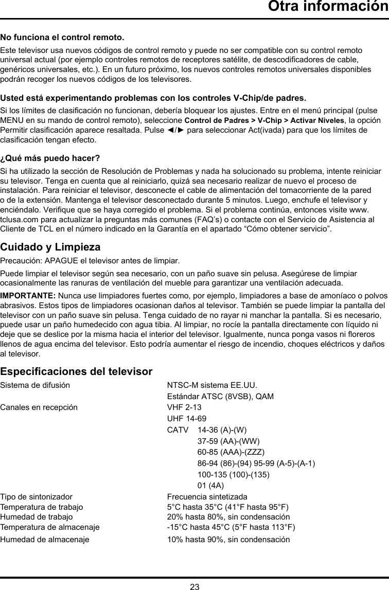 23Otra informaciónNo funciona el control remoto.Este televisor usa nuevos códigos de control remoto y puede no ser compatible con su control remoto universal actual (por ejemplo controles remotos de receptores satélite, de descodicadores de cable, genéricos universales, etc.). En un futuro próximo, los nuevos controles remotos universales disponibles podrán recoger los nuevos códigos de los televisores.Usted está experimentando problemas con los controles V-Chip/de padres.Si los límites de clasicación no funcionan, debería bloquear los ajustes. Entre en el menú principal (pulse MENU en su mando de control remoto), seleccione Control de Padres &gt; V-Chip &gt; Activar Niveles, la opción Permitir clasicación aparece resaltada. Pulse ◄/► para seleccionar Act(ivada) para que los límites de clasicación tengan efecto.¿Qué más puedo hacer?Si ha utilizado la sección de Resolución de Problemas y nada ha solucionado su problema, intente reiniciar su televisor. Tenga en cuenta que al reiniciarlo, quizá sea necesario realizar de nuevo el proceso de instalación. Para reiniciar el televisor, desconecte el cable de alimentación del tomacorriente de la pared o de la extensión. Mantenga el televisor desconectado durante 5 minutos. Luego, enchufe el televisor y enciéndalo. Verique que se haya corregido el problema. Si el problema continúa, entonces visite www.tclusa.com para actualizar la preguntas más comunes (FAQ’s) o contacte con el Servicio de Asistencia al Cliente de TCL en el número indicado en la Garantía en el apartado “Cómo obtener servicio”.Cuidado y LimpiezaPrecaución: APAGUE el televisor antes de limpiar.Puede limpiar el televisor según sea necesario, con un paño suave sin pelusa. Asegúrese de limpiar ocasionalmente las ranuras de ventilación del mueble para garantizar una ventilación adecuada.IMPORTANTE: Nunca use limpiadores fuertes como, por ejemplo, limpiadores a base de amoníaco o polvos abrasivos. Estos tipos de limpiadores ocasionan daños al televisor. También se puede limpiar la pantalla del televisor con un paño suave sin pelusa. Tenga cuidado de no rayar ni manchar la pantalla. Si es necesario, puede usar un paño humedecido con agua tibia. Al limpiar, no rocíe la pantalla directamente con líquido ni deje que se deslice por la misma hacia el interior del televisor. Igualmente, nunca ponga vasos ni oreros llenos de agua encima del televisor. Esto podría aumentar el riesgo de incendio, choques eléctricos y daños al televisor.Especicaciones del televisorSistema de difusión   NTSC-M sistema EE.UU.  Estándar ATSC (8VSB), QAMCanales en recepción   VHF 2-13  UHF 14-69  CATV  14-36 (A)-(W)    37-59 (AA)-(WW)    60-85 (AAA)-(ZZZ)    86-94 (86)-(94) 95-99 (A-5)-(A-1)    100-135 (100)-(135)    01 (4A)Tipo de sintonizador  Frecuencia sintetizadaTemperatura de trabajo  5°C hasta 35°C (41°F hasta 95°F)Humedad de trabajo  20% hasta 80%, sin condensaciónTemperatura de almacenaje  -15°C hasta 45°C (5°F hasta 113°F)Humedad de almacenaje  10% hasta 90%, sin condensación