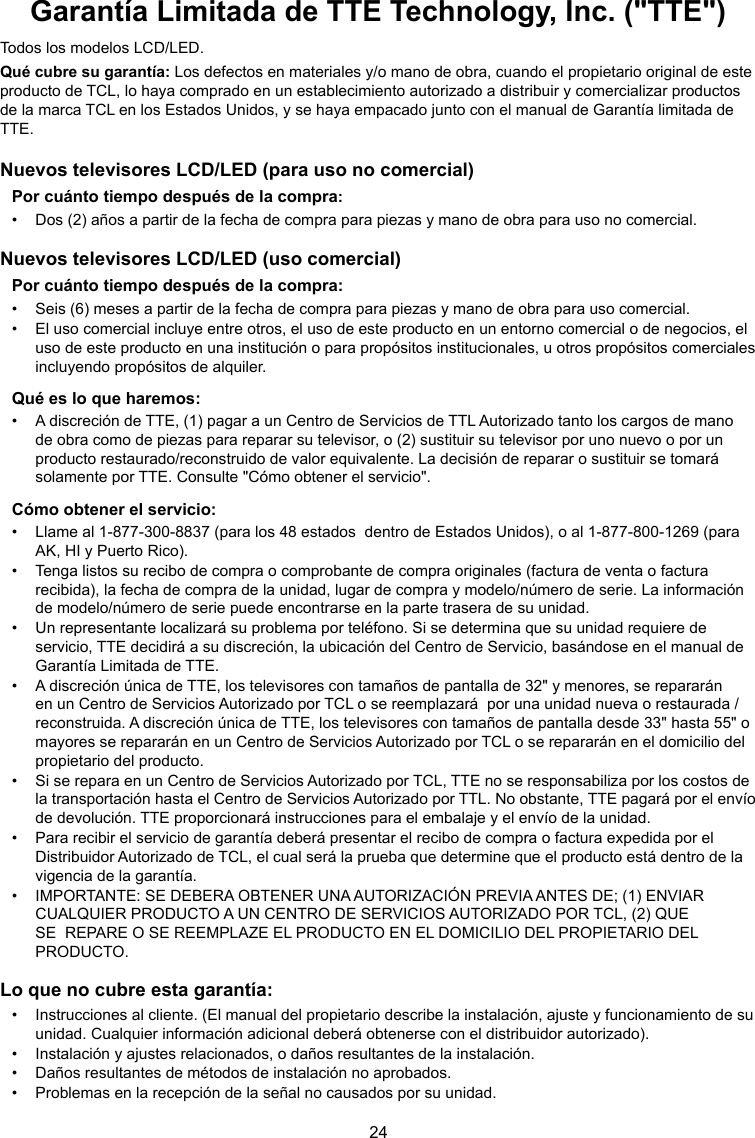 24Garantía Limitada de TTE Technology, Inc. (&quot;TTE&quot;)Todos los modelos LCD/LED.Qué cubre su garantía: Los defectos en materiales y/o mano de obra, cuando el propietario original de este producto de TCL, lo haya comprado en un establecimiento autorizado a distribuir y comercializar productos de la marca TCL en los Estados Unidos, y se haya empacado junto con el manual de Garantía limitada de TTE.Nuevos televisores LCD/LED (para uso no comercial)Por cuánto tiempo después de la compra:•  Dos (2) años a partir de la fecha de compra para piezas y mano de obra para uso no comercial.Nuevos televisores LCD/LED (uso comercial)Por cuánto tiempo después de la compra:•  Seis (6) meses a partir de la fecha de compra para piezas y mano de obra para uso comercial.•  El uso comercial incluye entre otros, el uso de este producto en un entorno comercial o de negocios, el uso de este producto en una institución o para propósitos institucionales, u otros propósitos comerciales incluyendo propósitos de alquiler.Qué es lo que haremos:•  A discreción de TTE, (1) pagar a un Centro de Servicios de TTL Autorizado tanto los cargos de mano de obra como de piezas para reparar su televisor, o (2) sustituir su televisor por uno nuevo o por un producto restaurado/reconstruido de valor equivalente. La decisión de reparar o sustituir se tomará solamente por TTE. Consulte &quot;Cómo obtener el servicio&quot;.Cómo obtener el servicio:•  Llame al 1-877-300-8837 (para los 48 estados  dentro de Estados Unidos), o al 1-877-800-1269 (para AK, HI y Puerto Rico).•  Tenga listos su recibo de compra o comprobante de compra originales (factura de venta o factura recibida), la fecha de compra de la unidad, lugar de compra y modelo/número de serie. La información de modelo/número de serie puede encontrarse en la parte trasera de su unidad.•  Un representante localizará su problema por teléfono. Si se determina que su unidad requiere de servicio, TTE decidirá a su discreción, la ubicación del Centro de Servicio, basándose en el manual de Garantía Limitada de TTE.•  A discreción única de TTE, los televisores con tamaños de pantalla de 32&quot; y menores, se repararán en un Centro de Servicios Autorizado por TCL o se reemplazará  por una unidad nueva o restaurada / reconstruida. A discreción única de TTE, los televisores con tamaños de pantalla desde 33&quot; hasta 55&quot; o mayores se repararán en un Centro de Servicios Autorizado por TCL o se repararán en el domicilio del propietario del producto.•  Si se repara en un Centro de Servicios Autorizado por TCL, TTE no se responsabiliza por los costos de la transportación hasta el Centro de Servicios Autorizado por TTL. No obstante, TTE pagará por el envío de devolución. TTE proporcionará instrucciones para el embalaje y el envío de la unidad.•  Para recibir el servicio de garantía deberá presentar el recibo de compra o factura expedida por el Distribuidor Autorizado de TCL, el cual será la prueba que determine que el producto está dentro de la vigencia de la garantía.•  IMPORTANTE: SE DEBERA OBTENER UNA AUTORIZACIÓN PREVIA ANTES DE; (1) ENVIAR CUALQUIER PRODUCTO A UN CENTRO DE SERVICIOS AUTORIZADO POR TCL, (2) QUE  SE  REPARE O SE REEMPLAZE EL PRODUCTO EN EL DOMICILIO DEL PROPIETARIO DEL PRODUCTO.Lo que no cubre esta garantía:•  Instrucciones al cliente. (El manual del propietario describe la instalación, ajuste y funcionamiento de su unidad. Cualquier información adicional deberá obtenerse con el distribuidor autorizado).•  Instalación y ajustes relacionados, o daños resultantes de la instalación.•  Daños resultantes de métodos de instalación no aprobados.•  Problemas en la recepción de la señal no causados por su unidad.