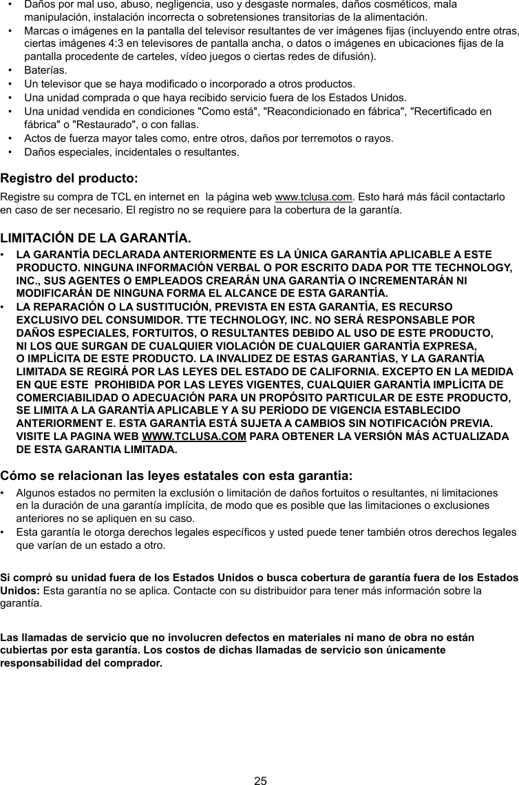 25•  Daños por mal uso, abuso, negligencia, uso y desgaste normales, daños cosméticos, mala manipulación, instalación incorrecta o sobretensiones transitorias de la alimentación.•  Marcas o imágenes en la pantalla del televisor resultantes de ver imágenes jas (incluyendo entre otras, ciertas imágenes 4:3 en televisores de pantalla ancha, o datos o imágenes en ubicaciones jas de la pantalla procedente de carteles, vídeo juegos o ciertas redes de difusión).•  Baterías.•  Un televisor que se haya modicado o incorporado a otros productos.•  Una unidad comprada o que haya recibido servicio fuera de los Estados Unidos.•  Una unidad vendida en condiciones &quot;Como está&quot;, &quot;Reacondicionado en fábrica&quot;, &quot;Recerticado en fábrica&quot; o &quot;Restaurado&quot;, o con fallas.•  Actos de fuerza mayor tales como, entre otros, daños por terremotos o rayos.•  Daños especiales, incidentales o resultantes.Registro del producto:Registre su compra de TCL en internet en  la página web www.tclusa.com. Esto hará más fácil contactarlo  en caso de ser necesario. El registro no se requiere para la cobertura de la garantía.LIMITACIÓN DE LA GARANTÍA.•  LA GARANTÍA DECLARADA ANTERIORMENTE ES LA ÚNICA GARANTÍA APLICABLE A ESTE PRODUCTO. NINGUNA INFORMACIÓN VERBAL O POR ESCRITO DADA POR TTE TECHNOLOGY, INC., SUS AGENTES O EMPLEADOS CREARÁN UNA GARANTÍA O INCREMENTARÁN NI MODIFICARÁN DE NINGUNA FORMA EL ALCANCE DE ESTA GARANTÍA.•  LA REPARACIÓN O LA SUSTITUCIÓN, PREVISTA EN ESTA GARANTÍA, ES RECURSO EXCLUSIVO DEL CONSUMIDOR. TTE TECHNOLOGY, INC. NO SERÁ RESPONSABLE POR DAÑOS ESPECIALES, FORTUITOS, O RESULTANTES DEBIDO AL USO DE ESTE PRODUCTO, NI LOS QUE SURGAN DE CUALQUIER VIOLACIÓN DE CUALQUIER GARANTÍA EXPRESA, O IMPLÍCITA DE ESTE PRODUCTO. LA INVALIDEZ DE ESTAS GARANTÍAS, Y LA GARANTÍA LIMITADA SE REGIRÁ POR LAS LEYES DEL ESTADO DE CALIFORNIA. EXCEPTO EN LA MEDIDA  EN QUE ESTE  PROHIBIDA POR LAS LEYES VIGENTES, CUALQUIER GARANTÍA IMPLÍCITA DE COMERCIABILIDAD O ADECUACIÓN PARA UN PROPÓSITO PARTICULAR DE ESTE PRODUCTO,  SE LIMITA A LA GARANTÍA APLICABLE Y A SU PERÍODO DE VIGENCIA ESTABLECIDO ANTERIORMENT E. ESTA GARANTÍA ESTÁ SUJETA A CAMBIOS SIN NOTIFICACIÓN PREVIA. VISITE LA PAGINA WEB WWW.TCLUSA.COM PARA OBTENER LA VERSIÓN MÁS ACTUALIZADA  DE ESTA GARANTIA LIMITADA.Cómo se relacionan las leyes estatales con esta garantía:•  Algunos estados no permiten la exclusión o limitación de daños fortuitos o resultantes, ni limitaciones en la duración de una garantía implícita, de modo que es posible que las limitaciones o exclusiones anteriores no se apliquen en su caso.•  Esta garantía le otorga derechos legales especícos y usted puede tener también otros derechos legales que varían de un estado a otro.Si compró su unidad fuera de los Estados Unidos o busca cobertura de garantía fuera de los Estados Unidos: Esta garantía no se aplica. Contacte con su distribuidor para tener más información sobre la garantía.Las llamadas de servicio que no involucren defectos en materiales ni mano de obra no están cubiertas por esta garantía. Los costos de dichas llamadas de servicio son únicamente responsabilidad del comprador.