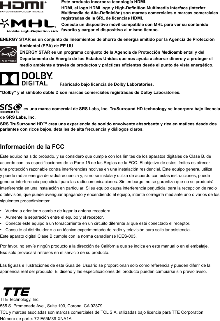 ENERGY STAR es un conjunto de lineamientos de ahorro de energía emitido por la Agencia de Protección Ambiental (EPA) de EE.UU.ENERGY STAR es un programa conjunto de la Agencia de Protección Medioambiental y del Departamento de Energía de los Estados Unidos que nos ayuda a ahorrar dinero y a proteger el medio ambiente a través de productos y prácticas ecientes desde el punto de vista energético.      Fabricado bajo licencia de Dolby Laboratories.“Dolby” y el símbolo doble D son marcas comerciales registradas de Dolby Laboratories. es una marca comercial de SRS Labs, Inc. TruSurround HD technology se incorpora bajo licencia de SRS Labs, Inc. SRS TruSurround HD™ crea una experiencia de sonido envolvente absorbente y rica en matices desde dos parlantes con ricos bajos, detalles de alta frecuencia y diálogos claros.Información de la FCCEste equipo ha sido probado, y se consideró que cumple con los límites de los aparatos digitales de Clase B, de acuerdo con las especicaciones de la Parte 15 de las Reglas de la FCC. El objetivo de estos límites es ofrecer una protección razonable contra interferencias nocivas en una instalación residencial. Este equipo genera, utiliza y puede radiar energía de radiofrecuencia y, si no se instala y utiliza de acuerdo con estas instrucciones, puede generar interferencia perjudicial para las radiocomunicaciones. Sin embargo, no se garantiza que no se producirá interferencia en una instalación en particular. Si su equipo causa interferencia perjudicial para la recepción de radio o televisión, que puede averiguar apagando y encendiendo el equipo, intente corregirla mediante uno o varios de los siguientes procedimientos:•  Vuelva a orientar o cambie de lugar la antena receptora.•  Aumente la separación entre el equipo y el receptor.•  Conecte este equipo a un tomacorriente en un circuito diferente al que esté conectado el receptor.•   Consulte al distribuidor o a un técnico experimentado de radio y televisión para solicitar asistencia.Este aparato digital Clase B cumple con la norma canadiense ICES-003.Por favor, no envíe ningún producto a la dirección de California que se indica en este manual o en el embalaje.  Eso sólo provocará retrasos en el servicio de su producto.Las guras e ilustraciones de este Guía del Usuario se proporcionan solo como referencia y pueden diferir de la apariencia real del producto. El diseño y las especicaciones del producto pueden cambiarse sin previo aviso.TTE Technology, Inc.555 S. Promenade Ave., Suite 103, Corona, CA 92879TCL y marcas asociadas son marcas comerciales de TCL S.A. utilizadas bajo licencia para TTE Corporation.Número de parte: 72-E55M39-XNA1AEste producto incorpora tecnología HDMI.HDMI, el logo HDMI logo y High-Denition Multimedia Interface (Interfaz Multimedia de Alta-Denición) son marcas comerciales o marcas comerciales registradas de la SRL de licencias HDMI.Conecte un dispositivo móvil compatible con MHL para ver su contenido favorito y cargar el dispositivo al mismo tiempo.