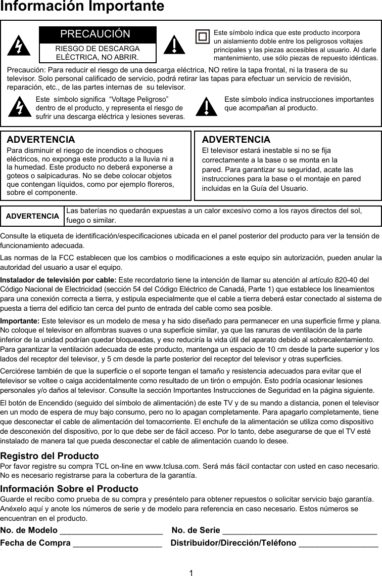 1Información ImportanteNo. de Modelo ______________________  No. de Serie _________________________________Fecha de Compra ___________________  Distribuidor/Dirección/Teléfono _________________Precaución: Para reducir el riesgo de una descarga eléctrica, NO retire la tapa frontal, ni la trasera de su televisor. Solo personal calicado de servicio, podrá retirar las tapas para efectuar un servicio de revisión, reparación, etc., de las partes internas de  su televisor.Este  símbolo signica  “Voltage Peligroso” dentro de el producto, y representa el riesgo de sufrir una descarga eléctrica y lesiones severas.Este símbolo indica instrucciones importantes que acompañan al producto.Este símbolo indica que este producto incorpora un aislamiento doble entre los peligrosos voltajes principales y las piezas accesibles al usuario. Al darle mantenimiento, use sólo piezas de repuesto idénticas.ADVERTENCIAPara disminuir el riesgo de incendios o choques eléctricos, no exponga este producto a la lluvia ni a la humedad. Este producto no deberá exponerse a goteos o salpicaduras. No se debe colocar objetos que contengan líquidos, como por ejemplo oreros, sobre el componente.El televisor estará inestable si no se ja correctamente a la base o se monta en la pared. Para garantizar su seguridad, acate las instrucciones para la base o el montaje en pared incluidas en la Guía del Usuario.ADVERTENCIAPRECAUCIÓNRIESGO DE DESCARGA ELÉCTRICA, NO ABRIR.ADVERTENCIA Las baterías no quedarán expuestas a un calor excesivo como a los rayos directos del sol, fuego o similar.Consulte la etiqueta de identicación/especicaciones ubicada en el panel posterior del producto para ver la tensión de funcionamiento adecuada.Las normas de la FCC establecen que los cambios o modicaciones a este equipo sin autorización, pueden anular la autoridad del usuario a usar el equipo.Instalador de televisión por cable: Este recordatorio tiene la intención de llamar su atención al artículo 820-40 del Código Nacional de Electricidad (sección 54 del Código Eléctrico de Canadá, Parte 1) que establece los lineamientos para una conexión correcta a tierra, y estipula especialmente que el cable a tierra deberá estar conectado al sistema de puesta a tierra del edicio tan cerca del punto de entrada del cable como sea posible.Importante: Este televisor es un modelo de mesa y ha sido diseñado para permanecer en una supercie rme y plana. No coloque el televisor en alfombras suaves o una supercie similar, ya que las ranuras de ventilación de la parte inferior de la unidad podrían quedar bloqueadas, y eso reduciría la vida útil del aparato debido al sobrecalentamiento. Para garantizar la ventilación adecuada de este producto, mantenga un espacio de 10 cm desde la parte superior y los lados del receptor del televisor, y 5 cm desde la parte posterior del receptor del televisor y otras supercies.Cerciórese también de que la supercie o el soporte tengan el tamaño y resistencia adecuados para evitar que el televisor se voltee o caiga accidentalmente como resultado de un tirón o empujón. Esto podría ocasionar lesiones personales y/o daños al televisor. Consulte la sección Importantes Instrucciones de Seguridad en la página siguiente.El botón de Encendido (seguido del símbolo de alimentación) de este TV y de su mando a distancia, ponen el televisor en un modo de espera de muy bajo consumo, pero no lo apagan completamente. Para apagarlo completamente, tiene que desconectar el cable de alimentación del tomacorriente. El enchufe de la alimentación se utiliza como dispositivo de desconexión del dispositivo, por lo que debe ser de fácil acceso. Por lo tanto, debe asegurarse de que el TV esté instalado de manera tal que pueda desconectar el cable de alimentación cuando lo desee.Registro del ProductoPor favor registre su compra TCL on-line en www.tclusa.com. Será más fácil contactar con usted en caso necesario. No es necesario registrarse para la cobertura de la garantía.Información Sobre el ProductoGuarde el recibo como prueba de su compra y preséntelo para obtener repuestos o solicitar servicio bajo garantía. Anéxelo aquí y anote los números de serie y de modelo para referencia en caso necesario. Estos números se encuentran en el producto.