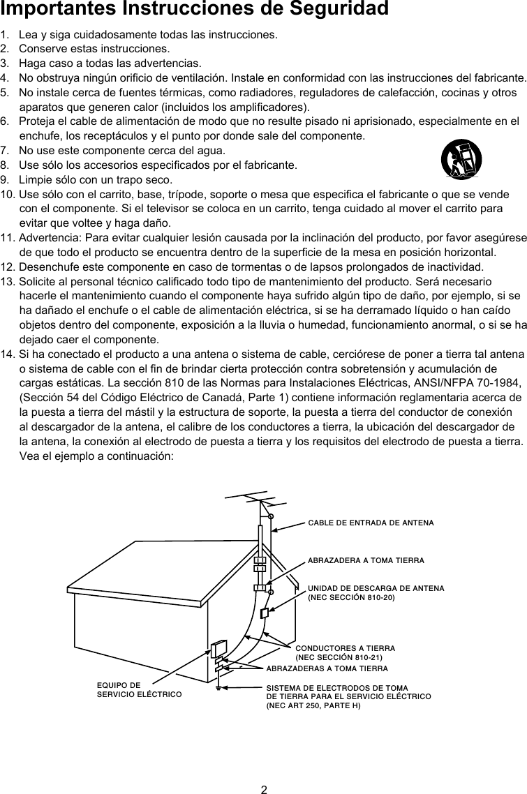 2CABLE DE ENTRADA DE ANTENAABRAZADERA A TOMA TIERRACONDUCTORES A TIERRA(NEC SECCIÓN 810-21)ABRAZADERAS A TOMA TIERRASISTEMA DE ELECTRODOS DE TOMA DE TIERRA PARA EL SERVICIO ELÉCTRICO (NEC ART 250, PARTE H)EQUIPO DE SERVICIO ELÉCTRICOUNIDAD DE DESCARGA DE ANTENA (NEC SECCIÓN 810-20) Importantes Instrucciones de Seguridad1.  Lea y siga cuidadosamente todas las instrucciones.2.  Conserve estas instrucciones.3.  Haga caso a todas las advertencias.4.  No obstruya ningún oricio de ventilación. Instale en conformidad con las instrucciones del fabricante.5.  No instale cerca de fuentes térmicas, como radiadores, reguladores de calefacción, cocinas y otros aparatos que generen calor (incluidos los amplicadores).6.  Proteja el cable de alimentación de modo que no resulte pisado ni aprisionado, especialmente en el enchufe, los receptáculos y el punto por donde sale del componente.7.  No use este componente cerca del agua.8.  Use sólo los accesorios especicados por el fabricante.9.  Limpie sólo con un trapo seco.10. Use sólo con el carrito, base, trípode, soporte o mesa que especica el fabricante o que se vende con el componente. Si el televisor se coloca en un carrito, tenga cuidado al mover el carrito para evitar que voltee y haga daño.11. Advertencia: Para evitar cualquier lesión causada por la inclinación del producto, por favor asegúrese de que todo el producto se encuentra dentro de la supercie de la mesa en posición horizontal.12. Desenchufe este componente en caso de tormentas o de lapsos prolongados de inactividad.13. Solicite al personal técnico calicado todo tipo de mantenimiento del producto. Será necesario hacerle el mantenimiento cuando el componente haya sufrido algún tipo de daño, por ejemplo, si se ha dañado el enchufe o el cable de alimentación eléctrica, si se ha derramado líquido o han caído objetos dentro del componente, exposición a la lluvia o humedad, funcionamiento anormal, o si se ha dejado caer el componente.14. Si ha conectado el producto a una antena o sistema de cable, cerciórese de poner a tierra tal antena o sistema de cable con el n de brindar cierta protección contra sobretensión y acumulación de cargas estáticas. La sección 810 de las Normas para Instalaciones Eléctricas, ANSI/NFPA 70-1984, (Sección 54 del Código Eléctrico de Canadá, Parte 1) contiene información reglamentaria acerca de la puesta a tierra del mástil y la estructura de soporte, la puesta a tierra del conductor de conexión al descargador de la antena, el calibre de los conductores a tierra, la ubicación del descargador de la antena, la conexión al electrodo de puesta a tierra y los requisitos del electrodo de puesta a tierra. Vea el ejemplo a continuación: