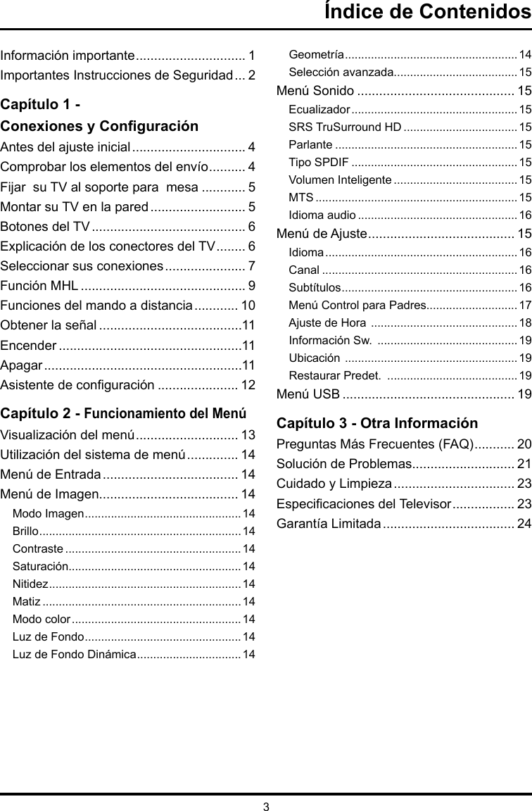 3Índice de ContenidosInformación importante .............................. 1Importantes Instrucciones de Seguridad ... 2Capítulo 1 -  Conexiones y ConguraciónAntes del ajuste inicial ............................... 4Comprobar los elementos del envío .......... 4 Fijar  su TV al soporte para  mesa ............ 5Montar su TV en la pared .......................... 5Botones del TV .......................................... 6Explicación de los conectores del TV ........ 6Seleccionar sus conexiones ...................... 7Función MHL ............................................. 9Funciones del mando a distancia ............ 10Obtener la señal .......................................11Encender ..................................................11Apagar ......................................................11Asistente de conguración ...................... 12Capítulo 2 - Funcionamiento del MenúVisualización del menú ............................ 13Utilización del sistema de menú .............. 14Menú de Entrada ..................................... 14Menú de Imagen...................................... 14Modo Imagen ................................................14Brillo ..............................................................14Contraste ......................................................14Saturación.....................................................14Nitidez ...........................................................14Matiz .............................................................14Modo color .................................................... 14Luz de Fondo ................................................14Luz de Fondo Dinámica ................................14Geometría .....................................................14Selección avanzada......................................15Menú Sonido ........................................... 15Ecualizador ................................................... 15SRS TruSurround HD ...................................15Parlante ........................................................15Tipo SPDIF ...................................................15Volumen Inteligente ...................................... 15MTS ..............................................................15Idioma audio .................................................16Menú de Ajuste ........................................ 15Idioma ........................................................... 16Canal ............................................................16Subtítulos ......................................................16Menú Control para Padres............................17Ajuste de Hora  ............................................. 18Información Sw.  ........................................... 19Ubicación  ..................................................... 19Restaurar Predet.  ........................................19Menú USB ............................................... 19Capítulo 3 - Otra InformaciónPreguntas Más Frecuentes (FAQ) ........... 20Solución de Problemas............................ 21Cuidado y Limpieza ................................. 23Especicaciones del Televisor ................. 23Garantía Limitada .................................... 24