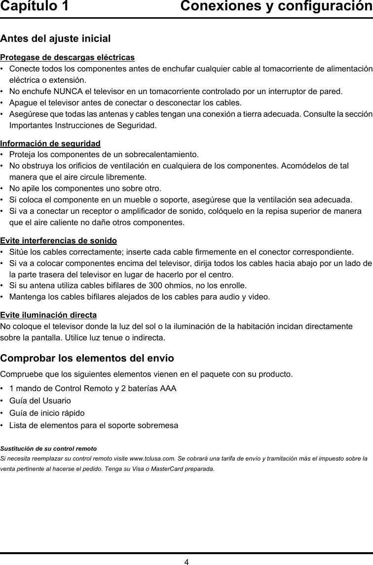 4Antes del ajuste inicialProtegase de descargas eléctricas•   Conecte todos los componentes antes de enchufar cualquier cable al tomacorriente de alimentación eléctrica o extensión.•   No enchufe NUNCA el televisor en un tomacorriente controlado por un interruptor de pared.•  Apague el televisor antes de conectar o desconectar los cables.•   Asegúrese que todas las antenas y cables tengan una conexión a tierra adecuada. Consulte la sección Importantes Instrucciones de Seguridad.Información de seguridad•   Proteja los componentes de un sobrecalentamiento.•    No obstruya los oricios de ventilación en cualquiera de los componentes. Acomódelos de tal manera que el aire circule libremente.•   No apile los componentes uno sobre otro.•   Si coloca el componente en un mueble o soporte, asegúrese que la ventilación sea adecuada.•    Si va a conectar un receptor o amplicador de sonido, colóquelo en la repisa superior de manera que el aire caliente no dañe otros componentes.Evite interferencias de sonido•   Sitúe los cables correctamente; inserte cada cable rmemente en el conector correspondiente.•    Si va a colocar componentes encima del televisor, dirija todos los cables hacia abajo por un lado de la parte trasera del televisor en lugar de hacerlo por el centro.•   Si su antena utiliza cables bilares de 300 ohmios, no los enrolle. •   Mantenga los cables bilares alejados de los cables para audio y video.Evite iluminación directaNo coloque el televisor donde la luz del sol o la iluminación de la habitación incidan directamente sobre la pantalla. Utilice luz tenue o indirecta.Comprobar los elementos del envíoCompruebe que los siguientes elementos vienen en el paquete con su producto.•  1 mando de Control Remoto y 2 baterías AAA•  Guía del Usuario•  Guía de inicio rápido•  Lista de elementos para el soporte sobremesaSustitución de su control remotoSi necesita reemplazar su control remoto visite www.tclusa.com. Se cobrará una tarifa de envío y tramitación más el impuesto sobre la venta pertinente al hacerse el pedido. Tenga su Visa o MasterCard preparada.Capítulo 1  Conexiones y conguración