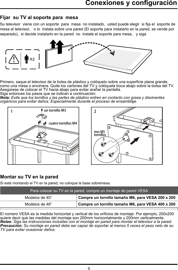 5Fijar  su TV al soporte para  mesaSu televisor  viene con un soporte  para  mesa  no instalado,  usted puede elegir  si ja el  soporte de mesa al televisor,   o lo  instala sobre una pared (El soporte para instalarlo en la pared, se vende por separado),  si decide instalarlo en la pared  no  instale el soporte para mesa,   y sigaPrimero, saque el televisor de la bolsa de plástico y colóquelo sobre una supercie plana grande, como una mesa o encimera. Quite los cartones del TV y colóquela boca abajo sobre la bolsa del TV. Asegúrese de colocar el TV hacia abajo para evitar arañar la pantalla.Siga entonces los pasos que se indican a continuación:Nota: Evite que los tornillos y las partes de plástico entren en contacto con grasa y disolventes orgánicos para evitar daños. Especialmente durante el proceso de ensamblaje. Conexiones y conguraciónMontar su TV en la paredSi está montando el TV en la pared, no coloque la base sobremesa.Para colocar su TV en la pared, compre un montaje de pared VESAModelos de 40”  Compre un tornillo tamaño M6, para VESA 200 x 200Modelos de 46”   Compre un tornillo tamaño M6, para VESA 400 x 200El número VESA es la medida horizontal y vertical de los oricios de montaje. Por ejemplo, 200x200 quiere decir que las medidas del montaje son 200mm horizontalmente y 200mm verticalmente.Notas: Siga las instrucciones incluidas con el montaje en pared para montar el televisor a la pared.Precaución: Su montaje en pared debe ser capaz de soportar al menos 5 veces el peso neto de su TV para evitar ocasionar daños.1un tornillo M3cuatro tornillos M4tres M5tornillos32